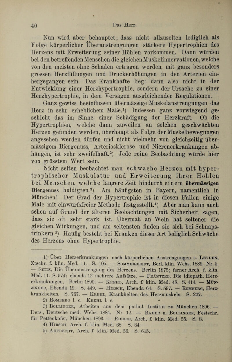 \ Nun wird aber behauptet, dass nicht allzuselten lediglich als • • Folge körperlicher Überanstrengungen stärkere Hypertrophien des Herzens mit Erweiterung seiner Höhlen Vorkommen. Dann würden bei den betreffenden Menschen die gleichen Muskelinnervationen, welche von den meisten ohne Schaden ertragen werden, mit ganz besonders grossen Herzfüllungen und Druckerhöhungen in den Arterien ein¬ hergegangen sein. Das Krankhafte liegt dann also nicht in der Entwicklung einer Herzhypertrophie, sondern der Ursache zu einer Herzhypertrophie, in dem Versagen ausgleichender Regulationen. Ganz gewiss beeinflussen übermässige Muskelanstrengungen das Herz in sehr erheblichem Maße.1) Indessen ganz vorwiegend ge¬ schieht das im Sinne einer Schädigung der Herzkraft. Ob die Hypertrophien, welche dann zuweilen an solchen geschwächten Herzen gefunden werden, überhaupt als Folge der Muskelbewegungen angesehen werden dürfen und nicht vielmehr von gleichzeitig über¬ mässigem Biergenuss, Arteriosklerose und Nierenerkrankungen ab- hängen, ist sehr zweifelhaft.2) Jede reine Beobachtung würde hier von grösstem Wert sein. Nicht selten beobachtet man schwache Herzen mit hyper¬ trophischer Muskulatur und Erweiterung ihrer Höhlen bei Menschen, welche längere Zeit hindurch einem übermässigen Biergenuss huldigten.3) Am häufigsten in Bayern, namentlich in München! Der Grad der Hypertrophie ist in diesen Fällen einige Male mit einwurfsfreier Methode festgestellt.4) Aber man kann auch schon auf Grund der älteren Beobachtungen mit Sicherheit sagen, dass sie oft sehr stark ist. Übermaß an Wein hat seltener die gleichen Wirkungen, und am seltensten finden sie sich bei Schnaps¬ trinkern.5) Häufig besteht bei Kranken dieser Art lediglich Schwäche des Herzens ohne Hypertrophie. 1) Über Herzerkrankungen nach körperlichen Anstrengungen s. Leyden, Ztschr. f. klin. Med. 11. S. 10Ö. — Sommerbrodt, Berl. klin. Wehs. 1889. Nr. 5. — Seitz, Die Überanstrengung des Herzens. Berlin 1875; ferner Arch. f. klin. Med. 11. S. 574; ebenda 12 mehrere Aufsätze. — Fräntzel, Die idiopath. Herz¬ erkrankungen. Berlin 1890. — Krehl, Arch. f. klin. Med. 48. S. 414. — Mün- zinger, Ebenda 19. S. 449. — Hirsch, Ebenda 64. S. 597. — Romberg, Herz¬ krankheiten. S. 767. — Krehl, Krankheiten des Herzmuskels. S. 227. 2) Romberg 1. c. Krehl 1. c. 4 3) Bollinger, Arbeiten aus dem pathol. Institut zu München. 1896. — Ders., Deutsche med. Wehs. 1884. Nr. 12. — Bauer u. Bollinger, Festschr. für Pettenkofer, München 1893. — Rieder, Arch. f. klin. Med. 55. S. 8. 4) Hirsch, Arch. f. klin. Med. 68. S. 84. 5) Aufrecht, Arch. f. klin. Med. 56. S. 615.