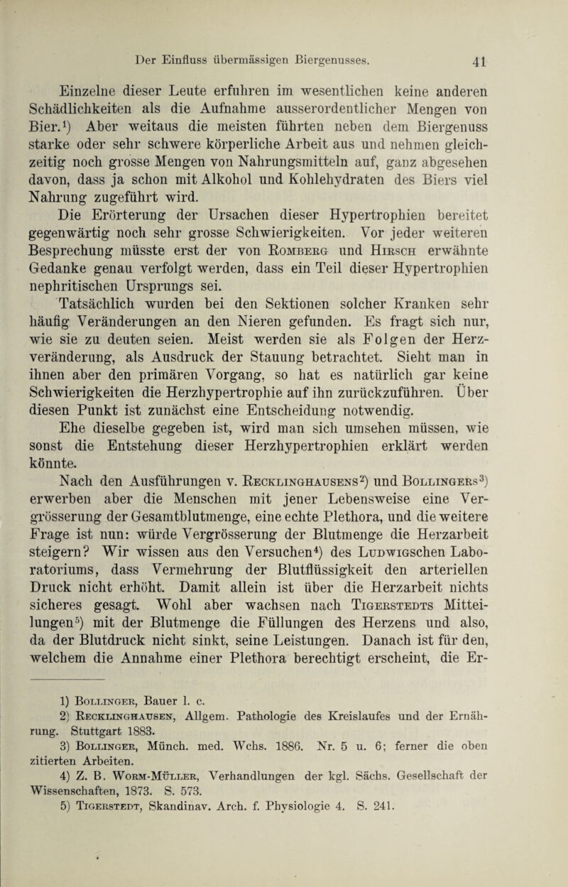 Einzelne dieser Leute erfuhren im wesentlichen keine anderen Schädlichkeiten als die Aufnahme ausserordentlicher Mengen von Bier.1) Aber weitaus die meisten führten neben dem Biergenuss starke oder sehr schwere körperliche Arbeit aus und nehmen gleich¬ zeitig noch grosse Mengen von Nahrungsmitteln auf, ganz abgesehen davon, dass ja schon mit Alkohol und Kohlehydraten des Biers viel Nahrung zugeführt wird. Die Erörterung der Ursachen dieser Hypertrophien bereitet gegenwärtig noch sehr grosse Schwierigkeiten. Vor jeder weiteren Besprechung müsste erst der von Bombeeg und Hiesch erwähnte Gedanke genau verfolgt werden, dass ein Teil dieser Hypertrophien nephritischen Ursprungs sei. Tatsächlich wurden bei den Sektionen solcher Kranken sehr häufig Veränderungen an den Nieren gefunden. Es fragt sich nur, wie sie zu deuten seien. Meist werden sie als Folgen der Herz¬ veränderung, als Ausdruck der Stauung betrachtet. Sieht man in ihnen aber den primären Vorgang, so hat es natürlich gar keine Schwierigkeiten die Herzhypertrophie auf ihn zurückzuführen. Über diesen Punkt ist zunächst eine Entscheidung notwendig. Ehe dieselbe gegeben ist, wird man sich Umsehen müssen, wie sonst die Entstehung dieser Herzhypertrophien erklärt werden könnte. Nach den Ausführungen v. Recklinghausens2) und Bollingees3) erwerben aber die Menschen mit jener Lebensweise eine Ver- grösserung der Gesamtblutmenge, eine echte Plethora, und die weitere Frage ist nun: würde Vergrösserung der Blutmenge die Herzarbeit steigern? Wir wissen aus den Versuchen4) des LuDwiGSchen Labo¬ ratoriums, dass Vermehrung der Blutflüssigkeit den arteriellen Druck nicht erhöht. Damit allein ist über die Herzarbeit nichts sicheres gesagt. Wohl aber wachsen nach Tigeestedts Mittei¬ lungen5) mit der Blutmenge die Füllungen des Herzens und also, da der Blutdruck nicht sinkt, seine Leistungen. Danach ist für den, welchem die Annahme einer Plethora berechtigt erscheint, die Er- 1) Bollinger, Bauer 1. c. 2) Recklinghausen, Allgem. Pathologie des Kreislaufes und der Ernäh¬ rung. Stuttgart 1883. 3) Bollinger, Münch, med. Wehs. 1886. Nr. 5 u. 6; ferner die oben zitierten Arbeiten. 4) Z. B. Worm-Müller, Verhandlungen der kgl. Sächs. Gesellschaft der Wissenschaften, 1873. S. 573. 5) Tigerstedt, Skandinav. Arch. f. Physiologie 4. S. 241.