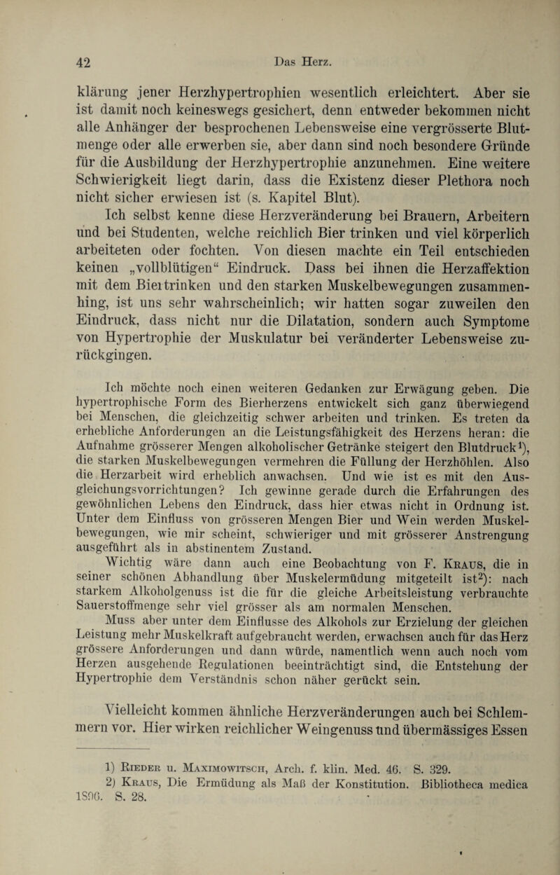 klärung jener Herzhypertrophien wesentlich erleichtert. Aber sie ist damit noch keineswegs gesichert, denn entweder bekommen nicht alle Anhänger der besprochenen Lebensweise eine vergrösserte Blut- menge oder alle erwerben sie, aber dann sind noch besondere Gründe für die Ausbildung der Herzhypertrophie anzunehmen. Eine weitere Schwierigkeit liegt darin, dass die Existenz dieser Plethora noch nicht sicher erwiesen ist (s. Kapitel Blut). Ich selbst kenne diese Herzveränderung bei Brauern, Arbeitern und bei Studenten, welche reichlich Bier trinken und viel körperlich arbeiteten oder fochten. Von diesen machte ein Teil entschieden keinen „vollblütigen“ Eindruck. Dass bei ihnen die Herzaffektion mit dem Bieitrinken und den starken Muskelbewegungen zusammen¬ hing, ist uns sehr wahrscheinlich; wir hatten sogar zuweilen den Eindruck, dass nicht nur die Dilatation, sondern auch Symptome von Hypertrophie der Muskulatur bei veränderter Lebensweise zu¬ rückgingen. Ich möchte noch einen weiteren Gedanken zur Erwägung geben. Die hypertrophische Form des Bierherzens entwickelt sich ganz überwiegend bei Menschen, die gleichzeitig schwer arbeiten und trinken. Es treten da erhebliche Anforderungen an die Leistungsfähigkeit des Herzens heran: die Aufnahme grösserer Mengen alkoholischer Getränke steigert den Blutdruck1), die starken Muskelbewegungen vermehren die Füllung der Herzhöhlen. Also die Herzarbeit wird erheblich anwachsen. Und wie ist es mit den Aus¬ gleichungsvorrichtungen? Ich gewinne gerade durch die Erfahrungen des gewöhnlichen Lebens den Eindruck, dass hier etwas nicht in Ordnung ist. Unter dem Einfluss von grösseren Mengen Bier und Wein werden Muskel¬ bewegungen, wie mir scheint, schwieriger und mit grösserer Anstrengung ausgeführt als in abstinentem Zustand. Wichtig wäre dann auch eine Beobachtung von F. Kraus, die in seiner schönen Abhandlung über Muskelermüdung mitgeteilt ist2): nach starkem Alkoholgenuss ist die für die gleiche Arbeitsleistung verbrauchte Sauerstoffmenge sehr viel grösser als am normalen Menschen. Muss aber unter dem Einflüsse des Alkohols zur Erzielung der gleichen Leistung mehr Muskelkraft auf gebraucht werden, erwachsen auch für das Herz grössere Anforderungen und dann würde, namentlich wenn auch noch vom Herzen ausgehende Regulationen beeinträchtigt sind, die Entstehung der Hypertrophie dem Verständnis schon näher gerückt sein. A ielleicht kommen ähnliche Herz Veränderungen auch bei Schlem¬ mern vor. Hier wirken reichlicher Weingenuss und übermässiges Essen 1) Rieder u. Maximowitsch, Arcli. f. kiin. Med. 46. S. 329. 2) Kraus, Die Ermüdung als Maß der Konstitution. Bibliotheca medica 1S90. S. 28.