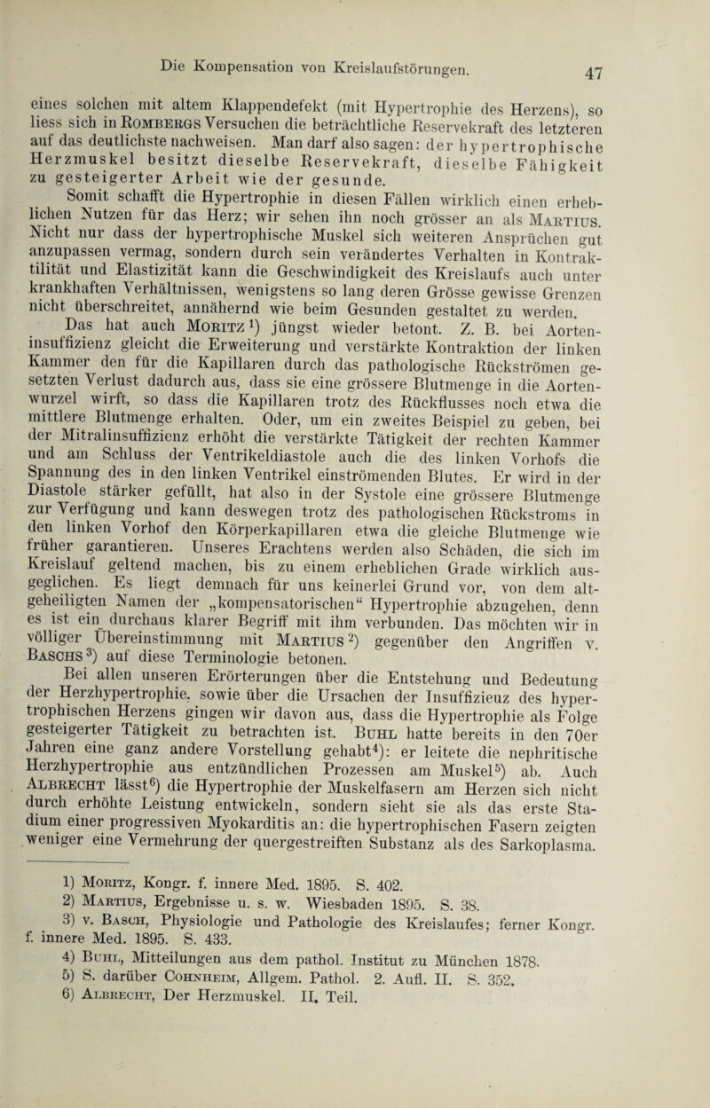 eines solchen mit altem Klappendefekt (mit Hypertrophie des Herzens), so Hess sich in Rombergs Versuchen die beträchtliche Reservekraft des letzteren auf das deutlichste nachweisen. Man darf also sagen: der hypertrophische Herzmuskel besitzt dieselbe Reservekraft, dieselbe Fähigkeit zu gesteigerter Arbeit wie der gesunde. Somit schafft die Hypertrophie in diesen Fällen wirklich einen erheb¬ lichen Nutzen für das Herz; wir sehen ihn noch grösser an als Martius Nicht nur dass der hypertrophische Muskel sich weiteren Ansprüchen gut anzupassen vermag, sondern durch sein verändertes Verhalten in Kontrak¬ tilität und Elastizität kann die Geschwindigkeit des Kreislaufs auch unter krankhaften Verhältnissen, wenigstens so lang deren Grösse gewisse Grenzen nicht überschreitet, annähernd wie beim Gesunden gestaltet zu werden. Das hat auch Moritz 1 2 3 4) jüngst wieder betont. Z. B. bei Aorten¬ insuffizienz gleicht die Erweiterung und verstärkte Kontraktion der linken Kammei den für die Kapillaren durch das pathologische Rückströmen ge¬ setzten Verlust dadurch aus, dass sie eine grössere Blutmenge in die Aorten- wuizel wiift, so dass die Kapillaren trotz des Rückflusses noch etwa die mittlere Blutmenge erhalten. Oder, um ein zweites Beispiel zu geben, bei der Mitralinsuffizienz erhöht die verstärkte Tätigkeit der rechten Kammer und am Schluss der Ventrikeldiastole auch die des linken Vorhofs die Spannung des in den linken Ventrikel einströmenden Blutes. Er wird in der Diastole stäiker gefüllt, hat also in der Systole eine grössere Blutmenge zur Verfügung und kann deswegen trotz des pathologischen Rückstroms in den linken Vorhof den Körperkapillaren etwa die gleiche Blutmenge wie früher garantieren. Unseres Erachtens werden also Schäden, die sich im Kreislauf geltend machen, bis zu einem erheblichen Grade wirklich aus¬ geglichen. Es liegt demnach für uns keinerlei Grund vor, von dem alt- geheiligten Namen der „kompensatorischen“ Hypertrophie abzugehen, denn es ist ein durchaus klarer Begriff mit ihm verbunden. Das möchten wir in völliger Übereinstimmung mit Martius2) gegenüber den Angriffen y. Baschs3) auf diese Terminologie betonen. Bei allen unseren Erörterungen über die Entstehung und Bedeutung der Herzhypertrophie, sowie über die Ursachen der Insuffizieuz des hyper¬ trophischen Herzens gingen wir davon aus, dass die Hypertrophie als Folge gesteigerter Tätigkeit zu betrachten ist. Buhl hatte bereits in den 70er Jahren eine ganz andere Vorstellung gehabt4): er leitete die nephritische Herzhypertrophie aus entzündlichen Prozessen am Muskel5) ab. Auch Albrecht lässt6) die Hypertrophie der Muskelfasern am Herzen sich nicht durch erhöhte Leistung entwickeln, sondern sieht sie als das erste Sta¬ dium einer progressiven Myokarditis an: die hypertrophischen Fasern zeigten weniger eine Vermehrung der quergestreiften Substanz als des Sarkoplasma. 1) Moritz, Kongr. f. innere Med. 1895. S. 402. 2) Martius, Ergebnisse u. s. w. Wiesbaden 1895. S. 38. 3) v. Basch, Physiologie und Pathologie des Kreislaufes; ferner Kongr. f. innere Med. 1895. S. 433. 4) Buhl, Mitteilungen ans dem pathol. Institut zu München 1878. 5) S. darüber Cohnheim, Allgern. Pathol. 2. Aufl. II. S. 352. 6) Albrecht, Der Herzmuskel. II. Teil.