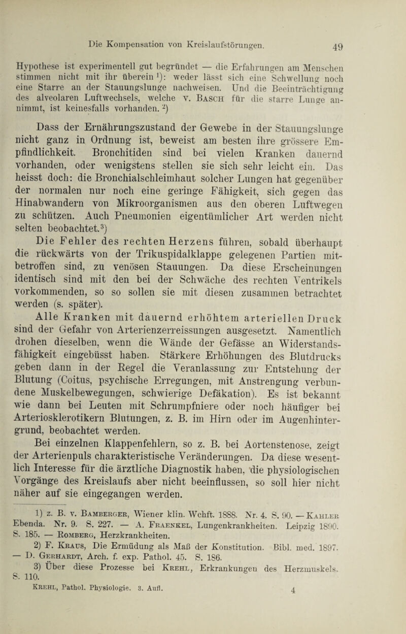 Hypothese ist experimentell gut begründet — die Erfahrungen am Menschen stimmen nicht mit ihr überein1): weder lässt sich eine Schwellung noch eine Starre an der Stauungslunge nachweisen. Und die Beeinträchtigung des alveolaren Luftwechsels, welche y. Basch für die starre Lunge an¬ nimmt, ist keinesfalls vorhanden.2) Dass der Ernährungszustand der Gewebe in der Stauungslunge nicht ganz in Ordnung ist, beweist am besten ihre grössere Em¬ pfindlichkeit. Bronchitiden sind bei vielen Kranken dauernd vorhanden, oder wenigstens stellen sie sich sehr leicht ein. Das heisst doch: die Bronchialschleimhaut solcher Lungen hat gegenüber der normalen nur noch eine geringe Fähigkeit, sich gegen das Hinabwandern von Mikroorganismen aus den oberen Luftwegen zu schützen. Auch Pneumonien eigentümlicher Art werden nicht selten beobachtet.3) Die Fehler des rechten Herzens führen, sobald überhaupt die rückwärts von der Trikuspidalklappe gelegenen Partien mit¬ betroffen sind, zu venösen Stauungen. Da diese Erscheinungen identisch sind mit den bei der Schwäche des rechten Ventrikels vorkommenden, so so sollen sie mit diesen zusammen betrachtet werden (s. später). Alle Kranken mit dauernd erhöhtem arteriellen Druck sind der Gefahr von Arterienzerreissungen ausgesetzt. Namentlich drohen dieselben, wenn die Wände der Gefässe an Widerstands¬ fähigkeit eingebüsst haben. Stärkere Erhöhungen des Blutdrucks geben dann in der Regel die Veranlassung zur Entstehung der Blutung (Coitus, psychische Erregungen, mit Anstrengung verbun¬ dene Muskelbewegungen, schwierige Defäkation). Es ist bekannt wie dann bei Leuten mit Schrumpfniere oder noch häufiger bei Arteriosklerotikern Blutungen, z. B. im Hirn oder im Augenhinter¬ grund, beobachtet werden. Bei einzelnen Klappenfehlern, so z. B. bei Aortenstenose, zeigt der Arterienpuls charakteristische Veränderungen. Da diese wesent¬ lich Interesse für die ärztliche Diagnostik haben, die physiologischen Vorgänge des Kreislaufs aber nicht beeinflussen, so soll hier nicht näher auf sie eingegangen werden. 1) z. B. v. Bamberger, Wiener klin. Wchft. 1888. Nr. 4. S. 90. — Kahler Ebenda. Nr. 9. S. 227. — A. Fraenkel, Lungenkrankheiten. Leipzig 1890. S. 185. — Bömberg, Herzkrankheiten. 2) F. Kraus, Die Ermüdung als Maß der Konstitution. Bibi. med. 1897. — D. Gerhardt, Arch. f. exp. Pathol. 45. S. 1S6. 3) Über diese Prozesse bei Krehl, Erkrankungen des Herzmuskels. S. 110. Krehl, Patliol. Physiologie. 3. Aufl. 4