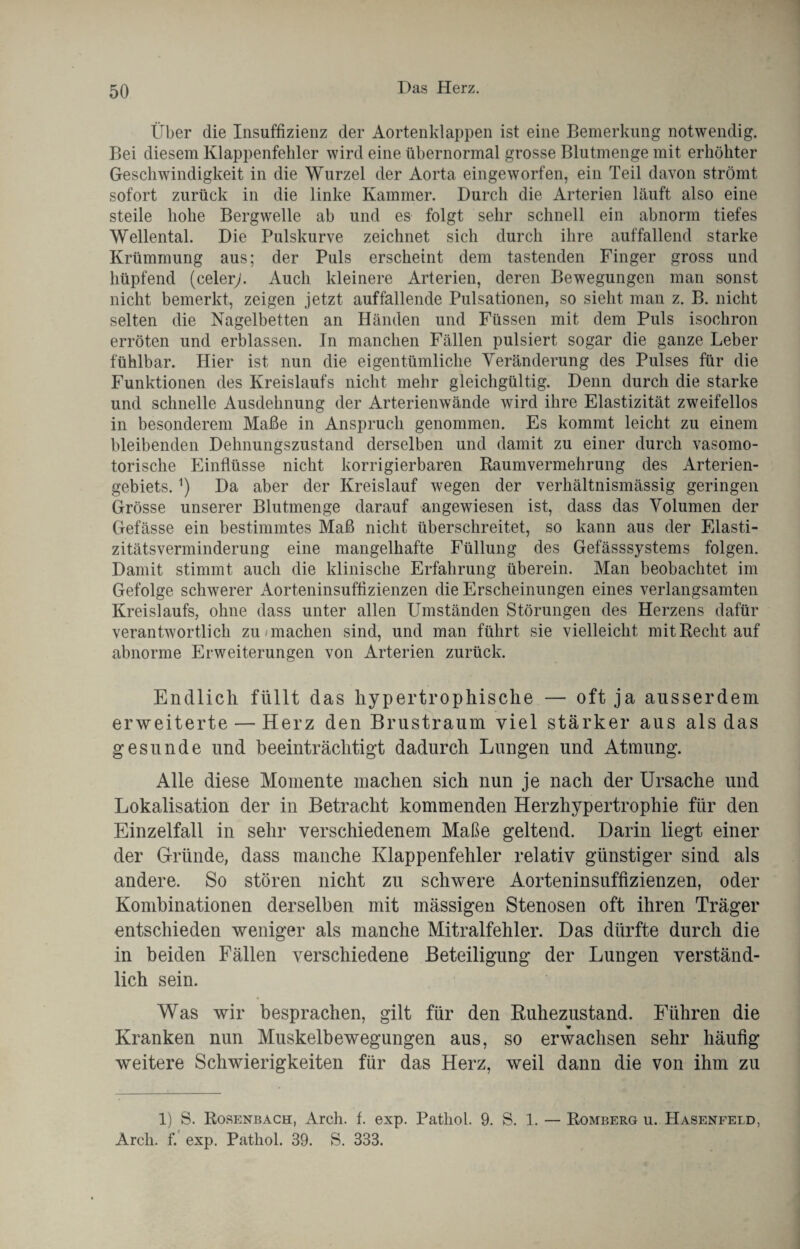 Über die Insuffizienz der Aortenklappen ist eine Bemerkung notwendig. Bei diesem Klappenfehler wird eine übernormal grosse Blutmenge mit erhöhter Geschwindigkeit in die Wurzel der Aorta eingeworfen, ein Teil davon strömt sofort zurück in die linke Kammer. Durch die Arterien läuft also eine steile hohe Bergwelle ab und es folgt sehr schnell ein abnorm tiefes Wellental. Die Pulskurve zeichnet sich durch ihre auffallend starke Krümmung aus; der Puls erscheint dem tastenden Finger gross und hüpfend (celery. Auch kleinere Arterien, deren Bewegungen man sonst nicht bemerkt, zeigen jetzt auffallende Pulsationen, so sieht man z. B. nicht selten die Nagelbetten an Händen und Füssen mit dem Puls isochron erröten und erblassen. In manchen Fällen pulsiert sogar die ganze Leber fühlbar. Hier ist nun die eigentümliche Veränderung des Pulses für die Funktionen des Kreislaufs nicht mehr gleichgültig. Denn durch die starke und schnelle Ausdehnung der Arterienwände wird ihre Elastizität zweifellos in besonderem Maße in Anspruch genommen. Es kommt leicht zu einem bleibenden Dehnungszustand derselben und damit zu einer durch vasomo¬ torische Einflüsse nicht korrigierbaren Raumvermehrung des Arterien¬ gebiets. ^ Da aber der Kreislauf wegen der verhältnismässig geringen Grösse unserer Blutmenge darauf angewiesen ist, dass das Volumen der Gefässe ein bestimmtes Maß nicht überschreitet, so kann aus der Elasti¬ zitätsverminderung eine mangelhafte Füllung des Gefässsystems folgen. Damit stimmt auch die klinische Erfahrung überein. Man beobachtet im Gefolge schwerer Aorteninsuffizienzen die Erscheinungen eines verlangsamten Kreislaufs, ohne dass unter allen Umständen Störungen des Herzens dafür verantwortlich zu machen sind, und man führt sie vielleicht mit Recht auf abnorme Erweiterungen von Arterien zurück. Endlich füllt das hypertrophische — oft ja ausserdem erweiterte — Herz den Brustraum viel stärker aus als das gesunde und beeinträchtigt dadurch Lungen und Atmung. Alle diese Momente machen sich nun je nach der Ursache und Lokalisation der in Betracht kommenden Herzhypertrophie für den Einzelfall in sehr verschiedenem Maße geltend. Darin liegt einer der Gründe, dass manche Klappenfehler relativ günstiger sind als andere. So stören nicht zu schwere Aorteninsuffizienzen, oder Kombinationen derselben mit mässigen Stenosen oft ihren Träger entschieden weniger als manche Mitralfehler. Das dürfte durch die in beiden Fällen verschiedene Beteiligung der Lungen verständ¬ lich sein. Was wir besprachen, gilt für den Buhezustand. Führen die Kranken nun Muskelbewegungen aus, so erwachsen sehr häufig weitere Schwierigkeiten für das Herz, weil dann die von ihm zu 1) S. Rorenbach, Arch. f. exp. Patliol. 9. S. 1. — Romberg u. Hasenfeld, Arch. f. exp. Patliol. 39. S. 333.