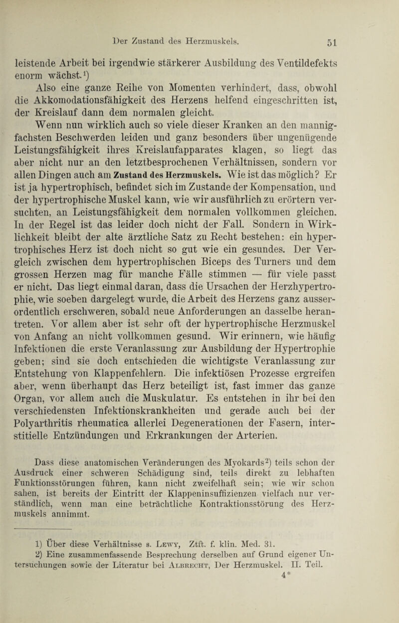 leistende Arbeit bei irgendwie stärkerer Ausbildung des Ventildefekts enorm wächst.1) Also eine ganze Reihe von Momenten verhindert, dass, obwohl die Akkomodationsfähigkeit des Herzens helfend eingeschritten ist, der Kreislauf dann dem normalen gleicht. Wenn nun wirklich auch so viele dieser Kranken an den mannig¬ fachsten Beschwerden leiden und ganz besonders über ungenügende Leistungsfähigkeit ihres Kreislaufapparates klagen, so liegt das aber nicht nur an den letztbesprochenen Verhältnissen, sondern vor allen Dingen auch am Zustand des Herzmuskels. Wie ist das möglich? Er ist ja hypertrophisch, befindet sich im Zustande der Kompensation, und der hypertrophische Muskel kann, wie wir ausführlich zu erörtern ver¬ suchten, an Leistungsfähigkeit dem normalen vollkommen gleichen. In der Regel ist das leider doch nicht der Fall. Sondern in Wirk¬ lichkeit bleibt der alte ärztliche Satz zu Recht bestehen: ein hyper¬ trophisches Herz ist doch nicht so gut wie ein gesundes. Der Ver¬ gleich zwischen dem hypertrophischen Biceps des Turners und dem grossen Herzen mag für manche Fälle stimmen — für viele passt er nicht. Das liegt einmal daran, dass die Ursachen der Herzhypertro¬ phie, wie soeben dargelegt wurde, die Arbeit des Herzens ganz ausser¬ ordentlich erschweren, sobald neue Anforderungen an dasselbe heran¬ treten. Vor allem aber ist sehr oft der hypertrophische Herzmuskel von Anfang an nicht vollkommen gesund. Wir erinnern, wie häufig Infektionen die erste Veranlassung zur Ausbildung der Hypertrophie geben; sind sie doch entschieden die wichtigste Veranlassung zur Entstehung von Klappenfehlern. Die infektiösen Prozesse ergreifen aber, wenn überhaupt das Herz beteiligt ist, fast immer das ganze Organ, vor allem auch die Muskulatur. Es entstehen in ihr bei den verschiedensten Infektionskrankheiten und gerade auch bei der Polyarthritis rheumatica allerlei Degenerationen der Fasern, inter¬ stitielle Entzündungen und Erkrankungen der Arterien. Dass diese anatomischen Veränderungen des Myokards2) teils schon der Ausdruck einer schweren Schädigung sind, teils direkt zu lebhaften Funktionsstörungen führen, kann nicht zweifelhaft sein; wie wir schon sahen, ist bereits der Eintritt der Klappeninsuffizienzen vielfach nur ver¬ ständlich, wenn man eine beträchtliche Kontraktionsstörung des Herz¬ muskels annimmt. 1) Über diese Verhältnisse s. Lewy, Ztft. f. klin. Med. 31. 2) Eine zusammenfassende Besprechung derselben auf Grund eigener Un¬ tersuchungen sowie der Literatur bei Albrecht, Der Herzmuskel. II. Teil. ^ *