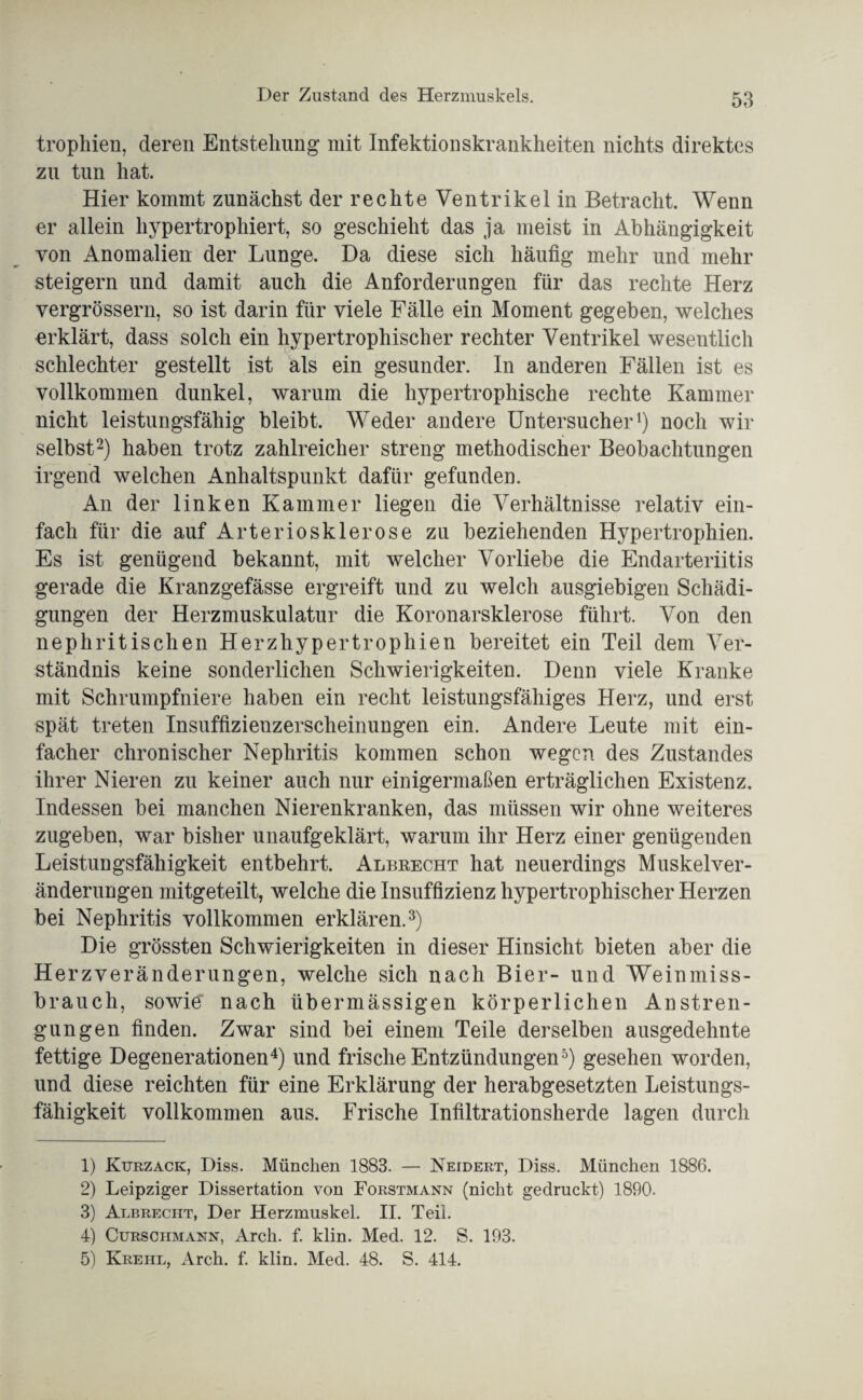 trophien, deren Entstehung mit Infektionskrankheiten nichts direktes zu tun hat. Hier kommt zunächst der rechte Ventrikel in Betracht. Wenn er allein hypertrophiert, so geschieht das ja meist in Abhängigkeit von Anomalien der Lunge. Da diese sich häutig mehr und mehr steigern und damit auch die Anforderungen für das rechte Herz vergrössern, so ist darin für viele Fälle ein Moment gegeben, welches erklärt, dass solch ein hypertrophischer rechter Ventrikel wesentlich schlechter gestellt ist als ein gesunder. In anderen Fällen ist es vollkommen dunkel, warum die hypertrophische rechte Kammer nicht leistungsfähig bleibt. Weder andere Untersucher1) noch wir selbst2) haben trotz zahlreicher streng methodischer Beobachtungen irgend welchen Anhaltspunkt dafür gefunden. An der linken Kammer liegen die Verhältnisse relativ ein¬ fach für die auf Arteriosklerose zu beziehenden Hypertrophien. Es ist genügend bekannt, mit welcher Vorliebe die Endarteriitis gerade die Kranzgefässe ergreift und zu welch ausgiebigen Schädi¬ gungen der Herzmuskulatur die Koronarsklerose führt. Von den nephritischen Herzhypertrophien bereitet ein Teil dem Ver¬ ständnis keine sonderlichen Schwierigkeiten. Denn viele Kranke mit Schrumpfniere haben ein recht leistungsfähiges Herz, und erst spät treten Insuffizienzerscheinungen ein. Andere Leute mit ein¬ facher chronischer Nephritis kommen schon wegen des Zustandes ihrer Nieren zu keiner auch nur einigermaßen erträglichen Existenz. Indessen bei manchen Nierenkranken, das müssen wir ohne weiteres zugeben, war bisher unaufgeklärt, warum ihr Herz einer genügenden Leistungsfähigkeit entbehrt. Albrecht hat neuerdings Muskelver¬ änderungen mitgeteilt, welche die Insuffizienz hypertrophischer Herzen bei Nephritis vollkommen erklären.3) Die grössten Schwierigkeiten in dieser Hinsicht bieten aber die Herzveränderungen, welche sich nach Bier- und Weinmiss¬ brauch, sowie nach übermässigen körperlichen Anstren¬ gungen finden. Zwar sind bei einem Teile derselben ausgedehnte fettige Degenerationen4) und frische Entzündungen5) gesehen worden, und diese reichten für eine Erklärung der herabgesetzten Leistungs¬ fähigkeit vollkommen aus. Frische Infiltrationsherde lagen durch 1) Kurzack, Diss. München 1883. — Neidert, Diss. München 1886. 2) Leipziger Dissertation von Forstmann (nicht gedruckt) 1890. 3) Albrecht, Der Herzmuskel. II. Teil. 4) Curschmann, Arcli. f. klin. Med. 12. S. 193. 5) Krehl, Arch. f. klin. Med. 48. S. 414.