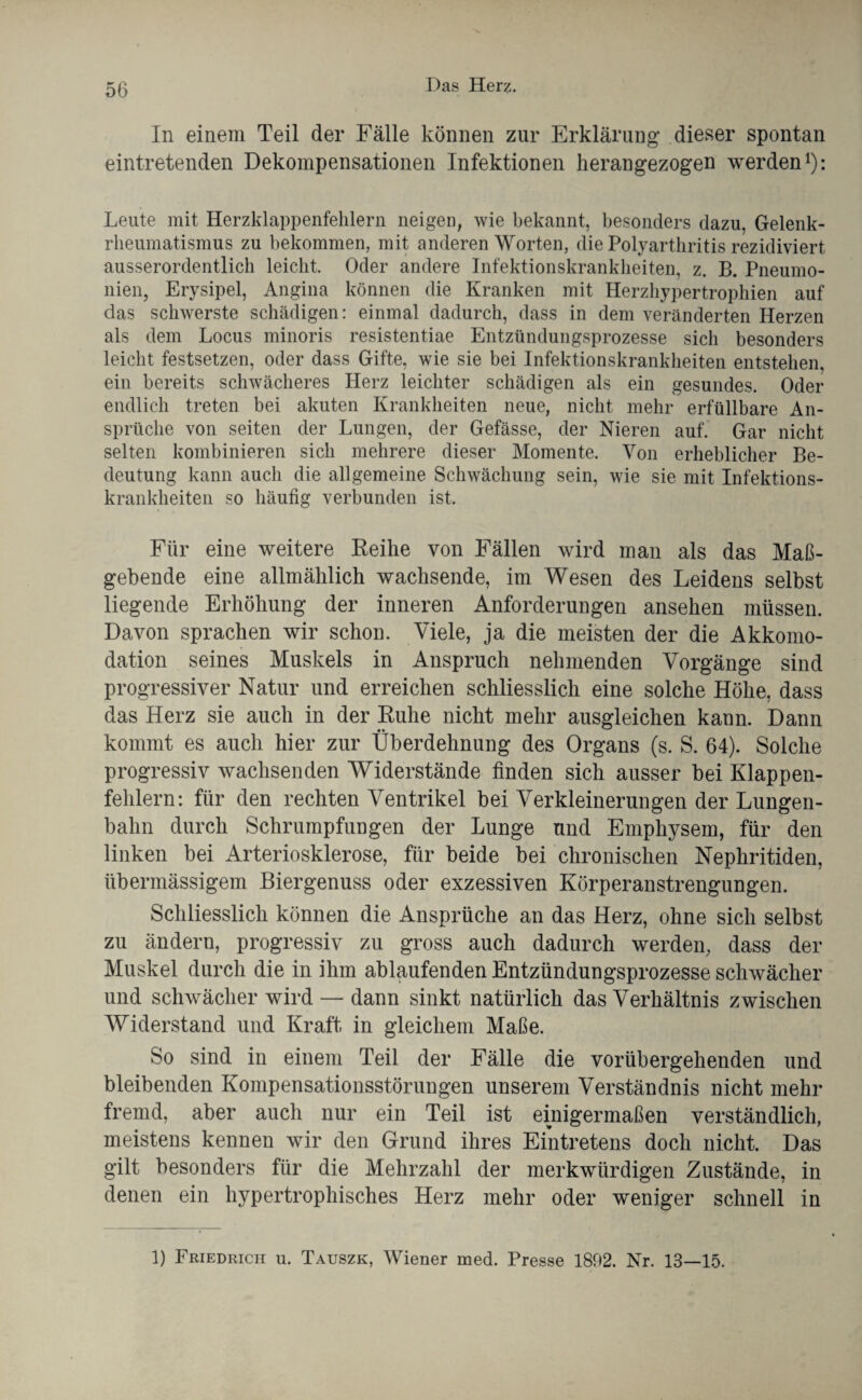 In einem Teil der Fälle können zur Erklärung dieser spontan eintretenden Dekompensationen Infektionen heran gezogen werden1): Leute mit Herzklappenfehlern neigen, wie bekannt, besonders dazu, Gelenk¬ rheumatismus zu bekommen, mit anderen Worten, die Polyarthritis rezidiviert ausserordentlich leicht. Oder andere Infektionskrankheiten, z. B. Pneumo¬ nien, Erysipel, Angina können die Kranken mit Herzhypertrophien auf das schwerste schädigen: einmal dadurch, dass in dem veränderten Herzen als dem Locus minoris resistentiae Entzündungsprozesse sich besonders leicht festsetzen, oder dass Gifte, wie sie bei Infektionskrankheiten entstehen, ein bereits schwächeres Herz leichter schädigen als ein gesundes. Oder endlich treten bei akuten Krankheiten neue, nicht mehr erfüllbare An¬ sprüche von seiten der Lungen, der Gefässe, der Nieren auf. Gar nicht selten kombinieren sich mehrere dieser Momente. Von erheblicher Be¬ deutung kann auch die allgemeine Schwächung sein, wie sie mit Infektions¬ krankheiten so häufig verbunden ist. Für eine weitere Reihe von Fällen wird man als das Maß¬ gebende eine allmählich wachsende, im Wesen des Leidens selbst liegende Erhöhung der inneren Anforderungen ansehen müssen. Davon sprachen wir schon. Viele, ja die meisten der die Akkomo¬ dation seines Muskels in Anspruch nehmenden Vorgänge sind progressiver Natur und erreichen schliesslich eine solche Höhe, dass das Herz sie auch in der Ruhe nicht mehr ausgleichen kann. Dann kommt es auch hier zur Überdehnung des Organs (s. S. 64). Solche progressiv wachsenden Widerstände finden sich ausser bei Klappen¬ fehlern: für den rechten Ventrikel bei Verkleinerungen der Lungen¬ bahn durch Schrumpfungen der Lunge und Emphysem, für den linken bei Arteriosklerose, für beide bei chronischen Nephritiden, übermässigem Biergenuss oder exzessiven Körperanstrengungen. Schliesslich können die Ansprüche an das Herz, ohne sich selbst zu ändern, progressiv zu gross auch dadurch werden, dass der Muskel durch die in ihm ablaufenden Entzündungsprozesse schwächer und schwächer wird — dann sinkt natürlich das Verhältnis zwischen Widerstand und Kraft in gleichem Maße. So sind in einem Teil der Fälle die vorübergehenden und bleibenden Kompensationsstörungen unserem Verständnis nicht mehr fremd, aber auch nur ein Teil ist einigermaßen verständlich, meistens kennen wir den Grund ihres Eintretens doch nicht. Das gilt besonders für die Mehrzahl der merkwürdigen Zustände, in denen ein hypertrophisches Herz mehr oder weniger schnell in 1) Friedrich u. Tauszk, Wiener rned. Presse 1892. Nr. 13—15.