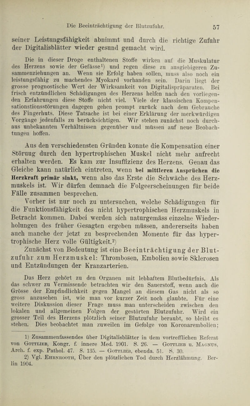 Die Beeinträchtigung der Blutzufuhr. seiner Leistungsfähigkeit abnimmt und durch die richtige Zufuhr der Digitalisblätter wieder gesund gemacht wird. Die in dieser Droge enthaltenen Stoffe wirken auf die Muskulatur des Herzens sowie der Gefässe1) und regen diese zu ausgiebigeren Zu¬ sammenziehungen an. Wenn sie Erfolg haben sollen, muss also noch ein leistungsfähig zu machendes Myokard vorhanden sein. Darin liegt der grosse prognostische Wert der Wirksamkeit von Digitalispräparaten. Bei frisch entzündlichen Schädigungen des Herzens helfen nach den vorliegen¬ den Erfahrungen diese Stoffe nicht viel. Viele der klassischen Kompen- sationstionsstörungen dagegen gehen prompt zurück nach dem Gebrauche des Fingerhuts. Diese Tatsache ist bei einer Erklärung der merkwürdigen Vorgänge jedenfalls zu berücksichtigen. Wir stehen zunächst noch durch¬ aus unbekannten Verhältnissen gegenüber und müssen auf neue Beobach¬ tungen hoffen. Aus den verschiedensten Gründen konnte die Kompensation einer Störuug durch den hypertrophischen Muskel nicht mehr aufrecht erhalten werden. Es kam zur Insuffizienz des Herzens. Genau das Gleiche kann natürlich eintreten, wenn bei mittleren Ansprüchen die Herzkraft primär sinkt, wenn also das Erste die Schwäche des Herz¬ muskels ist, Wrir dürfen demnach die Folgeerscheinungen für beide Fälle zusammen besprechen. Vorher ist nur noch zu untersuchen, welche Schädigungen für die Funktionsfähigkeit des nicht hypertrophischen Herzmuskels in Betracht kommen. Dabei werden sich naturgemäss einzelne Wieder¬ holungen des früher Gesagten ergeben müssen, andererseits haben auch manche der jetzt zu besprechenden Momente für das hyper¬ trophische Herz volle Gültigkeit,2) Zunächst von Bedeutung ist eine Beeinträchtigung der Blut¬ zufuhr zum Herzmuskel: Thrombosen, Embolien sowie Sklerosen und Entzündungen der Kranzarterien, Das Herz gehört zu den Organen mit lebhaftem Blutbedürfnis. Als das schwer zu Vermissende betrachten wir den Sauerstoff, wenn auch die Grösse der Empfindlichkeit gegen Mangel an diesem Gas nicht als so gross anzusehen ist, wie man vor kurzer Zeit noch glaubte. Für eine weitere Diskussion dieser Frage muss man unterscheiden zwischen den lokalen und allgemeinen Folgen der gestörten Blutzufuhr. Wird ein grosser Teil des Herzens plötzlich seiner Blutzufuhr beraubt, so bleibt es stehen. Dies beobachtet man zuweilen im Gefolge von Koronarembolien; 1) Zusammenfassendes über Digitalisblätter in dem vortrefflichen Referat von Gottlieb, Kongr. f. innere Med. 1901. S. 26. — Gottlieb u. Magnus, Arch. f. exp. Pathol. 47. S. 135. — Gottlieb, ebenda. 51. S. 30. 2) Vgl. Ehrnrooth, Über den plötzlichen Tod durch Herzlähmung. Ber¬ lin 1904.