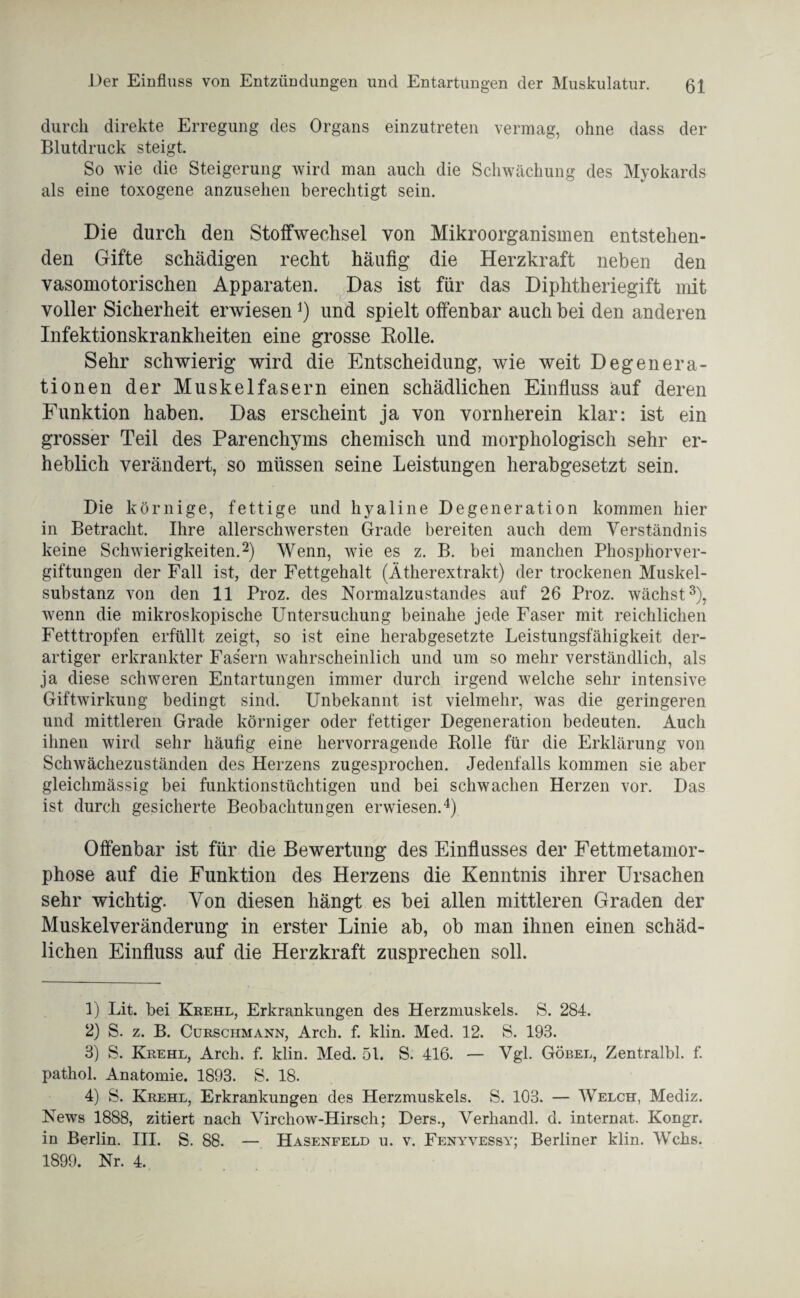 Der Einfluss von Entzündungen und Entartungen der Muskulatur. ßl durch direkte Erregung des Organs einzutreten vermag, ohne dass der Blutdruck steigt. So wie die Steigerung wird man auch die Schwächung des Myokards als eine toxogene anzusehen berechtigt sein. Die durch den Stoffwechsel von Mikroorganismen entstehen¬ den Gifte schädigen recht häufig die Herzkraft neben den vasomotorischen Apparaten. Das ist für das Diphtheriegift mit voller Sicherheit erwiesen*) und spielt offenbar auch bei den anderen Infektionskrankheiten eine grosse Rolle. Sehr schwierig wird die Entscheidung, wie weit Degenera¬ tionen der Muskelfasern einen schädlichen Einfluss auf deren Funktion haben. Das erscheint ja von vornherein klar: ist ein grosser Teil des Parenchyms chemisch und morphologisch sehr er¬ heblich verändert, so müssen seine Leistungen herabgesetzt sein. Die körnige, fettige und hyaline Degeneration kommen hier in Betracht. Ihre allerschwersten Grade bereiten auch dem Verständnis keine Schwierigkeiten.1 2) Wenn, wie es z. B. bei manchen Phosphorver¬ giftungen der Fall ist, der Fettgehalt (Ätherextrakt) der trockenen Muskel¬ substanz von den 11 Proz. des Normalzustandes auf 26 Proz. wächst3), wenn die mikroskopische Untersuchung beinahe jede Faser mit reichlichen Fetttropfen erfüllt zeigt, so ist eine herabgesetzte Leistungsfähigkeit der¬ artiger erkrankter Fasern wahrscheinlich und um so mehr verständlich, als ja diese schweren Entartungen immer durch irgend welche sehr intensive Giftwirkung bedingt sind. Unbekannt ist vielmehr, was die geringeren und mittleren Grade körniger oder fettiger Degeneration bedeuten. Auch ihnen wird sehr häufig eine hervorragende Rolle für die Erklärung von Schwächezuständen des Herzens zugesprochen. Jedenfalls kommen sie aber gleichmässig bei funktionstüchtigen und bei schwachen Herzen vor. Das ist durch gesicherte Beobachtungen erwiesen.4) Offenbar ist für die Bewertung des Einflusses der Fettmetamor¬ phose auf die Funktion des Herzens die Kenntnis ihrer Ursachen sehr wichtig. Von diesen hängt es bei allen mittleren Graden der Muskelveränderung in erster Linie ab, ob man ihnen einen schäd¬ lichen Einfluss auf die Herzkraft zusprechen soll. 1) Lit. bei Krehl, Erkrankungen des Herzmuskels. S. 284. 2) S. z. B. Cürschmann, Arch. f. klin. Med. 12. S. 193. 3) S. Krehl, Arch. f. klin. Med. 51. S. 416. — Vgl. Göbel, Zentralbl. f. pathol. Anatomie. 1893. S. 18. 4) S. Krehl, Erkrankungen des Herzmuskels. S. 103. — Welch, Mediz. News 1888, zitiert nach Virchow-Hirscli; Ders., Verhandl. d. internat. Kongr. in Berlin. III. S. 88. — Hasenfeld u. v. Fenyvessy; Berliner klin. Wehs.