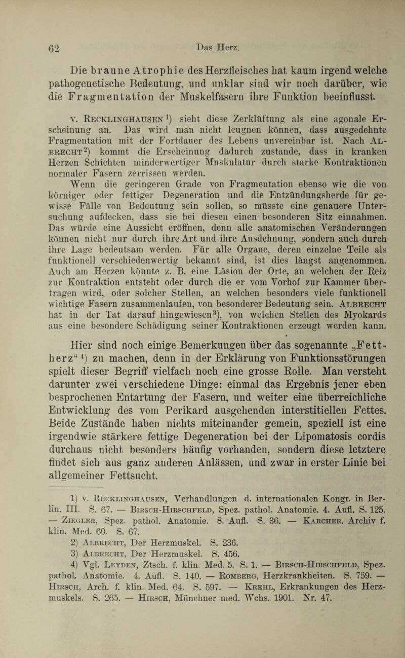 Die braune Atrophie des Herzfleisches hat kaum irgendwelche pathogenetische Bedeutung, und unklar sind wir noch darüber, wie die Fragmentation der Muskelfasern ihre Funktion beeinflusst. y. Recklinghausen l) sieht diese Zerklüftung als eine agonale Er¬ scheinung an. Das wird man nicht leugnen können, dass ausgedehnte Fragmentation mit der Fortdauer des Lebens unvereinbar ist. Nach Al¬ brecht2) kommt die Erscheinung dadurch zustande, dass in kranken Herzen Schichten minderwertiger Muskulatur durch starke Kontraktionen normaler Fasern zerrissen werden. Wenn die geringeren Grade von Fragmentation ebenso wie die von körniger oder fettiger Degeneration und die Entzündungsherde für ge¬ wisse Fälle von Bedeutung sein sollen, so müsste eine genauere Unter¬ suchung aufdecken, dass sie bei diesen einen besonderen Sitz einnahmen. Das würde eine Aussicht eröffnen, denn alle anatomischen Veränderungen können nicht nur durch ihre Art und ihre Ausdehnung, sondern auch durch ihre Lage bedeutsam werden. Für alle Organe, deren einzelne Teile als funktionell verschiedenwertig bekannt sind, ist dies längst angenommen. Auch am Herzen könnte z. B. eine Läsion der Orte, an welchen der Reiz zur Kontraktion entsteht oder durch die er vom Vorhof zur Kammer über¬ tragen wird, oder solcher Stellen, an welchen besonders viele funktionell wichtige Fasern zusammenlaufen, von besonderer Bedeutung sein. Albrecht hat in der Tat darauf hingewiesen3), von welchen Stellen des Myokards aus eine besondere Schädigung seiner Kontraktionen erzeugt werden kann. • Hier sind noch einige Bemerkungen über das sogenannte „Fett¬ herz“4) zu machen, denn in der Erklärung von Funktionsstörungen spielt dieser Begriff vielfach noch eine grosse Bolle. Man versteht darunter zwei verschiedene Dinge: einmal das Ergebnis jener eben besprochenen Entartung der Fasern, und weiter eine überreichliche Entwicklung des vom Perikard ausgehenden interstitiellen Fettes. Beide Zustände haben nichts miteinander gemein, speziell ist eine irgendwie stärkere fettige Degeneration bei der Lipomatosis cordis durchaus nicht besonders häufig vorhanden, sondern diese letztere findet sich aus ganz anderen Anlässen, und zwar in erster Linie bei allgemeiner Fettsucht. 1) v. Recklinghausen, Verhandlungen d. internationalen Kongr. in Ber¬ lin. III. S. 67. — Birsch-Hirschfeld, Spez. pathol. Anatomie. 4. Anfl. S. 125. — Ziegler, Spez. pathol. Anatomie. 8. Aufl. S. 36. — Karcher. Archiv f. klin. Med. 60. S. 67. 2) Albrecht, Der Herzmuskel. S. 236. 3) Albrecht, Der Herzmuskel. S. 456. 4) Vgl. Leyden, Ztsch. f. klin. Med. 5. S. 1. — Birsch-Hirschfeld, Spez. pathol. Anatomie. 4. Aufl. S. 140. — Romberg, Herzkrankheiten. S. 759. — Hirsch, Arch. f. klin. Med. 64. S. 597. — Krehl, Erkrankungen des Herz¬ muskels. S. 265. — Hirsch, Münchner med. Wehs. 1901. Nr. 47.