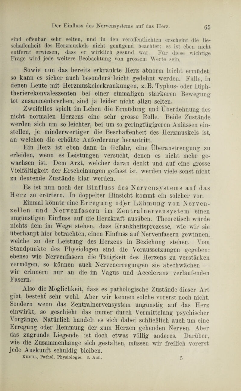 Der Einfluss des Nervensystems auf das Herz. sind offenbar sehr selten, und in den veröffentlichten erscheint die Be¬ schaffenheit des Herzmuskels nicht genügend beachtet; es ist eben nicht entfernt erwiesen, dass er wirklich gesund war. Für diese wichtige Frage wird jede weitere Beobachtung von grossem Werte sein. Sowie nun das bereits erkrankte Herz abnorm leicht ermüdet, so kann es sicher auch besonders leicht gedehnt werden. Fälle, in denen Leute mit Herzmuskelerkrankungen, z. B. Typhus- oder Diph- therierekonvaleszenten bei einer einmaligen stärkeren Bewegung tot zusammenbrechen, sind ja leider nicht allzu selten. Zweifellos spielt im Leben die Ermüdung und Überdehnung des nicht normalen Herzens eine sehr grosse Rolle. Beide Zustände werden sich um so leichter, bei um so geringfügigeren Anlässen ein¬ stellen, je minderwertiger die Beschaffenheit des Herzmuskels ist, an welchen die erhöhte Anforderung herantritt. Ein Herz ist eben dann in Gefahr, eine Überanstrengung zu erleiden, wenn es Leistungen versucht, denen es nicht mehr ge¬ wachsen ist. Dem Arzt, welcher daran denkt und auf eine grosse Vielfältigkeit der Erscheinungen gefasst ist, werden viele sonst nicht zu deutende Zustände klar werden. Es ist nun noch der Einfluss des Nervensystems auf das Herz zu erörtern. In doppelter Hinsicht kommt ein solcher vor. Einmal könnte eine Erregung oder Lähmung von Nerven¬ zellen und Nervenfasern im Zentralnervensystem einen ungünstigen Einfluss auf die Herzkraft ausüben. Theoretisch würde nichts dem im Wege stehen, dass Krankheitsprozesse, wie wir sie überhaupt hier betrachten, einen Einfluss auf Nervenfasern gewinnen, welche zu der Leistung des Herzens in Beziehung stehen. Vom Standpunkte des Physiologen sind die Voraussetzungen gegeben: ebenso wie Nervenfasern die Tätigkeit des Herzens zu verstärken vermögen, so können auch Nervenerregungen sie abschwächen — wir erinnern nur an die im Vagus und Accelerans verlaufenden Fasern. Also die Möglichkeit, dass es pathologische Zustände dieser Art gibt, besteh! sehr wohl. Aber wir kennen solche vorerst noch nicht. Sondern wenn das Zentralnervensystem ungünstig auf das Herz einwirkt, so geschieht das immer durch Vermittelung psychischer Vorgänge. Natürlich handelt es sich dabei schließlich auch um eine Erregung oder Hemmung der zum Herzen gehenden Nerven. Aber das zugrunde Liegende ist doch etwas völlig anderes. Darüber, wie die Zusammenhänge sich gestalten, müssen wir freilich vorerst jede Auskunft schuldig bleiben. Krehl, Pathol. Physiologie. 3. Aufl. 5