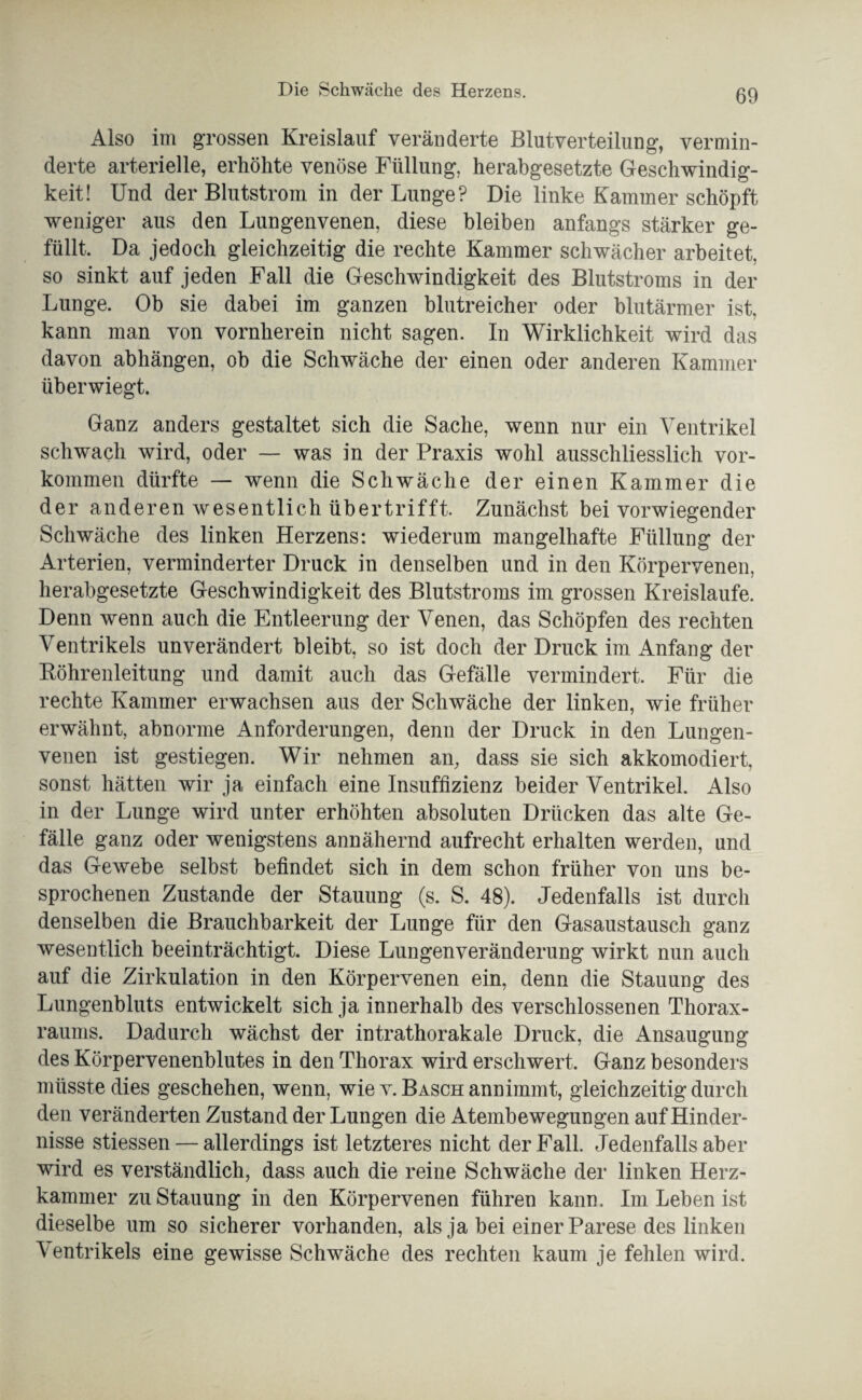 Also im grossen Kreislauf veränderte Blutverteilung, vermin¬ derte arterielle, erhöhte venöse Füllung, herabgesetzte Geschwindig¬ keit! Und der Blutstrom in der Lunge? Die linke Kammer schöpft weniger aus den Lungenvenen, diese bleiben anfangs stärker ge¬ füllt, Da jedoch gleichzeitig die rechte Kammer schwächer arbeitet, so sinkt auf jeden Fall die Geschwindigkeit des Blutstroms in der Lunge. Ob sie dabei im ganzen blutreicher oder blutärmer ist, kann man von vornherein nicht sagen. In Wirklichkeit wird das davon abhängen, ob die Schwäche der einen oder anderen Kammer überwiegt. Ganz anders gestaltet sich die Sache, wenn nur ein Ventrikel schwach wird, oder — was in der Praxis wohl ausschliesslich Vor¬ kommen dürfte — wenn die Schwäche der einen Kammer die der anderen wesentlich übertrifft. Zunächst bei vorwiegender Schwäche des linken Herzens: wiederum mangelhafte Füllung der Arterien, verminderter Druck in denselben und in den Körpervenen, herabgesetzte Geschwindigkeit des Blutstroms im grossen Kreisläufe. Denn wenn auch die Entleerung der Venen, das Schöpfen des rechten Ventrikels unverändert bleibt, so ist doch der Druck im Anfang der Köhrenleitung und damit auch das Gefälle vermindert. Für die rechte Kammer erwachsen aus der Schwäche der linken, wie früher erwähnt, abnorme Anforderungen, denn der Druck in den Lungen¬ venen ist gestiegen. Wir nehmen an, dass sie sich akkomodiert, sonst hätten wir ja einfach eine Insuffizienz beider Ventrikel. Also in der Lunge wird unter erhöhten absoluten Drücken das alte Ge¬ fälle ganz oder wenigstens annähernd aufrecht erhalten werden, und das Gewebe selbst befindet sich in dem schon früher von uns be¬ sprochenen Zustande der Stauung (s. S. 48). Jedenfalls ist durch denselben die Brauchbarkeit der Lunge für den Gasaustausch ganz wesentlich beeinträchtigt. Diese Lungenveränderung wirkt nun auch auf die Zirkulation in den Körpervenen ein, denn die Stauung des Lungenbluts entwickelt sich ja innerhalb des verschlossenen Thorax¬ raums. Dadurch wächst der intrathorakale Druck, die Ansaugung des Körpervenenblutes in den Thorax wird erschwert. Ganz besonders müsste dies geschehen, wenn, wie v. Basch annimmt, gleichzeitig durch den veränderten Zustand der Lungen die Atembewegungen auf Hinder¬ nisse stiessen — allerdings ist letzteres nicht der Fall. Jedenfalls aber wird es verständlich, dass auch die reine Schwäche der linken Herz¬ kammer zu Stauung in den Körpervenen führen kann. Im Leben ist dieselbe um so sicherer vorhanden, als ja bei einer Parese des linken Ventrikels eine gewisse Schwäche des rechten kaum je fehlen wird.