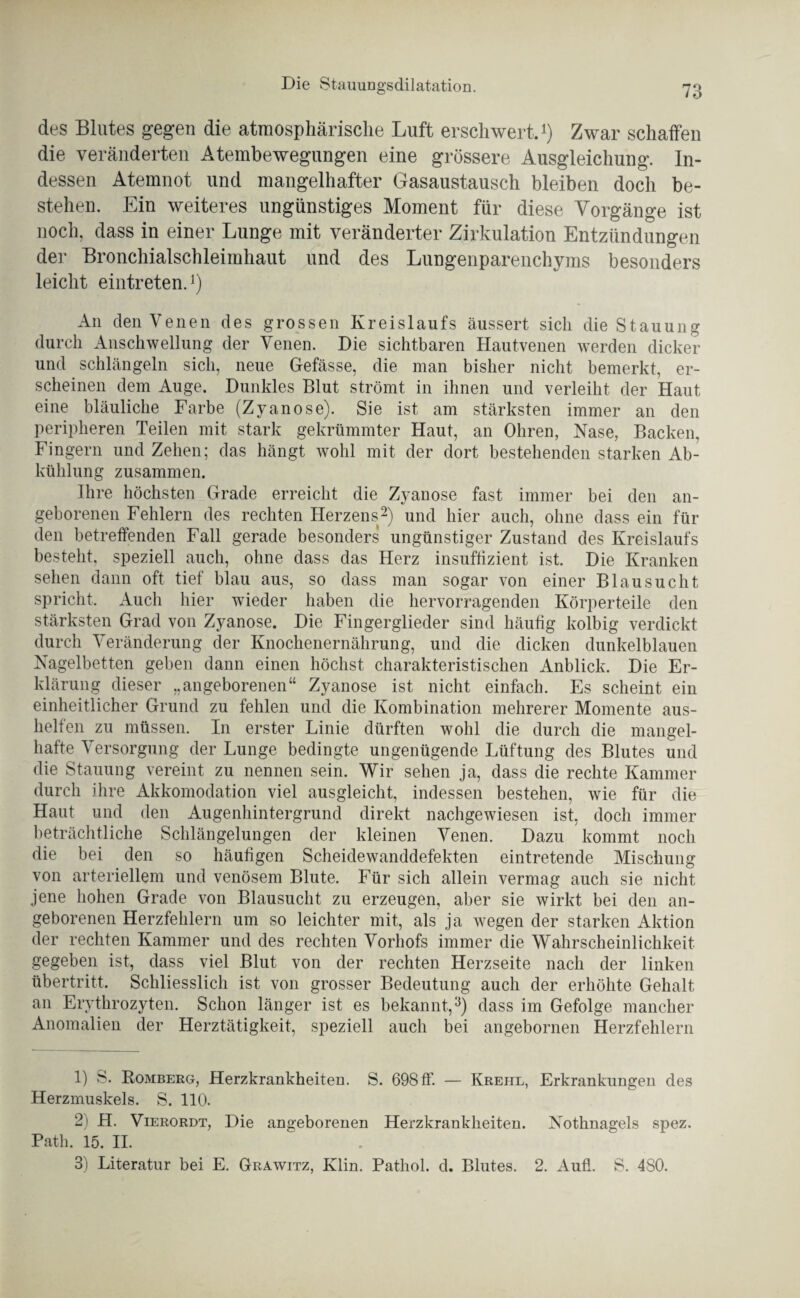 des Blutes gegen die atmosphärische Luft erschwert.1) Zwar schaffen die veränderten Atembewegungen eine grössere Ausgleichung. In¬ dessen Atemnot und mangelhafter Gasaustausch bleiben doch be¬ stehen. Ein weiteres ungünstiges Moment für diese Vorgänge ist noch, dass in einer Lunge mit veränderter Zirkulation Entzündungen der Bronchialschleimhaut und des Lungenparenchyms besonders leicht eintreten.1) An den Venen des grossen Kreislaufs äussert sich die Stauung durch Anschwellung der Venen. Die sichtbaren Hautvenen werden dicker und schlängeln sich, neue Gefässe, die man bisher nicht bemerkt, er¬ scheinen dem Auge. Dunkles Blut strömt in ihnen und verleiht der Haut eine bläuliche Farbe (Zyanose). Sie ist am stärksten immer an den peripheren Teilen mit stark gekrümmter Haut, an Ohren, Nase, Backen, Fingern und Zehen; das hängt wohl mit der dort bestehenden starken Ab¬ kühlung zusammen. Ihre höchsten Grade erreicht die Zyanose fast immer bei den an¬ geborenen Fehlern des rechten Herzens2) und hier auch, ohne dass ein für den betreffenden Fall gerade besonders ungünstiger Zustand des Kreislaufs besteht, speziell auch, ohne dass das Herz insuffizient ist. Die Kranken sehen dann oft tief blau aus, so dass man sogar von einer Blausucht spricht. Auch hier wieder haben die hervorragenden Körperteile den stärksten Grad von Zyanose. Die Fingerglieder sind häufig kolbig verdickt durch Veränderung der Knochenernährung, und die dicken dunkelblauen Nagelbetten geben dann einen höchst charakteristischen Anblick. Die Er¬ klärung dieser „angeborenen“ Zyanose ist nicht einfach. Es scheint ein einheitlicher Grund zu fehlen und die Kombination mehrerer Momente aus¬ helfen zu müssen. In erster Linie dürften wohl die durch die mangel¬ hafte Versorgung der Lunge bedingte ungenügende Lüftung des Blutes und die Stauung vereint zu nennen sein. Wir sehen ja, dass die rechte Kammer durch ihre Akkomodation viel ausgleicht, indessen bestehen, wie für die Haut und den Augenhintergrund direkt nachgewiesen ist, doch immer beträchtliche Schlängelungen der kleinen Venen. Dazu kommt noch die bei den so häufigen Scheidewanddefekten eintretende Mischung von arteriellem und venösem Blute. Für sich allein vermag auch sie nicht jene hohen Grade von Blausucht zu erzeugen, aber sie wirkt bei den an¬ geborenen Herzfehlern um so leichter mit, als ja wegen der starken Aktion der rechten Kammer und des rechten Vorliofs immer die Wahrscheinlichkeit gegeben ist, dass viel Blut von der rechten Herzseite nach der linken Übertritt. Schliesslich ist von grosser Bedeutung auch der erhöhte Gehalt an Erythrozyten. Schon länger ist es bekannt.,3) dass im Gefolge mancher Anomalien der Herztätigkeit, speziell auch bei angebornen Herzfehlern 1) S. Romberg, Herzkrankheiten. S. 698 ff. — Krehl, Erkrankungen des Herzmuskels. S. 110. 2) H. Vierordt, Die angeborenen Herzkrankheiten. Nothnagels spez. Path. 15. II. 3) Literatur bei E. Grawitz, Klin. Pathol. d. Blutes. 2. Aufl. S. 480.