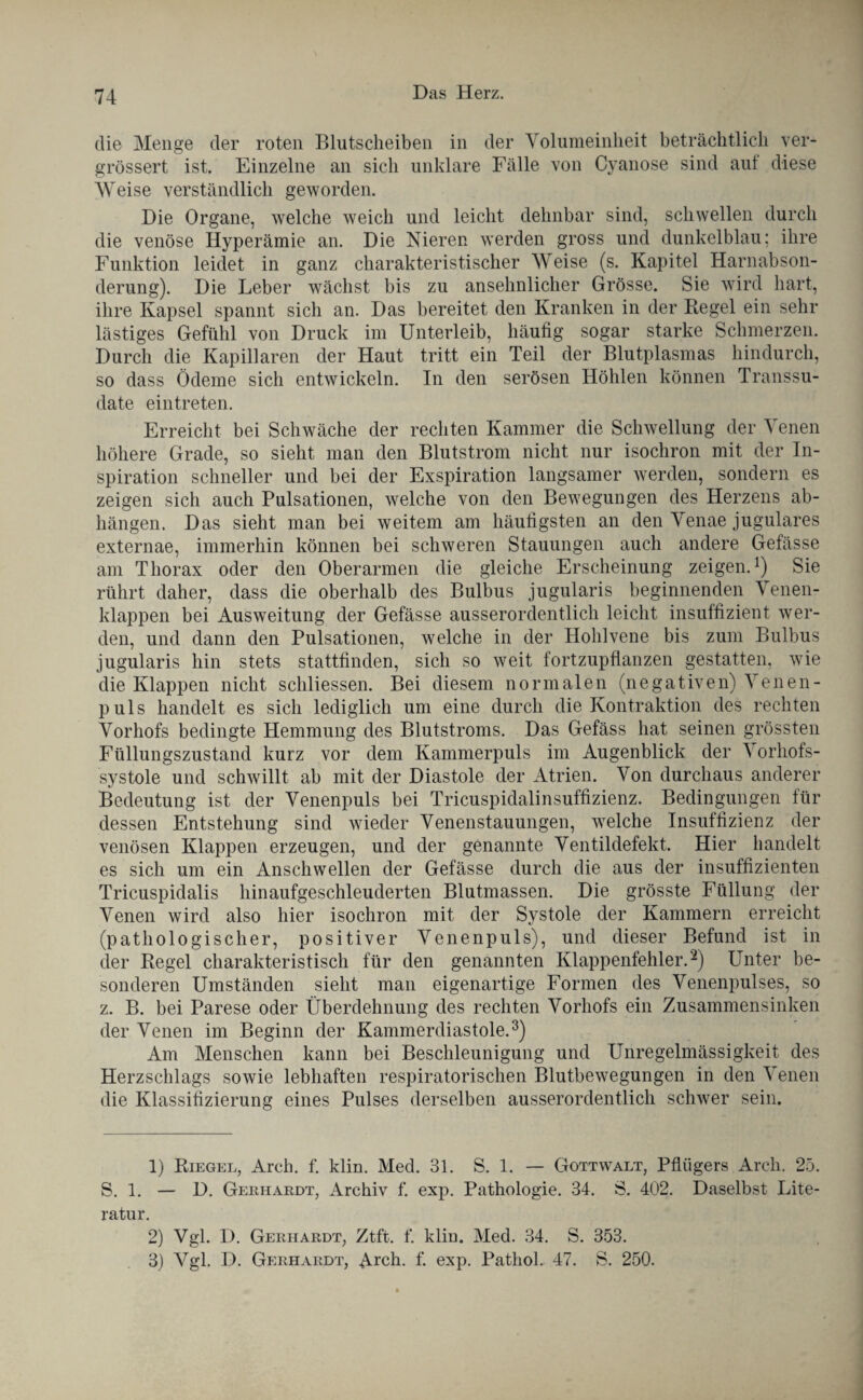 die Menge der roten Blutscheiben in der Volumeinheit beträchtlich ver- grössert ist. Einzelne an sich unklare Fälle von Cyanose sind aut diese Weise verständlich geworden. Die Organe, welche weich und leicht dehnbar sind, schwellen durch die venöse Hyperämie an. Die Nieren werden gross und dunkelblau; ihre Funktion leidet in ganz charakteristischer Weise (s. Kapitel Harnabson¬ derung). Die Leber wächst bis zu ansehnlicher Grösse. Sie wird hart, ihre Kapsel spannt sich an. Das bereitet den Kranken in der Regel ein sehr lästiges Gefühl von Druck im Unterleib, häufig sogar starke Schmerzen. Durch die Kapillaren der Haut tritt ein Teil der Blutplasmas hindurch, so dass Ödeme sich entwickeln. In den serösen Höhlen können Transsu¬ date eintreten. Erreicht bei Schwäche der rechten Kammer die Schwellung der Venen höhere Grade, so sieht man den Blutstrom nicht nur isochron mit der In¬ spiration schneller und bei der Exspiration langsamer werden, sondern es zeigen sich auch Pulsationen, welche von den Bewegungen des Herzens ab- hängen. Das sieht man bei weitem am häufigsten an den Venae jugulares externae, immerhin können bei schweren Stauungen auch andere Gefässe am Thorax oder den Oberarmen die gleiche Erscheinung zeigen.1) Sie rührt daher, dass die oberhalb des Bulbus jugularis beginnenden Venen¬ klappen bei Ausweitung der Gefässe ausserordentlich leicht insuffizient wer¬ den, und dann den Pulsationen, welche in der Hohlvene bis zum Bulbus jugularis hin stets stattfinden, sich so weit fortzupflanzen gestatten, wie die Klappen nicht scliliessen. Bei diesem normalen (negativen) V enen- puls handelt es sich lediglich um eine durch die Kontraktion des rechten Vorhofs bedingte Hemmung des Blutstroms. Das Gefäss hat seinen grössten Füllungszustand kurz vor dem Kammerpuls im Augenblick der \ orhofs- systole und schwillt ab mit der Diastole der Atrien. Von durchaus anderer Bedeutung ist der Venenpuls bei Tricuspidalinsuffizienz. Bedingungen für dessen Entstehung sind wieder Venenstauungen, welche Insuffizienz der venösen Klappen erzeugen, und der genannte Ventildefekt. Hier handelt es sich um ein Anschwellen der Gefässe durch die aus der insuffizienten Tricuspidalis hinaufgeschleuderten Blutmassen. Die grösste Füllung der Venen wird also hier isochron mit der Systole der Kammern erreicht (pathologischer, positiver Venenpuls), und dieser Befund ist in der Regel charakteristisch für den genannten Klappenfehler.2) Unter be¬ sonderen Umständen sieht man eigenartige Formen des Venenpulses, so z. B. bei Parese oder Überdehnung des rechten Vorhofs ein Zusammensinken der Venen im Beginn der Kammerdiastole.3) Am Menschen kann bei Beschleunigung und Unregelmässigkeit des Herzschlags sowie lebhaften respiratorischen Blutbewegungen in den Venen die Klassifizierung eines Pulses derselben ausserordentlich schwer sein. 1) Riegel, Arch. f. klin. Med. 31. S. 1. — Gottwalt, Pflügers Arch. 25. S. 1. — D. Gerhardt, Archiv f. exp. Pathologie. 34. S. 402. Daselbst Lite¬ ratur. 2) Vgl. D. Gerhardt, Ztft. f. klin. Med. 34. S. 353.