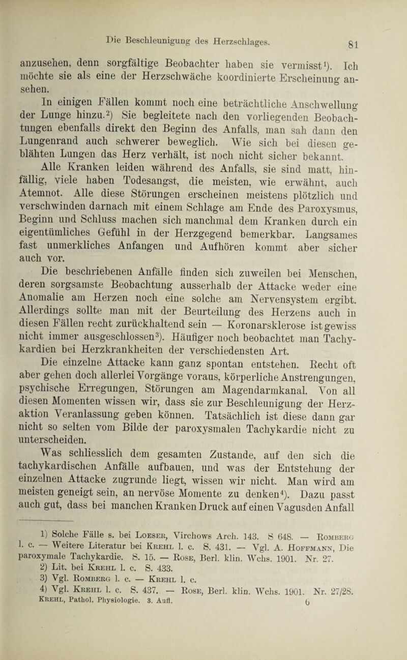 anzusehen, denn sorgfältige Beobachter haben sie vermisst1). Ich möchte sie als eine dei Herzschwäche koordinierte Erscheinung an- sehen. In einigen Fällen kommt noch eine beträchtliche Anschwellung der Lunge hinzu.2) Sie begleitete nach den vorliegenden Beobach¬ tungen ebenfalls direkt den Beginn des Anfalls, man sah dann den Lungenrand auch schwerer beweglich. Wie sich bei diesen ge¬ blähten Lungen das Herz verhält, ist noch nicht sicher bekannt. Alle Kranken leiden während des Anfalls, sie sind matt, hin¬ fällig, viele haben Todesangst, die meisten, wie erwähnt, auch Atemnot. Alle diese Störungen erscheinen meistens plötzlich und verschwinden darnach mit einem Schlage am Ende des Paroxysmus, Beginn und Schluss machen sich manchmal dem Kranken durch ein eigentümliches Gefühl in der Herzgegend bemerkbar. Langsames fast unmerkliches Anfängen und Aufhören kommt aber sicher auch vor. Die beschriebenen Anfälle finden sich zuweilen bei Menschen, deren sorgsamste Beobachtung ausserhalb der Attacke weder eine Anomalie am Herzen noch eine solche am Nervensystem ergibt. Allerdings sollte man mit der Beurteilung des Herzens auch in diesen Fällen recht zurückhaltend sein — Koronarsklerose ist gewiss nicht immer ausgeschlossen3). Häufiger noch beobachtet man Tachy¬ kardien bei Herzkrankheiten der verschiedensten Art. Die einzelne Attacke kann ganz spontan entstehen. Beeilt oft aber gehen doch allerlei Vorgänge voraus, körperliche Anstrengungen, psychische Erregungen, Störungen am Magendarmkanal. Von all diesen Momenten wissen wir, dass sie zur Beschleunigung der Herz¬ aktion Veranlassung geben können. Tatsächlich ist diese dann gar nicht so selten vom Bilde der paroxysmalen Tachykardie nicht zu unterscheiden. Was schliesslich dem gesamten Zustande, auf den sich die tachykardischen Anfälle aufbauen, und was der Entstehung der einzelnen Attacke zugrunde liegt, wissen wir nicht. Man wird am meisten geneigt sein, an nervöse Momente zu denken4). Dazu passt auch gut, dass bei manchen Kranken Druck auf einen Vagusden Anfall 1) Solche Fälle s. bei Loeser, Virchows Arch. 143. S 648. — Romberg 1. c. Weitere Literatur bei Krehl 1. c. S. 431. — Vgl. A. Hoffmann, Die paroxymale Tachykardie. S. 15. — Rose, Berl. klin. Wehs. 1901. Nr. 27. 2) Lit. bei Krehl 1. c. S. 433. 3) Vgl. Romberg 1. c. — Krehl 1. c. 4) Vgl. Krehl 1. c. S. 437. — Rose, Berl. klin. Wehs. 1901. Nr. 27/28. Krehl, Pathol. Physiologie. 3. Aufl. o