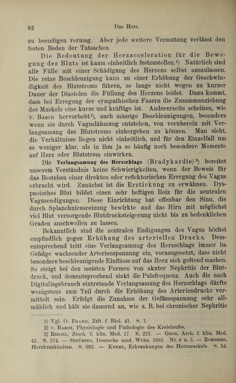 zu beendigen vermag. Aber jede weitere Vermutung verlässt den festen Boden der Tatsachen. Die Bedeutung der Herzacceleration für die Bewe¬ gung des Bluts ist kaum einheitlich festzustellen.1) Natürlich sind alle Fälle mit einer Schädigung des Herzens selbst auszulassen. Die reine Beschleunigung kann zu einer Erhöhung der Geschwin¬ digkeit des Blutstroms führen, so lange nicht wegen zu kurzer Dauer der Diastolen die Füllung des Herzens leidet. Dazu kommt, dass bei Erregung der sympathischen Fasern die Zusammenziehung des Muskels eine kurze und kräftige ist. Andererseits scheinen, wie v. Basch hervorhebt2), auch mässige Beschleunigungen, besonders wenn sie durch Vaguslähmung entstehen, von vornherein mit Ver¬ langsamung des Blutstroms einhergehen zu können. Man sieht, die Verhältnisse liegen nicht einheitlich, und für den Einzelfall um so weniger klar, als in ihm ja so häufig noch besondere Momente auf Herz oder Blutstrom einwirken. Die Verlangsamung des Herzschlags (Bradykardie)3) bereitet unserem Verständnis keine Schwierigkeiten, wenn der Beweis für das Bestehen einer direkten oder reflektorischen Erregung des Vagus erbracht wird. Zunächst ist die Erstickung zu erwähnen. Dys- pnoisches Blut bildet einen sehr heftigen Heiz für die zentralen Vagusendigungen. Diese Einrichtung hat offenbar den Sinn, die durch Splanchnicusreizung bewirkte und das Hirn mit möglichst viel Blut versorgende Blutdrucksteigerung nicht bis zu bedenklichen Graden anschwellen zu lassen. Bekanntlich sind die zentralen Endigungen des Vagus höchst empfindlich gegen Erhöhung des arteriellen Drucks. Dem¬ entsprechend tritt eine Verlangsamung des Herzschlags immer im Gefolge wachsender Arterienspannung ein, vorausgesetzt, dass nicht besondere beschleunigende Einflüsse auf das Herz sich geltend machen. So steigt bei den meisten Formen von akuter Nephritis der Blut¬ druck, und dementsprechend sinkt die Pulsfrequenz. Auch die nach Digitalisgebrauch eintretende Verlangsamung des Herzschlags dürfte wenigstens zum Teil durch die Erhöhung des Arteriendrucks ver¬ mittelt sein. Erfolgt die Zunahme der Gefässspannung sehr all¬ mählich und hält sie dauernd an, wie z. B. bei chronischer Nephritis 1) Vgl. O. Frank, Ztft. f. Biol. 41. S. 1. 2) v. Basch, Physiologie und Pathologie des Kreislaufes. 8) Riegel, Ztsch. f. klin. Med. 17. S. 221. — Grob, Arch. f. klin. Med. 42. S. 574. — Strübing, Deutsche med. Wehs. 1893. Nr. 4 u. 5. — Romberg, Herzkrankheiten. S. 683. — Krehl, Erkrankungen des Herzmuskels. S. 54.