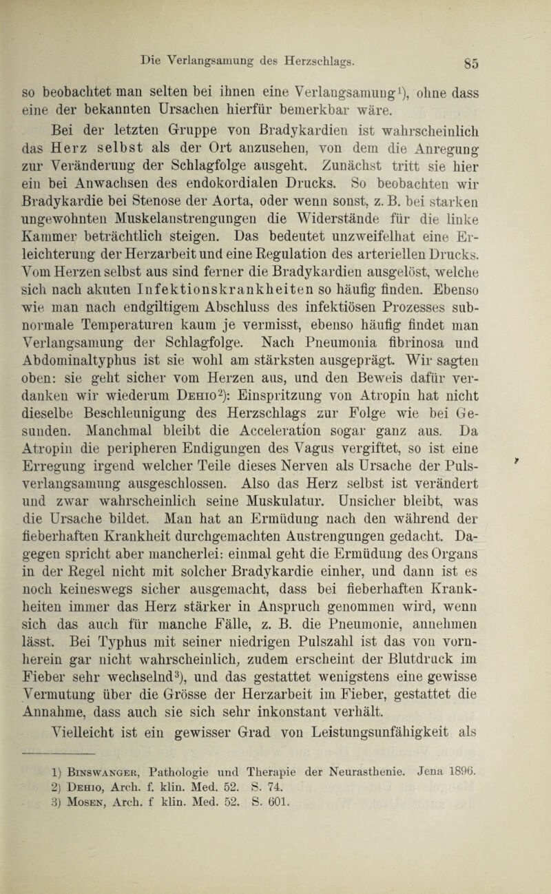 so beobachtet man selten bei ihnen eine Verlangsamung1), ohne dass eine der bekannten Ursachen hierfür bemerkbar wäre. Bei der letzten Gruppe von Bradykardien ist wahrscheinlich das Herz selbst als der Ort anzusehen, von dem die Anregung zur Veränderung der Schlagfolge ausgeht. Zunächst tritt sie hier ein bei Anwachsen des endokordialen Drucks. So beobachten wir Bradykardie bei Stenose der Aorta, oder wenn sonst, z. B. bei starken ungewohnten Muskelanstrengungen die Widerstände für die linke Kammer beträchtlich steigen. Das bedeutet unzweifelhat eine Er¬ leichterung der Herzarbeit und eine Regulation des arteriellen Drucks. Vom Herzen selbst aus sind ferner die Bradykardien ausgelöst, welche sich nach akuten Infektionskrankheiten so häufig finden. Ebenso wie man nach endgiltigem Abschluss des infektiösen Prozesses sub¬ normale Temperaturen kaum je vermisst, ebenso häufig findet man Verlangsamung der Schlagfolge. Nach Pneumonia fibrinosa und Abdominaltyphus ist sie wohl am stärksten ausgeprägt. Wir sagten oben: sie geht sicher vom Herzen aus, und den Beweis dafür ver¬ danken wir wiederum Dehio2): Einspritzung von Atropin hat nicht dieselbe Beschleunigung des Herzschlags zur Folge wie bei Ge¬ sunden. Manchmal bleibt die Acceleration sogar ganz aus. Da Atropin die peripheren Endigungen des Vagus vergiftet, so ist eine Erregung irgend welcher Teile dieses Nerven als Ursache der Puls¬ verlangsamung ausgeschlossen. Also das Herz selbst ist verändert und zwar wahrscheinlich seine Muskulatur. Unsicher bleibt, was die Ursache bildet. Man hat an Ermüdung nach den während der fieberhaften Krankheit durchgemachten Anstrengungen gedacht. Da¬ gegen spricht aber mancherlei: einmal geht die Ermüdung des Organs in der Regel nicht mit solcher Bradykardie einher, und dann ist es noch keineswegs sicher ausgemacht, dass bei fieberhaften Krank¬ heiten immer das Herz stärker in Anspruch genommen wird, wenn sich das auch für manche Fälle, z. B. die Pneumonie, annehmen lässt. Bei Typhus mit seiner niedrigen Pulszahl ist das von vorn¬ herein gar nicht wahrscheinlich, zudem erscheint der Blutdruck im Fieber sehr wechselnd3), und das gestattet wenigstens eine gewisse Vermutung über die Grösse der Herzarbeit im Fieber, gestattet die Annahme, dass auch sie sich sehr inkonstant verhält. Vielleicht ist ein gewisser Grad von Leistungsunfähigkeit als 1) Binswanger, Pathologie und Therapie der Neurasthenie. Jena 1896. 2) Dehio, Arch. f. klin. Med. 52. S. 74. 8) Mosen, Arch. f klin. Med. 52. S. 601.