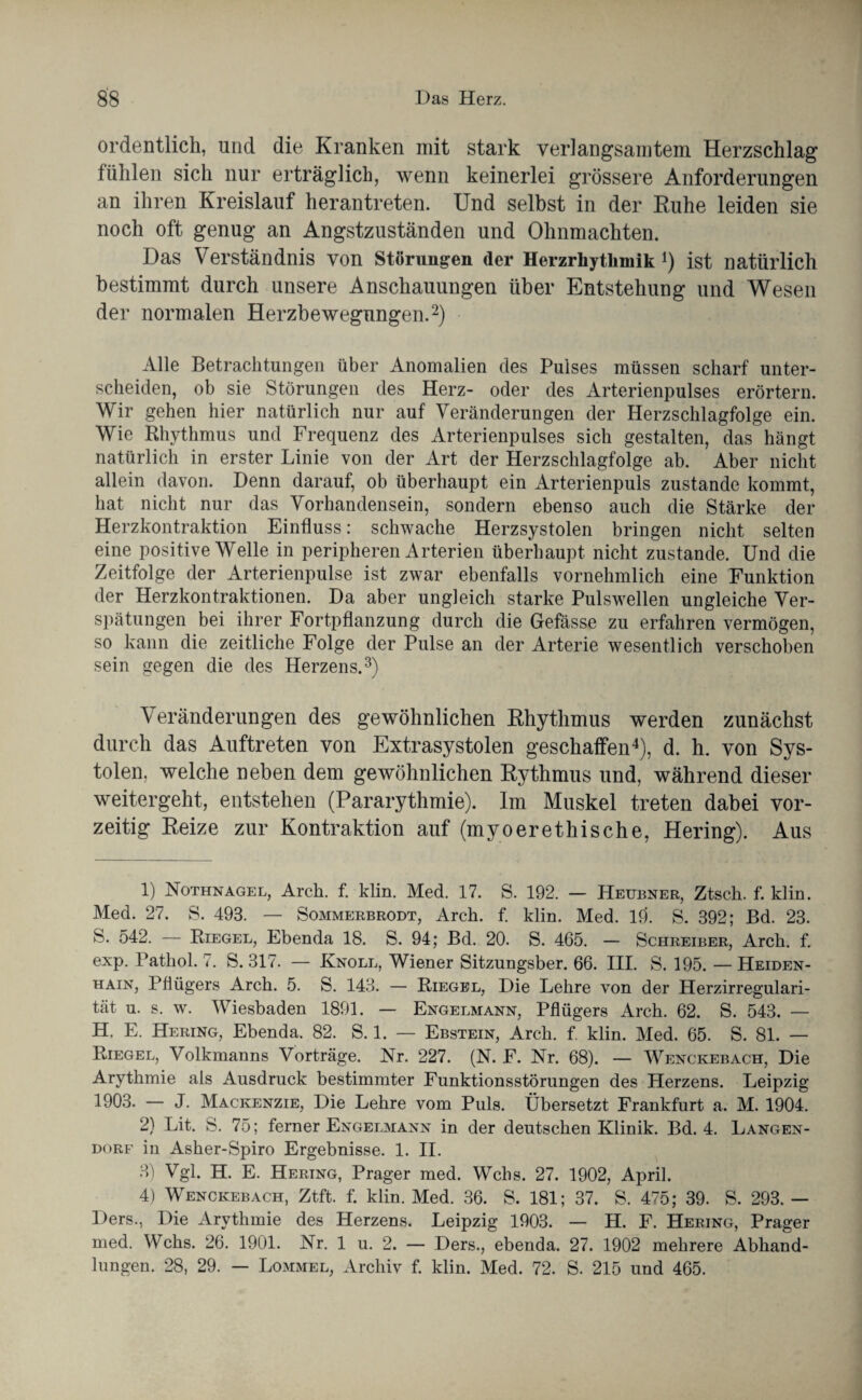 ordentlich, und die Kranken mit stark verlangsamtem Herzschlag fühlen sich nur erträglich, wenn keinerlei grössere Anforderungen an ihren Kreislauf herantreten. Und selbst in der Ruhe leiden sie noch oft genug an Angstzuständen und Ohnmächten. Das Verständnis von Störungen der Herzrliytlunik ist natürlich bestimmt durch unsere Anschauungen über Entstehung und Wesen der normalen Herzbewegungen.1 2) Alle Betrachtungen über Anomalien des Pulses müssen scharf unter¬ scheiden, ob sie Störungen des Herz- oder des Arterienpulses erörtern. Wir gehen hier natürlich nur auf Veränderungen der Herzschlagfolge ein. Wie Rhythmus und Frequenz des Arterienpulses sich gestalten, das hängt natürlich in erster Linie von der Art der Herzschlagfolge ab. Aber nicht allein davon. Denn darauf, ob überhaupt ein Arterienpuls zustande kommt, hat nicht nur das Vorhandensein, sondern ebenso auch die Stärke der Herzkontraktion Einfluss: schwache Herzsystolen bringen nicht selten eine positive Welle in peripheren Arterien überhaupt nicht zustande. Und die Zeitfolge der Arterienpulse ist zwar ebenfalls vornehmlich eine Funktion der Herzkontraktionen. Da aber ungleich starke Pulswellen ungleiche Ver¬ spätungen bei ihrer Fortpflanzung durch die Gefässe zu erfahren vermögen, so kann die zeitliche Folge der Pulse an der Arterie wesentlich verschoben sein gegen die des Herzens.3) Veränderungen des gewöhnlichen Rhythmus werden zunächst durch das Auftreten von Extrasystolen geschaffen4), d. h. von Sys¬ tolen, welche neben dem gewöhnlichen Rythmus und, während dieser weitergeht, entstehen (Pararythmie). Im Muskel treten dabei vor¬ zeitig Reize zur Kontraktion auf (myoerethische, Hering). Aus 1) Nothnagel, Arch. f. klin. Med. 17. S. 192. — Heubner, Ztsch. f. klin. Med. 27. S. 493. — Sommerbrodt, Arch. f. klin. Med. 10. S. 392; Bd. 23. S. 542. — Riegel, Ebenda 18. S. 94; Bd. 20. S. 465. — Schreiber, Arch. f. exp. Pathol. 7. S. 317. — Knoll, Wiener Sitzungsber. 66. III. S. 195. —Heiden¬ hain, Pflügers Arch. 5. S. 143. — Riegel, Die Lehre von der Herzirregulari¬ tät u. s. w. Wiesbaden 1891. — Engelmann, Pflügers Arch. 62. S. 543. — H. E. Hering, Ebenda. 82. S. 1. — Ebstein, Arch. f. klin. Med. 65. S. 81. — Riegel, Volkmanns Vorträge. Nr. 227. (N. F. Nr. 68). — Wenckebach, Die Arythmie als Ausdruck bestimmter Funktionsstörungen des Herzens. Leipzig 1903. — J. Mackenzie, Die Lehre vom Puls. Übersetzt Frankfurt a. M. 1904. 2) Lit. S. 75; ferner Engelmann in der deutschen Klinik. Bd. 4. Langen - dorf in Asher-Spiro Ergebnisse. 1. II. 3) Vgl. H. E. Hering, Prager med. Wehs. 27. 1902, April. 4) Wenckebach, Ztft. f. klin. Med. 36. S. 181; 37. S. 475; 39. S. 293. — Ders., Die Arythmie des Herzens. Leipzig 1903. — H. F. Hering, Prager med. Wehs. 26. 1901. Nr. 1 u. 2. — Ders., ebenda. 27. 1902 mehrere Abhand¬ lungen. 28, 29. — Lommel, Archiv f. klin. Med. 72. S. 215 und 465.