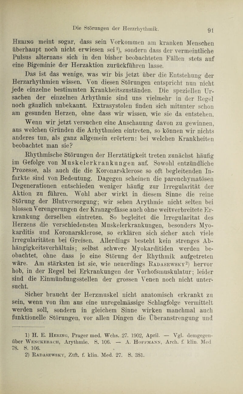 Hering meint sogar, dass sein Vorkommen am kranken Menschen überhaupt noch nicht erwiesen sei *), sondern dass der vermeintliche Pulsus alternans sich in den bisher beobachteten Fällen stets auf eine Bigeminie der Herzaktion zurückführen lasse. Das ist das wenige, was wir bis jetzt über die Entstehung der Herzarhythmien wissen. Von diesen Störungen entspricht nun nicht jede einzelne bestimmten Krankheitszuständen. Die speziellen Ur¬ sachen der einzelnen Arhythmie sind uns vielmehr in der Regel noch gänzlich unbekannt. Extrasystolen finden sich mitunter schon am gesunden Herzen, ohne dass wir wissen, wie sie da entstehen. Wenn wir jetzt versuchen eine Anschauung davon zu gewinnen, aus welchen Gründen die Arhythmien eintreten, so können wir nichts anderes tun, als ganz allgemein erörtern: bei welchen Krankheiten beobachtet man sie? Rhythmische Störungen der Herztätigkeit treten zunächst häufig im Gefolge von Muskelerkrankungen auf. Sowohl entzündliche Prozesse, als auch die die Koronarsklerose so oft begleitenden In¬ farkte sind von Bedeutung. Dagegen scheinen die parenchymatösen Degenerationen entschieden weniger häufig zur Irregularität der Aktion zu führen. Wohl aber wirkt in diesem Sinne die reine Störung der Blutversorgung; wir sehen Arythmie nicht selten bei blossen Verengerungen der Kranzgefässe auch ohne weitverbreitete Er¬ krankung derselben eintreten. So begleitet die Irregularität des Herzens die verschiedensten Muskelerkrankungen, besonders Myo¬ karditis und Koronarsklerose, so erklären sich sicher auch viele Irregularitäten bei Greisen. Allerdings besteht kein strenges Ab¬ hängigkeitsverhältnis; selbst schwere Myokarditiden werden be¬ obachtet, ohne dass je eine Störung der Rhythmik aufgetreten wäre. Am stärksten ist sie, wie neuerdings Radasewsky1 2) hervor hob, in der Regel bei Erkrankungen der Vorhofsmuskulatur; leider sind die Einmündungsstellen der grossen Venen noch nicht unter¬ sucht. Sicher braucht der Herzmuskel nicht anatomisch erkrankt zu sein, wenn von ihm aus eine unregelmässige Schlagfolge vermittelt werden soll, sondern in gleichem Sinne wirken manchmal auch funktionelle Störungen, vor allen Dingen die Überanstrengung und 1) H. E. Hering, Prager med. Wehs. 27. 1902, April. — Vgl. demgegen¬ über Wenckebach, Arythmie. S. 106. — A. Hoffmann, Arch. f. klin. Med 78. S. 106. 2) Radasewsky, Ztft. f. klin. Med. 27. S. 381.