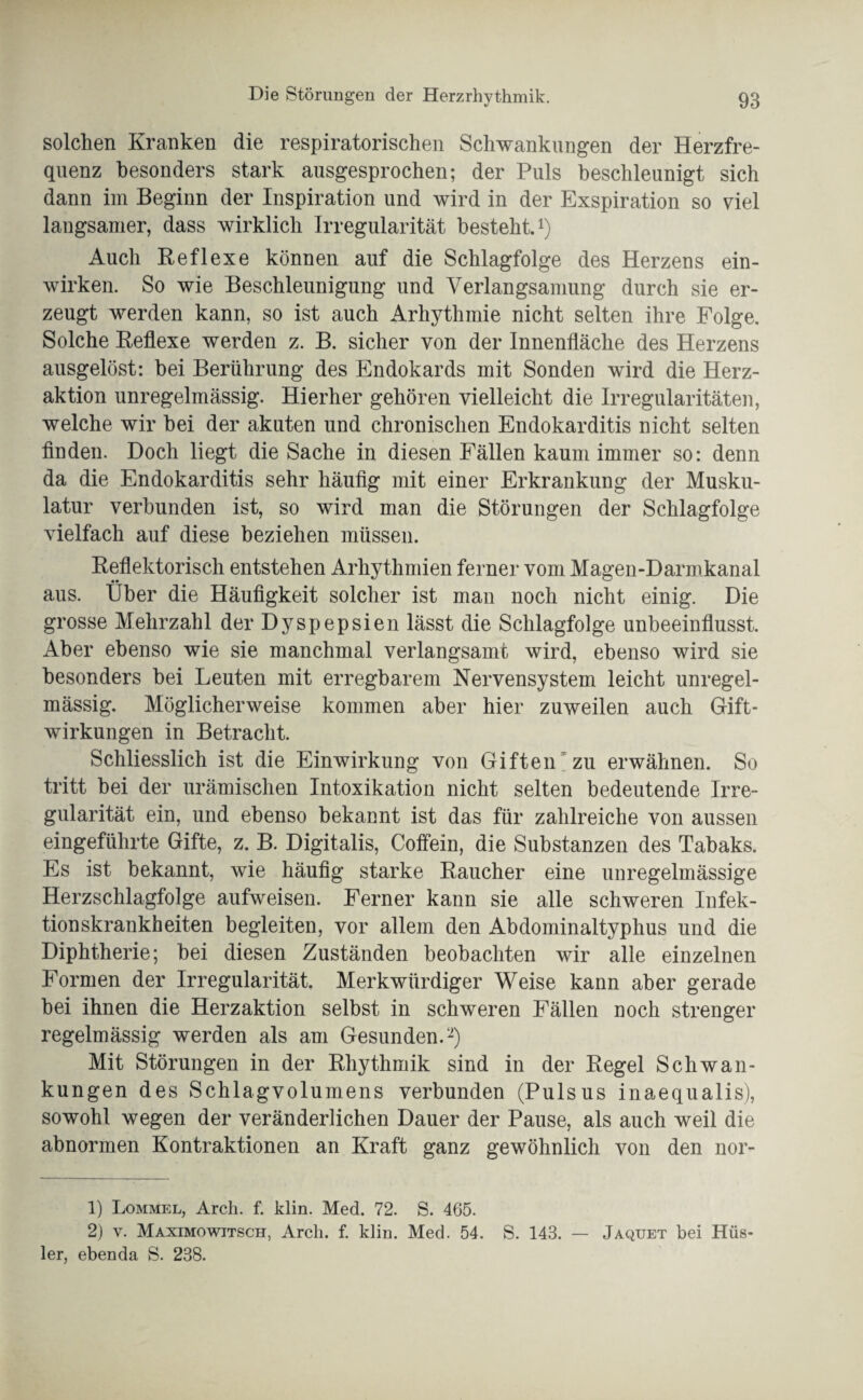 solchen Kranken die respiratorischen Schwankungen der Herzfre¬ quenz besonders stark ausgesprochen; der Puls beschleunigt sich dann im Beginn der Inspiration und wird in der Exspiration so viel langsamer, dass wirklich Irregularität besteht.1) Auch Reflexe können auf die Schlagfolge des Herzens ein¬ wirken. So wie Beschleunigung und Verlangsamung durch sie er¬ zeugt werden kann, so ist auch Arhythmie nicht selten ihre Folge. Solche Reflexe werden z. B. sicher von der Innenfläche des Herzens ausgelöst: bei Berührung des Endokards mit Sonden wird die Herz¬ aktion unregelmässig. Hierher gehören vielleicht die Irregularitäten, welche wir bei der akuten und chronischen Endokarditis nicht selten finden. Doch liegt die Sache in diesen Fällen kaum immer so: denn da die Endokarditis sehr häufig mit einer Erkrankung der Musku¬ latur verbunden ist, so wird man die Störungen der Schlagfolge vielfach auf diese beziehen müssen. Reflektorisch entstehen Arhythmien ferner vom Magen-Darmkanal aus. Über die Häufigkeit solcher ist man noch nicht einig. Die grosse Mehrzahl der Dyspepsien lässt die Schlagfolge unbeeinflusst. Aber ebenso wie sie manchmal verlangsame wird, ebenso wird sie besonders bei Leuten mit erregbarem Nervensystem leicht unregel¬ mässig. Möglicherweise kommen aber hier zuweilen auch Gift¬ wirkungen in Betracht. Schliesslich ist die Einwirkung von Giftenzu erwähnen. So tritt bei der urämischen Intoxikation nicht selten bedeutende Irre¬ gularität ein, und ebenso bekannt ist das für zahlreiche von aussen eingeführte Gifte, z. B. Digitalis, Coffein, die Substanzen des Tabaks. Es ist bekannt, wie häufig starke Raucher eine unregelmässige Herzschlagfolge aufweisen. Ferner kann sie alle schweren Infek¬ tionskrankheiten begleiten, vor allem den Abdominaltyphus und die Diphtherie; bei diesen Zuständen beobachten wir alle einzelnen Formen der Irregularität. Merkwürdiger Weise kann aber gerade bei ihnen die Herzaktion selbst in schweren Fällen noch strenger regelmässig werden als am Gesunden.2) Mit Störungen in der Rhythmik sind in der Regel Schwan¬ kungen des Schlagvolumens verbunden (Pulsus inaequalis), sowohl wegen der veränderlichen Dauer der Pause, als auch weil die abnormen Kontraktionen an Kraft ganz gewöhnlich von den nor- 1) Lommel, Arch. f. klin. Med. 72. S. 465. 2) v. Maximowjtsch, Arch. f. klin. Med. 54. S. 143. — Jaquet bei Hüs- ler, ebenda S. 238.