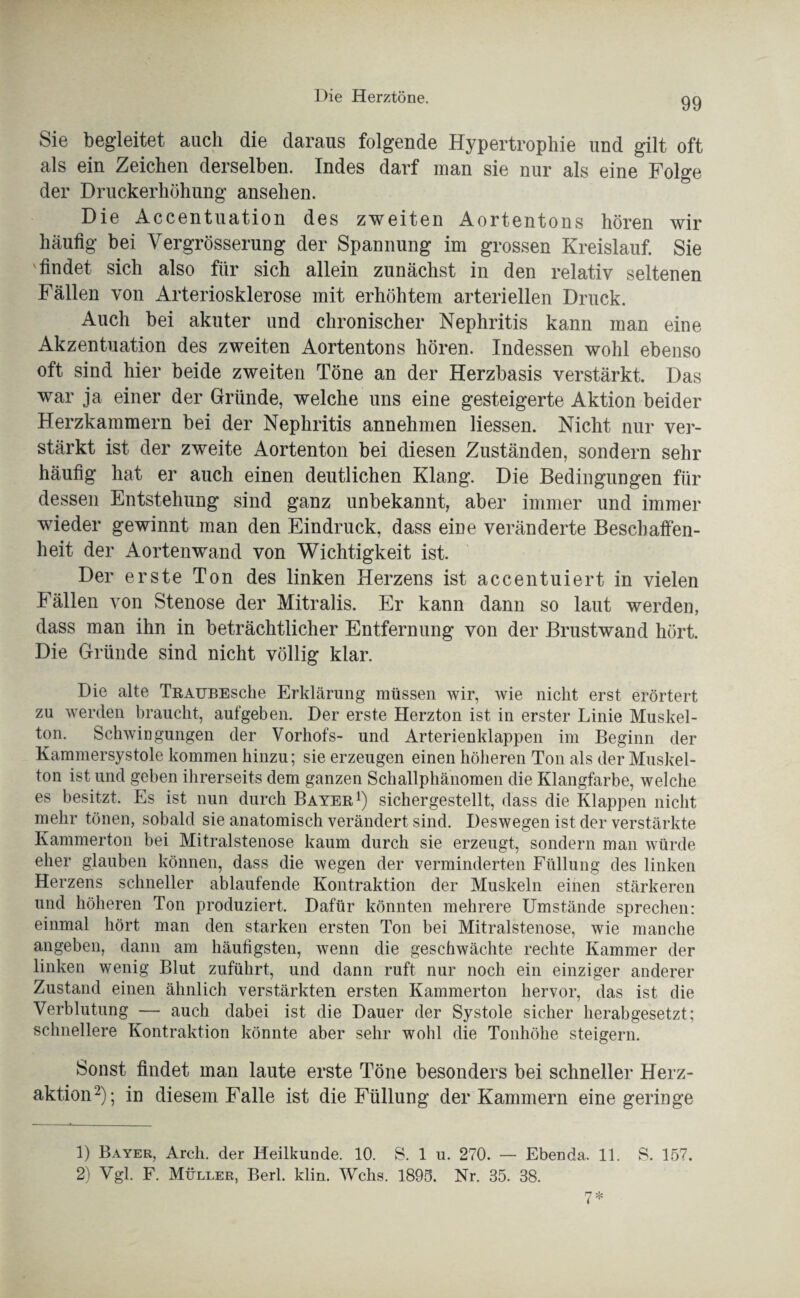 Sie begleitet auch die daraus folgende Hypertrophie und gilt oft als ein Zeichen derselben. Indes darf man sie nur als eine Folge der Druckerhöhung ansehen. Die Accentuation des zweiten Aortentons hören wir häufig bei Vergrösserung der Spannung im grossen Kreislauf. Sie findet sich also für sich allein zunächst in den relativ seltenen Fällen von Arteriosklerose mit erhöhtem arteriellen Druck. Auch bei akuter und chronischer Nephritis kann man eine Akzentuation des zweiten Aortentons hören. Indessen wohl ebenso oft sind hier beide zweiten Töne an der Herzbasis verstärkt. Das war ja einer der Gründe, welche uns eine gesteigerte Aktion beider Herzkammern bei der Nephritis annehmen Hessen. Nicht nur ver¬ stärkt ist der zweite Aortenton bei diesen Zuständen, sondern sehr häufig hat er auch einen deutlichen Klang. Die Bedingungen für dessen Entstehung sind ganz unbekannt, aber immer und immer wieder gewinnt man den Eindruck, dass eine veränderte Beschaffen¬ heit der Aortenwand von Wichtigkeit ist. Der erste Ton des linken Herzens ist accentuiert in vielen Fällen von Stenose der Mitralis. Er kann dann so laut werden, dass man ihn in beträchtlicher Entfernung von der Brustwand hört. Die Gründe sind nicht völlig klar. Die alte TRAUBEsche Erklärung müssen wir, wie nicht erst erörtert zu werden braucht, aufgeben. Der erste Herzton ist in erster Linie Muskel¬ ton. Schwingungen der Vorhofs- und Arterienklappen im Beginn der Kammersystole kommen hinzu; sie erzeugen einen höheren Ton als der Muskel¬ ton ist und geben ihrerseits dem ganzen Schallphänomen die Klangfarbe, welche es besitzt. Es ist nun durch Bayer1) sichergestellt, dass die Klappen nicht mehr tönen, sobald sie anatomisch verändert sind. Deswegen ist der verstärkte Kammerton bei Mitralstenose kaum durch sie erzeugt, sondern man würde eher glauben können, dass die wegen der verminderten Füllung des linken Herzens schneller ablaufende Kontraktion der Muskeln einen stärkeren und höheren Ton produziert. Dafür könnten mehrere Umstände sprechen: einmal hört man den starken ersten Ton bei Mitralstenose, wie manche angeben, dann am häufigsten, wenn die geschwächte rechte Kammer der linken wenig Blut zuführt, und dann ruft nur noch ein einziger anderer Zustand einen ähnlich verstärkten ersten Kammerton hervor, das ist die Verblutung — auch dabei ist die Dauer der Systole sicher herabgesetzt; schnellere Kontraktion könnte aber sehr wohl die Tonhöhe steigern. Sonst findet man laute erste Töne besonders bei schneller Herz¬ aktion2); in diesem Falle ist die Füllung der Kammern eine geringe 1) Bayer, Arch. der Heilkunde. 10. S. 1 u. 270. — Ebenda. 11. S. 157. 2) Vgl. F. Müller, Berl. klin. Wehs. 1895. Nr. 35. 38. 7*