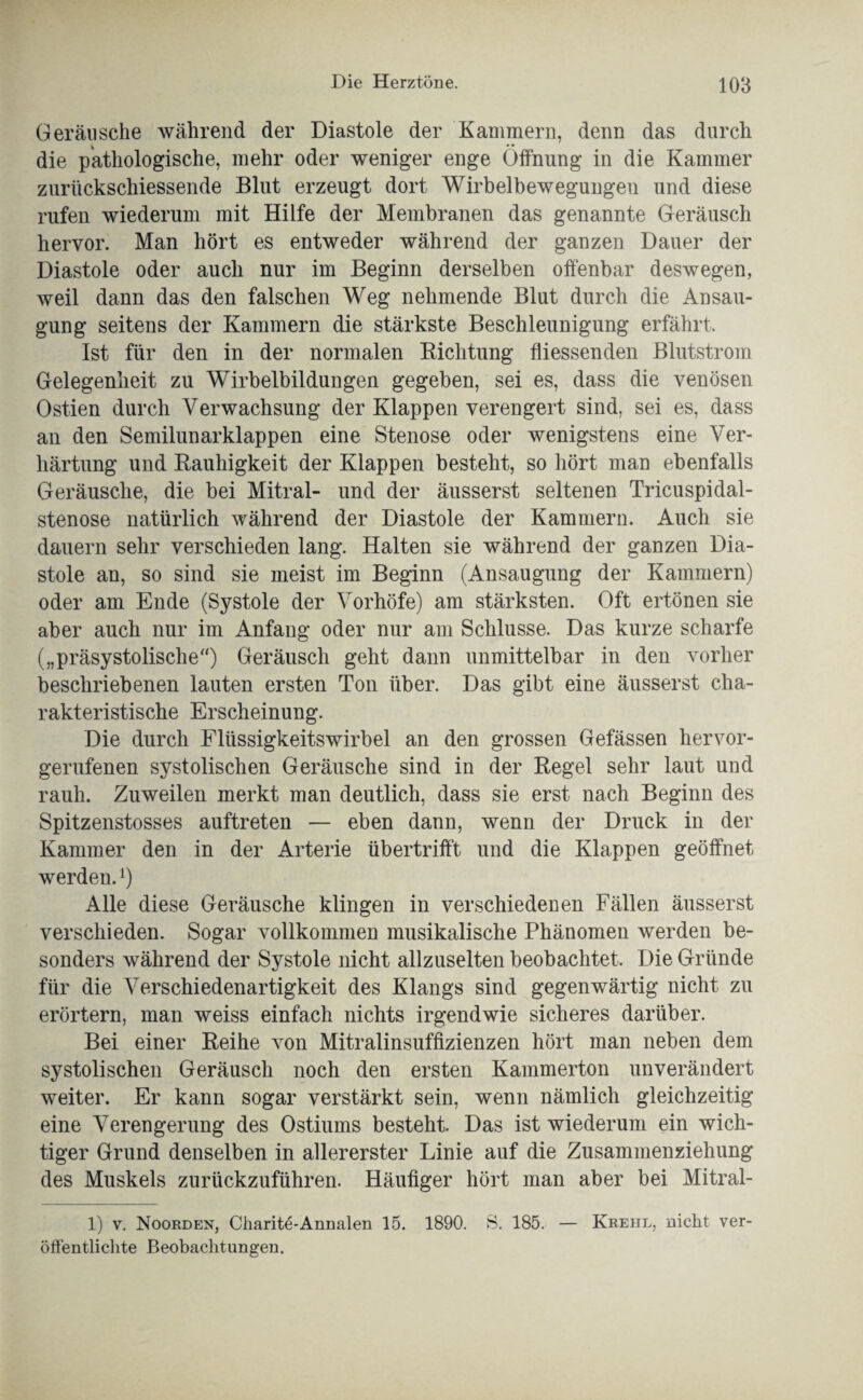 Geräusche während der Diastole der Kammern, denn das durch * * • die pathologische, mehr oder weniger enge Öffnung in die Kammer zurückschiessende Blut erzeugt dort Wirbelbewegungen und diese rufen wiederum mit Hilfe der Membranen das genannte Geräusch hervor. Man hört es entweder während der ganzen Dauer der Diastole oder auch nur im Beginn derselben offenbar deswegen, weil dann das den falschen Weg nehmende Blut durch die Ansau¬ gung seitens der Kammern die stärkste Beschleunigung erfährt. Ist für den in der normalen Dichtung fliessenden Blutstrom Gelegenheit zu Wirbelbildungen gegeben, sei es, dass die venösen Ostien durch Verwachsung der Klappen verengert sind, sei es, dass an den Semilunarklappen eine Stenose oder wenigstens eine Ver¬ härtung und Rauhigkeit der Klappen besteht, so hört man ebenfalls Geräusche, die bei Mitral- und der äusserst seltenen Tricuspidal- stenose natürlich während der Diastole der Kammern. Auch sie dauern sehr verschieden lang. Halten sie während der ganzen Dia¬ stole an, so sind sie meist im Beginn (Ansaugung der Kammern) oder am Ende (Systole der Vorhöfe) am stärksten. Oft ertönen sie aber auch nur im Anfang oder nur am Schlüsse. Das kurze scharfe („präsystolische“) Geräusch geht dann unmittelbar in den vorher beschriebenen lauten ersten Ton über. Das gibt eine äusserst cha¬ rakteristische Erscheinung. Die durch Flüssigkeitswirbel an den grossen Gefässen hervor¬ gerufenen systolischen Geräusche sind in der Regel sehr laut und rauh. Zuweilen merkt man deutlich, dass sie erst nach Beginn des Spitzenstosses auftreten — eben dann, wenn der Druck in der Kammer den in der Arterie übertrifft und die Klappen geöffnet werden.x) Alle diese Geräusche klingen in verschiedenen Fällen äusserst verschieden. Sogar vollkommen musikalische Phänomen werden be¬ sonders während der Systole nicht allzuselten beobachtet. Die Gründe für die Verschiedenartigkeit des Klangs sind gegenwärtig nicht zu erörtern, man weiss einfach nichts irgendwie sicheres darüber. Bei einer Reihe von Mitralinsuffizienzen hört man neben dem systolischen Geräusch noch den ersten Kammerton unverändert weiter. Er kann sogar verstärkt sein, wenn nämlich gleichzeitig eine Verengerung des Ostiums besteht. Das ist wiederum ein wich¬ tiger Grund denselben in allererster Linie auf die Zusammenziehung des Muskels zurückzuführen. Häufiger hört man aber bei Mitral- 1) v. Noorden, Charite-Annalen 15. 1890. S. 185. — Krehl, nicht ver¬ öffentlichte Beobachtungen.