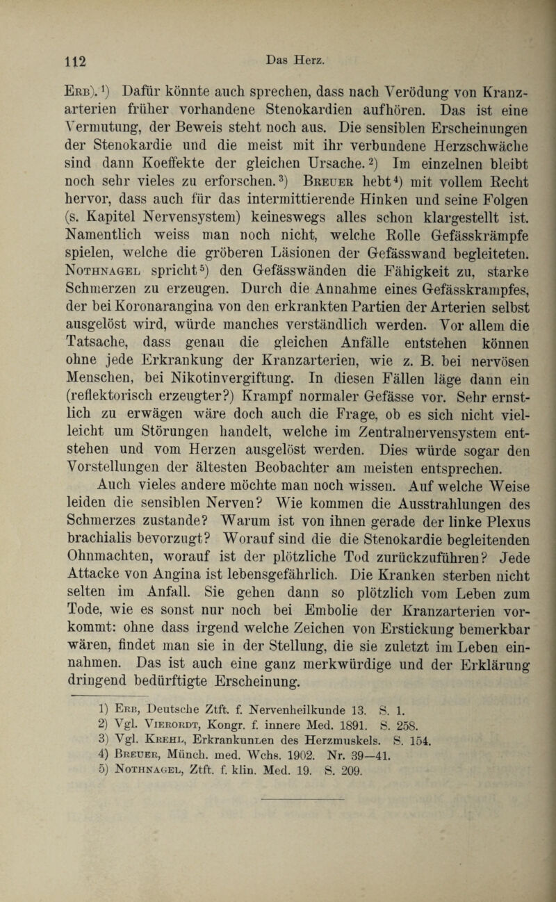 Erb). j) Dafür könnte auch sprechen, dass nach Verödung von Kranz¬ arterien früher vorhandene Stenokardien aufhören. Das ist eine Vermutung, der Beweis steht noch aus. Die sensiblen Erscheinungen der Stenokardie und die meist mit ihr verbundene Herzschwäche sind dann Koeffekte der gleichen Ursache.1 2) Im einzelnen bleibt noch sehr vieles zu erforschen.3) Breuer hebt4) mit vollem Recht hervor, dass auch für das intermittierende Hinken und seine Folgen (s. Kapitel Nervensystem) keineswegs alles schon klargestellt ist. Namentlich weiss man noch nicht, welche Rolle Gefässkrämpfe spielen, welche die gröberen Läsionen der Gefässwand begleiteten. Nothnagel spricht5) den Gefässwänden die Fähigkeit zu, starke Schmerzen zu erzeugen. Durch die Annahme eines Gefässkrampfes, der bei Koronarangina von den erkrankten Partien der Arterien selbst ausgelöst wird, würde manches verständlich werden. Vor allem die Tatsache, dass genau die gleichen Anfälle entstehen können ohne jede Erkrankung der Kranzarterien, wie z. B. bei nervösen Menschen, bei Nikotinvergiftung. In diesen Fällen läge dann ein (reflektorisch erzeugter?) Krampf normaler Gefässe vor. Sehr ernst¬ lich zu erwägen wäre doch auch die Frage, ob es sich nicht viel¬ leicht um Störungen handelt, welche im Zentralnervensystem ent¬ stehen und vom Herzen ausgelöst werden. Dies würde sogar den Vorstellungen der ältesten Beobachter am meisten entsprechen. Auch vieles andere möchte man noch wissen. Auf welche Weise leiden die sensiblen Nerven? Wie kommen die Ausstrahlungen des Schmerzes zustande? Warum ist von ihnen gerade der linke Plexus brachialis bevorzugt? Worauf sind die die Stenokardie begleitenden Ohnmächten, worauf ist der plötzliche Tod zurückzuführen? Jede Attacke von Angina ist lebensgefährlich. Die Kranken sterben nicht selten im Anfall. Sie gehen dann so plötzlich vom Leben zum Tode, wie es sonst nur noch bei Embolie der Kranzarterien vor¬ kommt: ohne dass irgend welche Zeichen von Erstickung bemerkbar wären, findet man sie in der Stellung, die sie zuletzt im Leben ein- nahmen. Das ist auch eine ganz merkwürdige und der Erklärung dringend bedtirftigte Erscheinung. 1) Erb, Deutsche Ztft. f. Nervenheilkunde 13. S. 1. 2) Vgl. Vierordt, Kongr. f. innere Med. 1891. S. 258. 3) Vgl. Krehl, Erkrankunuen des Herzmuskels. S. 154. 4) Breuer, Münch, med. Wehs. 1902. Nr. 39—41.