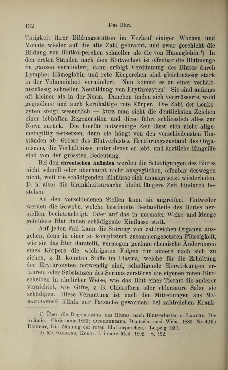 Tätigkeit ihrer Bildungsstätten im Verlauf einiger Wochen und Monate wieder auf die alte Zahl gebracht, und zwar geschieht die Bildung von Blutkörperchen schneller als die von Hämoglobin.l) In den ersten Stunden nach dem Blutverlust ist offenbar die Blutmenge im ganzen vermindert, dann erfolgt Verdünnung des Blutes durch Lymphe: Hämoglobin und rote Körperchen sind gleichmässig stark in der Volumeinheit vermindert. Nun kommt es zu einer verhält¬ nismässig schnellen Neubildung von Erythrozyten! Sie sind anfangs oft kleiner als in der Norm. Daneben finden sich vergrösserte, wohl gequollene und auch kernhaltige rote Körper. Die Zahl der Leuko¬ zyten steigt wesentlich — kurz man sieht die deutlichsten Zeichen einer lebhaften Degeneration und diese führt schliesslich alles zur Norm zurück. Die hierfür notwendige Zeit lässt sich nicht allge- meingiltig festsetzen, denn sie hängt von den verschiedensten Um¬ ständen ab: Grösse des Blutverlustes, Ernährungszustand des Orga¬ nismus, die Verhältnisse, unter denen er lebt, und ärztliche Eingriffe sind von der grössten Bedeutung. Bei den chronischen Anämien werden die Schädigungen des Blutes nicht schnell oder überhaupt nicht ausgeglichen, offenbar deswegen nicht, weil die schädigenden Einflüsse sich unausgesetzt wiederholen. D. h. also: die Krankheitsursache bleibt längere Zeit hindurch be¬ stehen. An den verschiedenen Stellen kann sie angreifen. Entweder werden die Gewebe, welche bestimmte Bestandteile des Blutes her¬ steilen, beeinträchtigt. Oder auf das in normaler Weise und Menge gebildete Blut finden schädigende Einflüsse statt. Auf jeden Fall kann die Störung von zahlreichen Organen aus¬ gehen, denn in einer so kompliziert zusammengesetzten Flüssigkeit, wie sie das Blut darstellt, vermögen geringe chemische Änderungen eines Körpers die wichtigsten Folgen für andere nach sich zu ziehen, z. B. könnten Stoffe im Plasma, welche für die Erhaltung der Erythrozyten notwendig sind, schädigende Einwirkungen er¬ fahren, oder Substanzen des Serums zerstören die eigenen roten Blut¬ scheiben in ähnlicher Weise, wie das Blut einer Tierart die anderer vernichtet, wie Gifte, z. B. Chloroform oder chlorsaure Salze sie schädigen. Diese Vermutung ist nach den Mitteilungen aus Ma- eaglianos2) Klinik zur Tatsache geworden: bei zahlreichen Krank- 1) Über die Regeneration des Blutes nach Blutverlusten s. Laache, Die Anämie. Christiania 1883; Oppenheimer, Deutsche med. Wehs. 1889. Nr. 42 ff.; Reinert, Die Zählung der roten Blutkörperchen. Leipzig 1891. 2) Maragliano, Kongr. f. innere Med. 1892. S. 152.