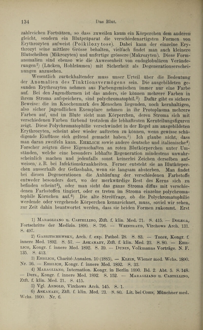 zahlreichen Fortsätzen, so dass zuweilen kaum ein Körperchen dem anderen gleicht, sondern ein Blutpräparat die verschiedenartigsten Formen von Erythrozyten aufweist (Poikilozytose). Dabei kann der einzelne Ery¬ throzyt seine mittlere Grösse behalten, vielfach findet man auch kleinere Blutscheiben (Mikrozyten) und unfertige grössere (Makrozyten). Diese Form¬ anomalien sind ebenso wie die Anwesenheit von endoglobulären Verände¬ rungen l) (Lücken, Hohlräumen) mit Sicherheit als Degenerationserschei¬ nungen anzusehen. Wesentlich zurückhaltender muss unser Urteil über die Bedeutung^ der Anomalien des Tinktionsvermögens sein. Die ausgebildeten ge¬ sunden Erythrozyten nehmen aus Farbengemischen immer nur eine Farbe auf. Bei den Jugendformen ist das anders, sie können mehrere Farben in ihrem Stroma aufspeichern, sind polychromatophil.2) Dafür gibt es sichere Beweise: die im Knochenmark des Menschen liegenden, noch kernhaltigen,, also sicher jugendlichen Exemplare nehmen in ihr Protoplasma mehrere Farben auf, und im Blute sieht man Körperchen, deren Stroma sich mit verschiedenen Farben färbend trotzdem die lebhaftesten Kernteilungsfiguren zeigt. Diese Polychromatopkilie verschwindet in der Regel am ausgebildeten Erythrozyten, scheint aber wieder auftreten zu können, wenn gewisse schä¬ digende Einflüsse sich geltend gemacht haben.3) Ich glaube nicht, dass man daran zweifeln kann. Ehrlich sowie andere deutsche und italienische4) Forscher zeigten diese Eigenschaften an roten Blutkörperchen unter Um¬ ständen, welche eine besonders lebhafte Regeneration mindestens unwahr¬ scheinlich machen und jedenfalls sonst keinerlei Zeichen derselben auf¬ weisen; z. B. bei Infektionskrankheiten. Ferner entsteht sie an Blutkörper¬ chen ausserhalb der Gefässbahn, wenn sie langsam absterben. Man findet bei diesen Degenerationen die Anhäufung der verschiedenen Farbstoffe entweder besonders dort, wo der merkwürdige Rest des Kerns sich zu befinden scheint5), oder man sieht das ganze Stroma diffus mit verschie¬ denen Farbstoffen fingiert, oder es treten im Stroma einzelne polychroma¬ tophile Körnchen auf.6) Die alte Streitfrage, ob die Polychromatophilie werdende oder vergehende Körperchen kennzeichnet, muss, soviel wir sehen,, zur Zeit dahin beantwortet werden, dass sie beiden Formen zukommt. Erst 1) Maragliano u. Castellino, Ztft. f. klin. Med. 21. S. 415. — Dolega,. Fortschritte der Medizin. 1890. S. 796. — Weintraud, Virchows Arch. 131. S. 497. 2) Gabritschewsky, Arch. f. exp. Pathol. 28. S. 83. — Troje, Kongr. f. innere Med. 1892. S. 57. — Askanazy, Ztft. f. klin. Med. 23. S. 80. — Ehr¬ lich, Kongr. f. innere Med. 1892. S. 39. — Dunin, Volkmanns Vorträge. N. F. 135. S. 413. 3) Ehrlich, Charite-Annalen. 10 (1885). — Klein, Wiener med. Wehs. 1890. Nr. 36. — Ehrlich, Kongr. f. innere Med. 1892. S. 33. 4) Maragliano, Internation. Kongr. in Berlin 1890. Bd. 2. Abt. 5. S. 148. Ders., Kongr. f. innere Med. 1892. S. 152. — Maragliano u. Castellino,. Ztft. f. klin. Med. 21. S. 415. 5) Vgl. Arnold, Virchows Arch. 145. S. 1. 6) Askanazy, Ztft. f. klin. Med. 23. S. 80. Lit. bei Cohn, Münchner med. Wehs. 1900. Nr. 6.