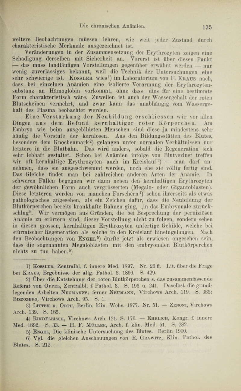 weitere Beobachtungen müssen lehren, wie weit jeder Zustand durch charakteristische Merkmale ausgezeichnet ist. Veränderungen in der Zusammensetzung der Erythrozyten zeigen eine Schädigung derselben mit Sicherheit an. Vorerst ist über diesen Punkt — das muss landläufigen Vorstellungen gegenüber erwähnt werden — nur wenig zuverlässiges bekannt, weil die Technik der Untersuchungen eine sehr schwierige ist. Kossler wies1) im Laboratorium von F. Kraus nach, dass bei einzelnen Anämien eine isolierte Verarmung der Erythrozyten¬ substanz an Hämoglobin vorkommt, ohne dass dies für eine bestimmte Form charakteristisch wäre. Zuweilen ist auch der Wassergehalt der roten Blutscheiben vermehrt, und zwar kann das unabhängig vom Wasserge¬ halt des Plasma beobachtet werden. Eine Verstärkung der Neubildung erschliessen wir vor allen Dingen aus dem Befund kernhaltiger roter Körperchen. Am Embryo wie beim ausgebildeten Menschen sind diese ja mindestens sehr häufig die Vorstufe der kernlosen. Aus den Bildungsstätten des Blutes, besonders dem Knochenmark2) gelangen unter normalen Verhältnissen nur letztere in die Blutbahn. Das wird anders, sobald die Regeneration sich sehr lebhaft gestaltet. Schon bei Anämien infolge von Blutverlust treffen wir oft kernhaltige Erythrozyten auch im Kreislauf3) — man darf an¬ nehmen, dass sie ausgeschwemmt werden, noch ehe sie völlig fertig sind. Das Gleiche findet man bei zahlreichen anderen Arten der Anämie. In schweren Fällen begegnen wir dann neben den kernhaltigen Erythrozyten der gewöhnlichen Form auch vergrösserten (Megalo- oder Gigantoblasten). Diese letzteren werden von manchen Forschern4) schon ihrerseits als etwas pathologisches angesehen, als ein Zeichen dafür, dass die Neubildung der Blutkörperchen bereits krankhafte Bahnen ging, „in das Embryonale zurück¬ schlug“. Wir vermögen aus Gründen, die bei Besprechung der perniziösen Anämie zu erörtern sind, dieser Vorstellung nicht zu folgen, sondern sehen in diesen grossen, kernhaltigen Erythrozyten unfertige Gebilde, welche bei stürmischer Regeneration als solche in den Kreislauf hineingelangen. Nach den Beobachtungen von Engel5) dürfte jetzt als erwiesen angesehen sein, dass die sogenannten Megaloblasten mit den embryonalen Blutkörperchen nichts zu tun haben.6) 1) Kossler, Zentralbl. f. innere Med. 1897. Nr. 26 ft. Lit. über die Frage bei Kraus, Ergebnisse der allg. Pathol. 3. 1896. S. 429. 2) Über die Entstehung der roten Blutkörperchen s. das zusammenfassende Referat von Oppel, Zentralbl. f. Pathol. 3. S. 193 u. 241. Daselbst die grund¬ legenden Arbeiten Neumanns; ferner Neumann, Virchows Arch. 119. S. 385; Bizzozero, Virchows Arch. 95. S. 1. 3) Litten u. Orth, Berlin, klin. Wehs. 1877. Nr. 51. — Zenoni, Virchows Arch. 139. S. 185. 4) Rindfleisch, Virchows Arch. 121. S. 176. — Ehrlich, Kongr. f. innere Med. 1892. S. 33. — H. F. Müller, Arch. f. klin. Med. 51. S. 282. 5) Engel, Die klinische Untersuchung des Blutes. Berlin 1900. 6) Vgl. die gleichen Anschauungen von E. Grawitz, Klin. Pathol. des Blutes. S. 212.