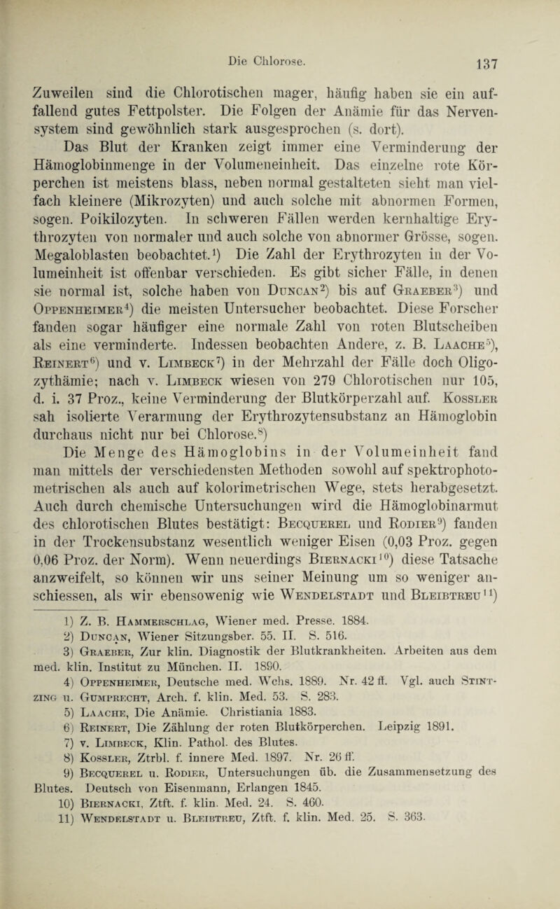 Zuweilen sind die Chlorotischen mager, häufig haben sie ein auf¬ fallend gutes Fettpolster. Die Folgen der Anämie für das Nerven¬ system sind gewöhnlich stark ausgesprochen (s. dort). Das Blut der Kranken zeigt immer eine Verminderung der Hämoglobinmenge in der Volumeneinheit. Das einzelne rote Kör¬ perchen ist meistens blass, neben normal gestalteten sieht man viel¬ fach kleinere (Mikrozyten) und auch solche mit abnormen Formen, sogen. Poikilozyten. In schweren Fällen werden kernhaltige Ery¬ throzyten von normaler und auch solche von abnormer Grösse, sogen. Megaloblasten beobachtet.1) Die Zahl der Erythrozyten in der Vo¬ lumeinheit ist offenbar verschieden. Es gibt sicher Fälle, in denen sie normal ist, solche haben von Duncan2) bis auf Graeber3) und Oppenheimer4 5) die meisten Untersucher beobachtet. Diese Forscher fanden sogar häufiger eine normale Zahl von roten Blutscheiben als eine verminderte. Indessen beobachten Andere, z. B. Laache3), Reinert6) und v. Limbeck7) in der Mehrzahl der Fälle doch Oligo¬ zythämie; nach v. Limbeck wiesen von 279 Chlorotischen nur 105, d. i. 37 Proz., keine Verminderung der Blutkörperzahl auf. Kossler sah isolierte Verarmung der Erythrozytensubstanz an Hämoglobin durchaus nicht nur bei Chlorose.8) Die Menge des Hämoglobins in der Volumeinheit fand man mittels der verschiedensten Methoden sowohl auf spektrophoto- metrischen als auch auf kolorimetrischen Wege, stets herabgesetzt. Auch durch chemische Untersuchungen wird die Hämoglobinarmut des chlorotischen Blutes bestätigt: Becquerel und Rodier9) fanden in der Trockensubstanz wesentlich weniger Eisen (0,03 Proz. gegen 0,06 Proz. der Norm). Wenn neuerdings Biernacki10 11) diese Tatsache anzweifelt, so können wir uns seiner Meinung um so weniger an- schiessen, als wir ebensowenig wie Wendelstadt und Bleibtreu '4) 1) Z. B. Hammerschlag, Wiener med. Presse. 1884. 2) Duncan, Wiener Sitzungsber. 55. II. S. 516. 3) Graeber, Zur klin. Diagnostik der Blutkrankheiten. Arbeiten aus dem med. klin. Institut zu München. II. 1880. 4) Oppenheimer, Deutsche med. Wehs. 1889. Nr. 42 ff. Vgl. auch Stint- zing u. Gumprecht, Arch. f. klin. Med. 53. S. 283. 5) Laache, Die Anämie. Christiania 1883. 6) Reinert, Die Zählung der roten Blutkörperchen. Leipzig 1891. 7) v. Limbeck, Klin. Pathol. des Blutes. 8) Kossler, Ztrbl. f. innere Med. 1897. Nr. 26 ff. 9) Becquerel u. Rodier, Untersuchungen üb. die Zusammensetzung des Blutes. Deutsch von Eisenmann, Erlangen 1845. 10) Biernacki, Ztf't. f. klin. Med. 24. S. 460. 11) Wendelstadt u. Bleibtreu, Ztft. f. klin. Med. 25. S. 363.