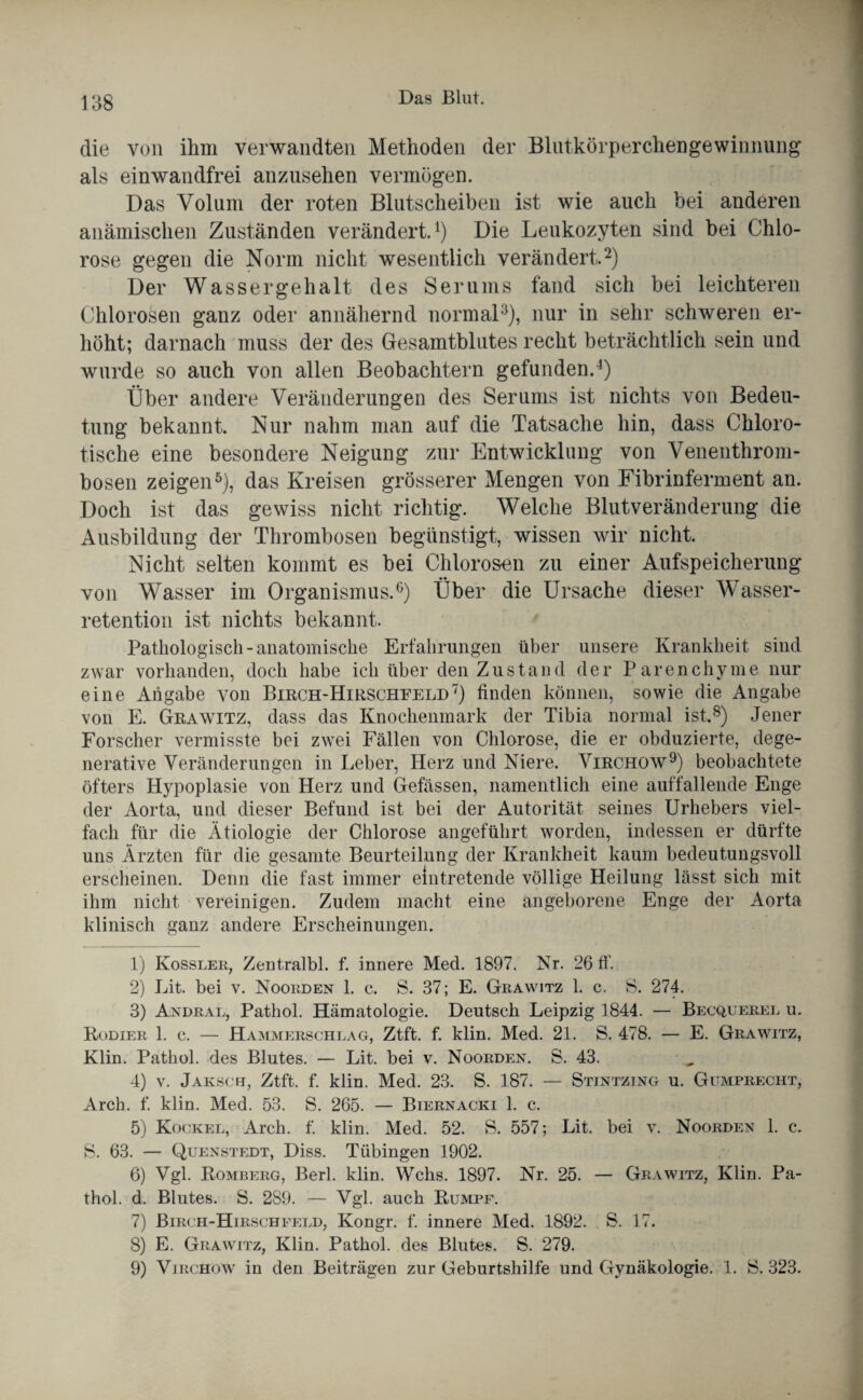 die von ihm verwandten Methoden der Blutkörperchengewinnung als einwandfrei anzusehen vermögen. Das Volum der roten Blutscheiben ist wie auch bei anderen anämischen Zuständen verändert.1) Die Leukozyten sind bei Chlo¬ rose gegen die Norm nicht wesentlich verändert.2) Der Wassergehalt des Serums fand sich bei leichteren Chlorosen ganz oder annähernd normal3), nur in sehr schweren er¬ höht; darnach muss der des Gesamtblutes recht beträchtlich sein und wurde so auch von allen Beobachtern gefunden.4) Über andere Veränderungen des Serums ist nichts von Bedeu¬ tung bekannt. Nur nahm man auf die Tatsache hin, dass Chloro- tische eine besondere Neigung zur Entwicklung von Venenthrom¬ bosen zeigen5 6), das Kreisen grösserer Mengen von Fibrinferment an. Doch ist das gewiss nicht richtig. Welche Blutveränderung die Ausbildung der Thrombosen begünstigt, wissen wir nicht. Nicht selten kommt es bei Chlorosen zu einer Aufspeicherung von Wasser im Organismus.0) Über die Ursache dieser Wasser¬ retention ist nichts bekannt. Pathologisch-anatomische Erfahrungen über unsere Krankheit sind zwar vorhanden, doch habe ich über den Zustand der Parenchyme nur eine Angabe von Birch-Hirschfeld7) finden können, sowie die Angabe von E. Grawitz, dass das Knochenmark der Tibia normal ist.8) Jener Forscher vermisste bei zwei Fällen von Chlorose, die er obduzierte, dege- nerative Veränderungen in Leber, Herz und Niere. Virchow9) beobachtete öfters Hypoplasie von Herz und Gefässen, namentlich eine auffallende Enge der Aorta, und dieser Befund ist bei der Autorität seines Urhebers viel¬ fach für die Ätiologie der Chlorose angeführt worden, indessen er dürfte uns Ärzten für die gesamte Beurteilung der Krankheit kaum bedeutungsvoll erscheinen. Denn die fast immer eintretende völlige Heilung lässt sich mit ihm nicht vereinigen. Zudem macht eine angeborene Enge der Aorta klinisch ganz andere Erscheinungen. 1) Kossler, Zentralbl. f. innere Med. 1897. Nr. 26 fl’. 2) Lit. bei v. Noorden 1. c. S. 37; E. Grawitz 1. c. S. 274. 3) ändral, Pathol. Hämatologie. Deutsch Leipzig 1844. — Becquerel u. Kodier 1. c. — Hammerschlag, Ztft. f. klin. Med. 21. S. 478. — E. Grawitz, Klin. Pathol. des Blutes. — Lit. bei v. Noorden. S. 43. 4) v. Jaksch, Ztft. f. klin. Med. 23. S. 187. — Stintzing u. Gumprecht, Arch. f. klin. Med. 53. S. 265. — Biernacki 1. c. 5) Kockel, Arch. f. klin. Med. 52. S. 557; Lit. bei v. Noorden 1. c. S. 63. — Quenstedt, Diss. Tübingen 1902. 6) Vgl. Romberg, Berl. klin. Wehs. 1897. Nr. 25. — Grawitz, Klin. Pa¬ thol. d. Blutes. S. 289. — Vgl. auch Rumpf. 7) Birch-Hirschfeld, Kongr. f. innere Med. 1892. S. 17. 8) E. Grawitz, Klin. Pathol. des Blutes. S. 279. 9) Virchow in den Beiträgen zur Geburtshilfe und Gynäkologie. 1. S. 323.