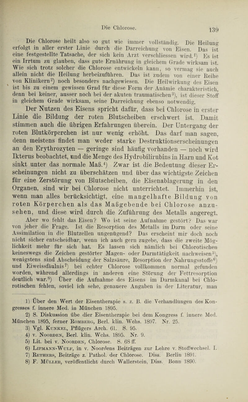 Die Chlorose heilt also so gut wie immer vollständig. Die Heilung erfolgt in aller erster Linie durch die Darreichung von Eisen. Das ist eine festgestellte Tatsache, der sich kein Arzt verschliessen wird.1) Es ist ein Irrtum zu glauben, dass gute Ernährung in gleichem Grade wirksam ist. Wie sich trotz solcher die Chlorose entwickeln kann, so vermag sie auch allein nicht die Heilung herbeizuführen. Das ist zudem von einer Reihe von Klinikern2) noch besonders nachgewiesen. Die Heilwirkung des Eisen ist bis zu einem gewissen Grad für diese Form der Anämie charakteristich, denn bei keiner, ausser noch bei der akuten traumatischen3), ist dieser Stoff in gleichem Grade wirksam, seine Darreichung ebenso notwendig. Der Nutzen des Eisens spricht dafür, dass bei Chlorose in erster Linie die Bildung der roten Blutscheiben erschwert ist. Damit stimmen auch die übrigen Erfahrungen überein. Der Untergang der roten Blutkörperchen ist nur wenig erhöht. Das darf man sagen, denn meistens findet man weder starke Destruktionserscheinungen an den Erythrozyten — geringe sind häufig vorhanden — noch wird Ikterus beobachtet, und die Menge des Hydrobilirubins in Harn und Kot sinkt unter das normale Maß.4) Zwar ist die Bedeutung dieser Er¬ scheinungen nicht zu überschätzen und über das wichtigste Zeichen für eine Zerstörung von Blutscheiben, die Eisenablagerung in den Organen, sind wir bei Chlorose nicht unterrichtet. Immerhin ist, wenn man alles berücksichtigt, eine mangelhafte Bildung von roten Körperchen als das Maßgebende bei Chlorose anzu¬ sehen, und diese wird durch die Zuführung des Metalls angeregt. Aber wo fehlt das Eisen? Wo ist seine Aufnahme gestört? Das war von jeher die Frage. Ist die Resorption des Metalls im Darm oder seine Assimilation in die Blutzellen ungenügend? Das erscheint mir doch noch nicht sicher entscheidbar, wenn ich auch gern zugebe, dass die zweite Mög¬ lichkeit mehr für sich hat. Es lassen sich nämlich bei Chlorotischen keineswegs die Zeichen gestörter Magen- oder Darmtätigkeit nachweisen5), wenigstens sind Abscheidung der Salzsäure, Resorption der Nahrungsstoffe6) und Eiweissfäulnis7) bei echter Chlorose vollkommen normal gefunden worden, während allerdings in anderen eine Störung der Fettresorption deutlich war.8) Über die Aufnahme des Eisens im Darmkanal bei Chlo¬ rotischen fehlen, soviel ich sehe, genauere Angaben in der Literatur, man 1) Über den Wert der Eisentlierapie s. z. B. die Verhandlungen des Kon¬ gresses f. innere Med. in München 1895. 2) S. Diskussion übe dier Eisentlierapie bei dem Kongress f. innere Med. München 1895, ferner Romberg, Berl. klin. Wehs. 1897. Nr. 25. 3) Vgl. Kunkel, Pflügers Arch. 61. S. 95. 4) v. Noorden, Berl. klin. Wehs. 1895. Nr. 9. 5) Lit. bei v. Noorden, Chlorose. S. 68 ff. 6) Lipmann-Wulf, in v. Noordens Beiträgen zur Lehre v. Stoffwechsel. I. 7) Rethers, Beiträge z. Pathol. der Chlorose. Diss. Berlin 1891. 8) F. Müller, veröffentlicht durch Wallerstein, Diss. Bonn 1890.