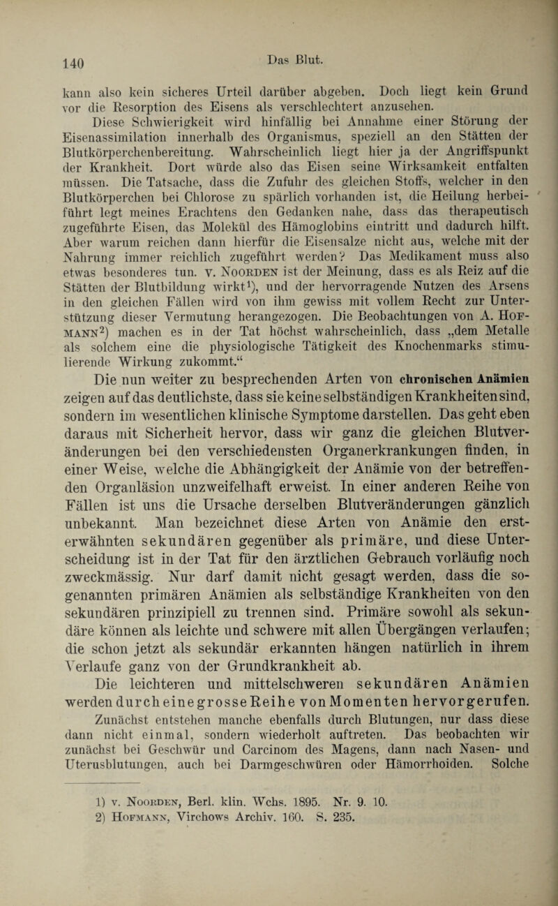 kann also kein sicheres Urteil darüber abgeben. Doch liegt kein Grund vor die Resorption des Eisens als verschlechtert anzusehen. Diese Schwierigkeit wird hinfällig bei Annahme einer Störung der Eisenassimilation innerhalb des Organismus, speziell an den Stätten der Blutkörperchenbereitung. Wahrscheinlich liegt hier ja der Angriffspunkt der Krankheit, Dort würde also das Eisen seine Wirksamkeit entfalten müssen. Die Tatsache, dass die Zufuhr des gleichen Stoffs, welcher in den Blutkörperchen bei Chlorose zu spärlich vorhanden ist, die Heilung herbei¬ führt legt meines Erachtens den Gedanken nahe, dass das therapeutisch zugeführte Eisen, das Molekül des Hämoglobins eintritt und dadurch hilft. Aber warum reichen dann hierfür die Eisensalze nicht aus, welche mit der Nahrung immer reichlich zugeführt werden? Das Medikament muss also etwas besonderes tun. y. Noobden ist der Meinung, dass es als Reiz auf die Stätten der Blutbildung wirkt1), und der hervorragende Nutzen des Arsens in den gleichen Fällen wird von ihm gewiss mit vollem Recht zur Unter¬ stützung dieser Vermutung herangezogen. Die Beobachtungen von A. Hof¬ mann2) machen es in der Tat höchst wahrscheinlich, dass „dem Metalle als solchem eine die physiologische Tätigkeit des Knochenmarks stimu¬ lierende Wirkung zukommt.“ Die nun weiter zu besprechenden Arten von chronischen Anämien zeigen auf das deutlichste, dass sie keine selbständigen Krankheiten sind, sondern im wesentlichen klinische Symptome darstellen. Das geht eben daraus mit Sicherheit hervor, dass wir ganz die gleichen Blutver¬ änderungen bei den verschiedensten Organerkrankungen finden, in einer Weise, welche die Abhängigkeit der Anämie von der betreffen¬ den Organläsion unzweifelhaft erweist. In einer anderen Reihe von Fällen ist uns die Ursache derselben Blutveränderungen gänzlicli unbekannt. Man bezeichnet diese Arten von Anämie den erst¬ erwähnten sekundären gegenüber als primäre, und diese Unter¬ scheidung ist in der Tat für den ärztlichen Gebrauch vorläufig noch zweckmässig. Nur darf damit nicht gesagt werden, dass die so¬ genannten primären Anämien als selbständige Krankheiten von den sekundären prinzipiell zu trennen sind. Primäre sowohl als sekun¬ däre können als leichte und schwere mit allen Übergängen verlaufen; die schon jetzt als sekundär erkannten hängen natürlich in ihrem Verlaufe ganz von der Grundkrankheit ab. Die leichteren und mittelschweren sekundären Anämien werdendurcheinegrosseReihe vonMomenten hervorgerufen. Zunächst entstehen manche ebenfalls durch Blutungen, nur dass diese dann nicht einmal, sondern wiederholt auftreten. Das beobachten wir zunächst bei Geschwür und Carcinom des Magens, dann nach Nasen- und Uterusblutungen, auch bei Darmgeschwüren oder Hämorrhoiden. Solche D v. Noorden, Berl. klin. Wehs. 1895. Nr. 9. 10. 2) Hofmann, Virchows Archiv. 160. S. 235.