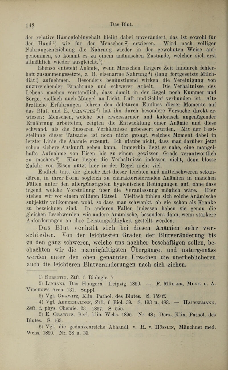 der relative Hämoglobingehalt bleibt dabei unverändert, das ist sowohl für den Hund1) wie für den Menschen2) erwiesen. Wird nach völliger Nahrungsentziehung die Nahrung wieder in der gewohnten Weise auf¬ genommen, so kommt es zu einem anämischen Zustande, welcher sich erst allmählich wieder ausgleicht.3) Ebenso entsteht Anämie, wenn Menschen längere Zeit hindurch fehler¬ haft zusammengesetzte, z. B. eisenarme Nahrung4) (lang fortgesetzte Milch¬ diät!) aufnehmen. Besonders begünstigend wirken die Vereinigung von unzureichender Ernährung und schwerer Arbeit. Die Verhältnisse des Lebens machen verständlich, dass damit in der Kegel noch Kummer und Sorge, vielfach auch Mangel an Licht, Luft und Schlaf verbunden ist. Alte ärztliche Erfahrungen lehren den deletären Einfluss dieser Momente auf das Blut, und E. Grawitz 5) hat ihn durch besondere Versuche direkt er¬ wiesen: Menschen, welche bei eiweissarmer und kalorisch ungenügender Ernährung arbeiteten, zeigten die Entwicklung einer Anämie und diese schwand, als die äusseren Verhältnisse gebessert wurden. Mit der Fest¬ stellung dieser Tatsache ist noch nicht gesagt, welches Moment dabei in letzter Linie die Anämie erzeugt. Ich glaube nicht, dass man darüber jetzt schon sichere Auskunft geben kann. Immerhin liegt es nahe, eine mangel¬ hafte Aufnahme von Eisen bis zu einem gewissen Grade verantwortlich zu machen.6) Klar liegen die Verhältnisse indessen nicht, denn blosse Zufuhr von Eisen nützt hier in der Kegel nicht viel. Endlich tritt die gleiche Art dieser leichten und mittelschweren sekun¬ dären, in ihrer Form sogleich zu charakterisierenden Anämien in manchen Fällen unter den allergünstigsten hygienischen Bedingungen auf, ohne dass irgend welche Vorstellung über die Veranlassung möglich wäre. Hier stehen wir vor einem völligen Rätsel. Vielfach fühlen sich solche Anämische subjektiv vollkommen wohl, so dass man schwankt, ob sie schon als Kranke zu bezeichnen sind. In anderen Fällen indessen haben sie genau die gleichen Beschwerden wie andere Anämische, besonders dann, wenn stärkere Anforderungen an ihre Leistungsfähigkeit gestellt werden. Das Blut verhält sich bei diesen Anämien sehr ver¬ schieden. Von den leichtesten Graden der Blutveränderung bis zu den ganz schweren, welche uns nachher beschäftigen sollen, be¬ obachten wir die mannigfaltigsten Übergänge, und naturgemäss werden unter den oben genannten Ursachen die unerheblicheren auch die leichteren Blutveränderungen nach sich ziehen. 1) S übbot ix, Ztft. f. Biologie. 7. 2) Luciaxi, Das Hungern. Leipzig 1890. — F. Müller, Münk u. A. Virchows Arch. 131. Suppl. 3) Vgl. Grawitz, Klin. Pathol. des Blutes. S. 159 ff. 4) Vgl. Abderhalden, Ztft. f. Biol. 39. S. 193 u. 483. — Hausermann, Ztft. f. phys. Chemie. 23. 1897. S. 555. 5) E. Grawitz, Berl. klin. Wehs. 1895. Nr. 48; Ders., Klin. Pathol. des Blutes. S. 163. 6) Vgl. die gedankenreiche Abhandl. v. H. v. Hösslin, Münchner med. Wehs. 1890. Nr. 38 u. 39.