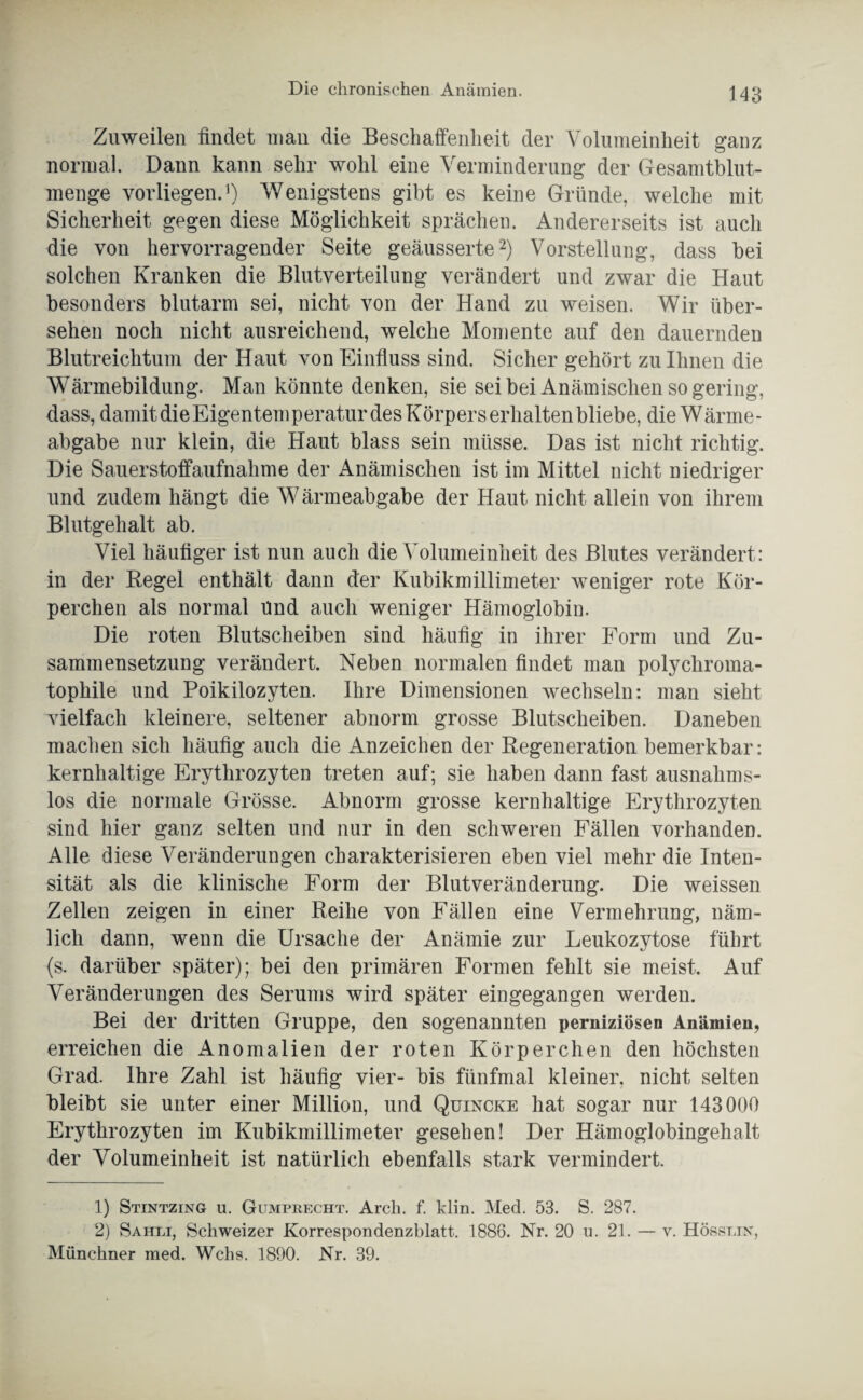 Zuweilen findet man die Beschaffenheit der Volumeinheit ganz normal. Dann kann sehr wohl eine Verminderung der Gesamtblut¬ menge vorliegen.1) Wenigstens gibt es keine Gründe, welche mit Sicherheit gegen diese Möglichkeit sprächen. Andererseits ist auch die von hervorragender Seite geäusserte2) Vorstellung, dass bei solchen Kranken die Blutverteilung verändert und zwar die Haut besonders blutarm sei, nicht von der Hand zu weisen. Wir über¬ sehen noch nicht ausreichend, welche Momente auf den dauernden Blutreichtum der Haut von Einfluss sind. Sicher gehört zu Ihnen die Wärmebildung. Man könnte denken, sie sei bei Anämischen sogering, dass, damit die Eigentemperatur des Körpers erhalten bliebe, die Wärme¬ abgabe nur klein, die Haut blass sein müsse. Das ist nicht richtig. Die Sauerstoffaufnahme der Anämischen ist im Mittel nicht niedriger und zudem hängt die Wärmeabgabe der Haut nicht allein von ihrem Blutgehalt ab. Viel häufiger ist nun auch die Volumeinheit des Blutes verändert: in der Regel enthält dann der Kubikmillimeter weniger rote Kör¬ perchen als normal Und auch weniger Hämoglobin. Die roten Blutscheiben sind häufig in ihrer Form und Zu¬ sammensetzung verändert. Neben normalen findet man polychroma¬ tophile und Poikilozyten. Ihre Dimensionen wechseln: man sieht vielfach kleinere, seltener abnorm grosse Blutscheiben. Daneben machen sich häufig auch die Anzeichen der Regeneration bemerkbar: kernhaltige Erythrozyten treten auf; sie haben dann fast ausnahms¬ los die normale Grösse. Abnorm grosse kernhaltige Erythrozyten sind hier ganz selten und nur in den schweren Fällen vorhanden. Alle diese Veränderungen charakterisieren eben viel mehr die Inten¬ sität als die klinische Form der Blutveränderung. Die weissen Zellen zeigen in einer Reihe von Fällen eine Vermehrung, näm¬ lich dann, wenn die Ursache der Anämie zur Leukozytose führt (s. darüber später); bei den primären Formen fehlt sie meist. Auf Veränderungen des Serums wird später eingegangen werden. Bei der dritten Gruppe, den sogenannten perniziösen Anämien, erreichen die Anomalien der roten Körperchen den höchsten Grad. Ihre Zahl ist häufig vier- bis fünfmal kleiner, nicht selten bleibt sie unter einer Million, und Quincke hat sogar nur 143000 Erythrozyten im Kubikmillimeter gesehen! Der Hämoglobingehalt der Volumeinheit ist natürlich ebenfalls stark vermindert. 1) Stintzing u. Gumprecht. Arch. f. klin. Med. 53. S. 287. 2) Sahli, Schweizer Korrespondenzblatt. 1886. Nr. 20 u. 21. — v. Hösslin, Münchner med. Wehs. 1890. Nr. 39.