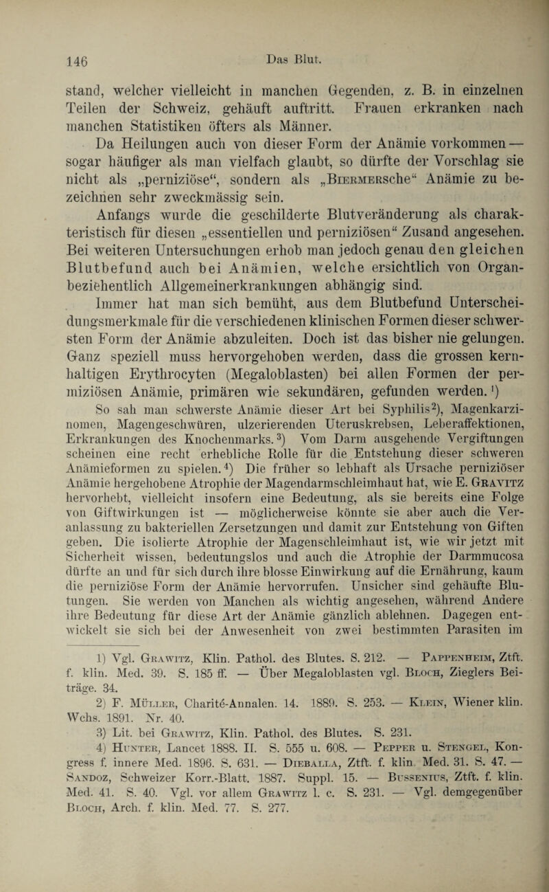 stand, welcher vielleicht in manchen Gegenden, z. B. in einzelnen Teilen der Schweiz, gehäuft auftritt. Frauen erkranken nach manchen Statistiken öfters als Männer. Da Heilungen auch von dieser Form der Anämie Vorkommen — sogar häufiger als man vielfach glaubt, so dürfte der Vorschlag sie nicht als „perniziöse“, sondern als „BiERMERSche“ Anämie zu be¬ zeichnen sehr zweckmässig sein. Anfangs wurde die geschilderte Blutveränderung als charak¬ teristisch für diesen „essentiellen und perniziösen“ Zusand angesehen. Bei weiteren Untersuchungen erhob man jedoch genau den gleichen Blutbefund auch bei Anämien, welche ersichtlich von Organ- beziehentlich Allgemeinerkrankungen abhängig sind. Immer hat man sich bemüht, aus dem Blutbefund Unterschei¬ dungsmerkmale für die verschiedenen klinischen Formen dieser schwer¬ sten Form der Anämie abzuleiten. Doch ist das bisher nie gelungen. Ganz speziell muss hervorgehoben werden, dass die grossen kern¬ haltigen Erythrocyten (Megaloblasten) bei allen Formen der per- miziösen Anämie, primären wie sekundären, gefunden werden.') So sah man schwerste Anämie dieser Art bei Syphilis1 2), Magenkarzi¬ nomen, Magengeschwüren, ulzerierenden Uteruskrebsen, Leberaffektionen, Erkrankungen des Knochenmarks.3) Vom Darm ausgehende Vergiftungen scheinen eine recht erhebliche Rolle für die Entstehung dieser schweren Anämieformen zu spielen.4) Die früher so lebhaft als Ursache perniziöser Anämie hergehobene Atrophie der Magendarmschleimhaut hat, wie E. Gravitz hervorhebt, vielleicht insofern eine Bedeutung, als sie bereits eine Folge von Giftwirkungen ist — möglicherweise könnte sie aber auch die Ver¬ anlassung zu bakteriellen Zersetzungen und damit zur Entstehung von Giften geben. Die isolierte Atrophie der Magenschleimhaut ist, wie wir jetzt mit Sicherheit wissen, bedeutungslos und auch die Atrophie der Darmmucosa dürfte an und für sich durch ihre blosse Einwirkung auf die Ernährung, kaum die perniziöse Form der Anämie hervorrufen. Unsicher sind gehäufte Blu¬ tungen. Sie werden von Manchen als wichtig angesehen, während Andere ihre Bedeutung für diese Art der Anämie gänzlich ablehnen. Dagegen ent¬ wickelt sie sich bei der Anwesenheit von zwei bestimmten Parasiten im 1) Vgl. Grawitz, Klin. Pathol. des Blutes. S. 212. — Pappenheim, Ztft. f. klin. Med. 39. S. 185 ff. — Über Megaloblasten vgl. Bloch, Zieglers Bei¬ träge. 34. 2) F. Müller, Charite-Annalen. 14. 1889. S. 253. — Klein, Wiener klin. Wehs. 1891. Nr. 40. 3) Lit. bei Grawitz, Klin. Pathol. des Blutes. S. 231. 4) Hunter, Lancet 1888. II. S. 555 u. 608. — Pepper u. Stengel, Kon¬ gress f. innere Med. 1896. S. 631. — Dieballa, Ztft. f. klin Med. 31. S. 47. — Sandoz, Schweizer Korr.-Blatt. 1887. Suppl. 15. — Bussenius, Ztft. f. klin. Med. 41. S. 40. Vgl. vor allem Grawitz 1. c. S. 231. — Vgl. demgegenüber Bloch, Arch. f. klin. Med. 77. S. 277.