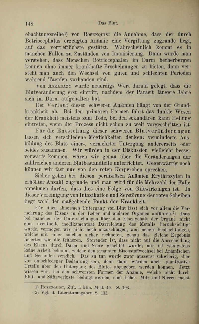 obachtungsreihel) von Rosenquist die Annahme, dass der durch Botriocephalus erzeugten Anämie eine Vergiftung zugrunde liegt, auf das vortrefflichste gestützt. Wahrscheinlich kommt es in manchen Fällen zu Zuständen von Imunisierung. Dann würde man verstehen, dass Menschen Botriocephalen im Darm berherbergen können ohne immer krankhafte Erscheinungen zu bieten, dann ver¬ steht man auch den Wechsel von guten und schlechten Perioden während Taenien vorhanden sind. Von Askanazy wurde neuerdigs Wert darauf gelegt, dass die Blutveränderung erst eintritt, nachdem der Parasit längere Jahre sich im Darm aufgehalten hat. Der Verlauf dieser schweren Anämien hängt von der Grund- krankheit ab. Bei den primären Formen führt das dunkle Wesen der Krankheit meistens zum Tode, bei den sekundären kann Heilung eintreten, wenn der Prozess nicht schon zu weit vorgeschritten ist. Für die Entstehung dieser schweren Blutveränderungen lassen sich verschiedene Möglichkeiten denken: verminderte Aus¬ bildung des Bluts einer-, vermehrter Untergang andererseits oder beides zusammen. Wir würden in der Diskussion vielleicht besser vorwärts kommen, wären wir genau über die Veränderungen der zahlreichen anderen Blutbestandteile unterrichtet. Gegenwärtig noch können wir fast nur von den roten Körperchen sprechen. Sicher gehen bei diesen perniziösen Anämien Erythrozyten in erhöhter Anzahl zugrunde und man wird für die Mehrzahl der Fälle an nehmen dürfen, dass dies eine Folge von Giftwirkungen ist. In dieser Vereinigung von Intoxikation und Zerstörung der roten Scheiben liegt wohl der maßgebende Punkt der Krankheit. Für einen abnormen Untergang von Blut lässt sich vor allem die Ver¬ mehrung des Eisens in der Leber und anderen Organen anführen.2) Dass bei manchen der Untersuchungen über den Eisengehalt der Organe nicht eine eventuelle medikamentöae Darreichung des Metalls berücksichtigt wurde, vermögen wir nicht hoch anzuschlagen, weil neuere Beobachtungen, welche mit einer solchen sicher rechneten, genau das gleiche Ergebnis lieferten wie die früheren. Störender ist, dass nicht auf die Ausscheidung des Eisens durch Darm und Niere geachtet wurde; mir ist wenigstens keine Arbeit bekannt, welche den gesamten Eisenstoffwechsel bei Anämischen und Gesunden verglich. Das zu tun würde zwmr äusserst schwierig, aber von entschiedener Bedeutung sein, denn dann würden auch quantitative Urteile über den Untergang des Blutes abgegeben werden können. Jetzt wissen wir: bei den schwersten Formen der Anämie, welche nicht durch Blut- und Säfteverluste bedingt werden, sind Leber, Milz und Nieren meist 1) Rosenqüist, Ztft. f. klin. Med. 49. S. 193. 2) Vgl. d. Literaturangaben S. 133.