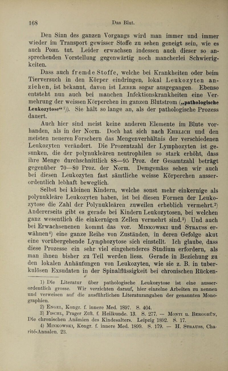 Den Sinn des ganzen Vorgangs wird man immer und immer wieder im Transport gewisser Stoffe zu sehen geneigt sein, wie es auch Pohl tut. Leider erwachsen indessen auch dieser so an¬ sprechenden Vorstellung gegenwärtig noch mancherlei Schwierig¬ keiten. Dass auch fremde Stoffe, welche bei Krankheiten oder beim Tierversuch in den Körper eindringen, lokal Leukozyten an¬ zieh en, ist bekannt, davon ist Leber sogar ausgegangen. Ebenso entsteht nun auch bei manchen Infektionskrankheiten eine Ver¬ mehrung der weissen Körperchen im ganzen Blutstrom („pathologische Leukozytose“1)). Sie hält solange an, als der pathologische Prozess dauert. Auch hier sind meist keine anderen Elemente im Blute vor¬ handen, als in der Norm. Doch hat sich nach Ehrlich und den meisten neueren Forschern das Mengenverhältnis der verschiedenen Leukozyten verändert. Die Prozentzahl der Lymphozyten ist ge¬ sunken, die der polynukleären neutrophilen so stark erhöht, dass ihre Menge durchschnittlich 88—95 Proz. der Gesamtzahl beträgt gegenüber 70—80 Proz. der Norm. Demgemäss sehen wir auch bei diesen Leukozyten fast sämtliche weisse Körperchen ausser¬ ordentlich lebhaft beweglich. Selbst bei kleinen Kindern, welche sonst mehr einkernige als polynukleäre Leukozyten haben, ist bei diesen Formen der Leuko¬ zytose die Zahl der Polynukleären zuweilen erheblich vermehrt.2) Andererseits gibt es gerade bei Kindern Leukozytosen, bei welchen ganz wesentlich die einkernigen Zellen vermehrt sind.3) Und auch bei Erwachsenenen kommt das vor. Minkowski und Strauss er¬ wähnen4) eine ganze Reihe von Zuständen, in deren Gefolge akut eine vorübergehende Lymphozytose sich einstellt. Ich glaube, dass diese Prozesse ein sehr viel eingehenderes Studium erfordern, als man ihnen bisher zu Teil werden liess. Gerade in Beziehung zu den lokalen Anhäufungen von Leukozyten, wie sie z. B. in tuber¬ kulösen Exsudaten in der Spinalflüssigkeit bei chronischen Rücken- - ✓ 1) Die Literatur über pathologische Leukozytose ist eine ausser¬ ordentlich grosse. Wir verzichten darauf, hier einzelne Arbeiten zu nennen und verweisen auf die ausführlichen Literaturangaben der genannten Mono¬ graphien. 2) Engel, Kongr. f. innere Med. 1897. S. 404. 3) Fischl, Prager Ztft. f. Heilkunde. 13. S. 277. — Monti u. Berggrün, Die chronischen Anämien des Kindesalters. Leipzig 1892. S. 17. 4) Minkowski, Kongr. f. innere Med. 1899. S. 179. — H. Strauss, Cha- ritd-Annalen. 23.