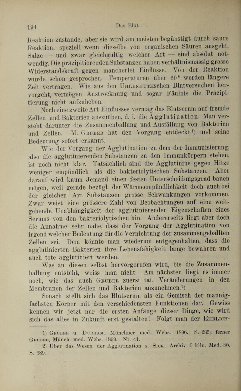 Reaktion zustande, aber sie wird am meisten begünstigt durch saure Reaktion, speziell wenn dieselbe von organischen Säuren ausgeht. Salze — und zwar gleichgültig welcher Art — sind absolut not¬ wendig. Die präzipitierenden Substanzen haben verhältnismässig grosse Widerstandskraft gegen mancherlei Einflüsse. Von der Reaktion wurde schon gesprochen. Temperaturen über 60° werden längere Zeit vertragen. Wie aus den UHLENHUTHSclien Blutversuchen her¬ vorgeht, vermögen Austrocknung und sogar Fäulnis die Präcipi- tierung nicht aufzuheben. Noch eine zweite Art Einflusses vermag das Blutserum auf fremde Zellen und Bakterien auszuüben, d. i. die Agglutination. Man ver¬ steht darunter die Zusammenballung und Ausfällung von Bakterien und Zellen. M. Gruber hat den Vorgang entdeckt1) und seine Bedeutung sofort erkannt. Wie der Vorgang der Agglutination zu dem der Immunisierung, also die agglutinierenden Substanzen zu den Immunkörpern stehen, ist noch nicht klar. Tatsächlich sind die Agglutinine gegen Hitze weniger empfindlich als die bakteriolytischen Substanzen. Aber darauf wird kaum Jemand einen festen Unterscheidungsgrad bauen mögen, weil gerade bezügl. der Wärmeempfindlichkeit doch auch bei der gleichen Art Substanzen grosse Schwankungen Vorkommen. Zwar weist eine grössere Zahl von Beobachtungen auf eine weit¬ gehende Unabhängigkeit der agglutinierenden Eigenschaften eines Serums von den bakteriolytischen hin. Andererseits liegt aber doch die Annahme sehr nahe, dass der Vorgang der Agglutination von irgend welcher Bedeutung für die Vernichtung der zusammengeballten Zellen sei. Dem könnte man wiederum entgegenhalten, dass die agglutinierten Bakterien ihre Lebensfähigkeit lange bewahren und auch tote agglutiniert werden. Was an diesen selbst hervorgerufen wird, bis die Zusammen¬ ballung entsteht, weiss man nicht. Am nächsten liegt es immer noch, wie das auch Gruber zuerst tat, Veränderungen in den Membranen der Zellen und Bakterien anzunehmen.2) Sonach stellt sich das Blutserum als ein Gemisch der mannig¬ fachsten Körper mit den verschiedensten Funktionen dar. Gewiss kennen wir jetzt nur die ersten Anfänge dieser Dinge, wie wird sich das alles in Zukunft erst gestalten! Folgt man der Ehrlich- 1) Gruber u. Dirham, Münchner med. Wehs. 1896. S. 285; ferner Gruber, Münch, med. Wehs. 1899. Nr. 41. 2) Über das Wesen der Agglutination s. Sick, Archiv f. klin. Med. 8Ö-. S. 389.