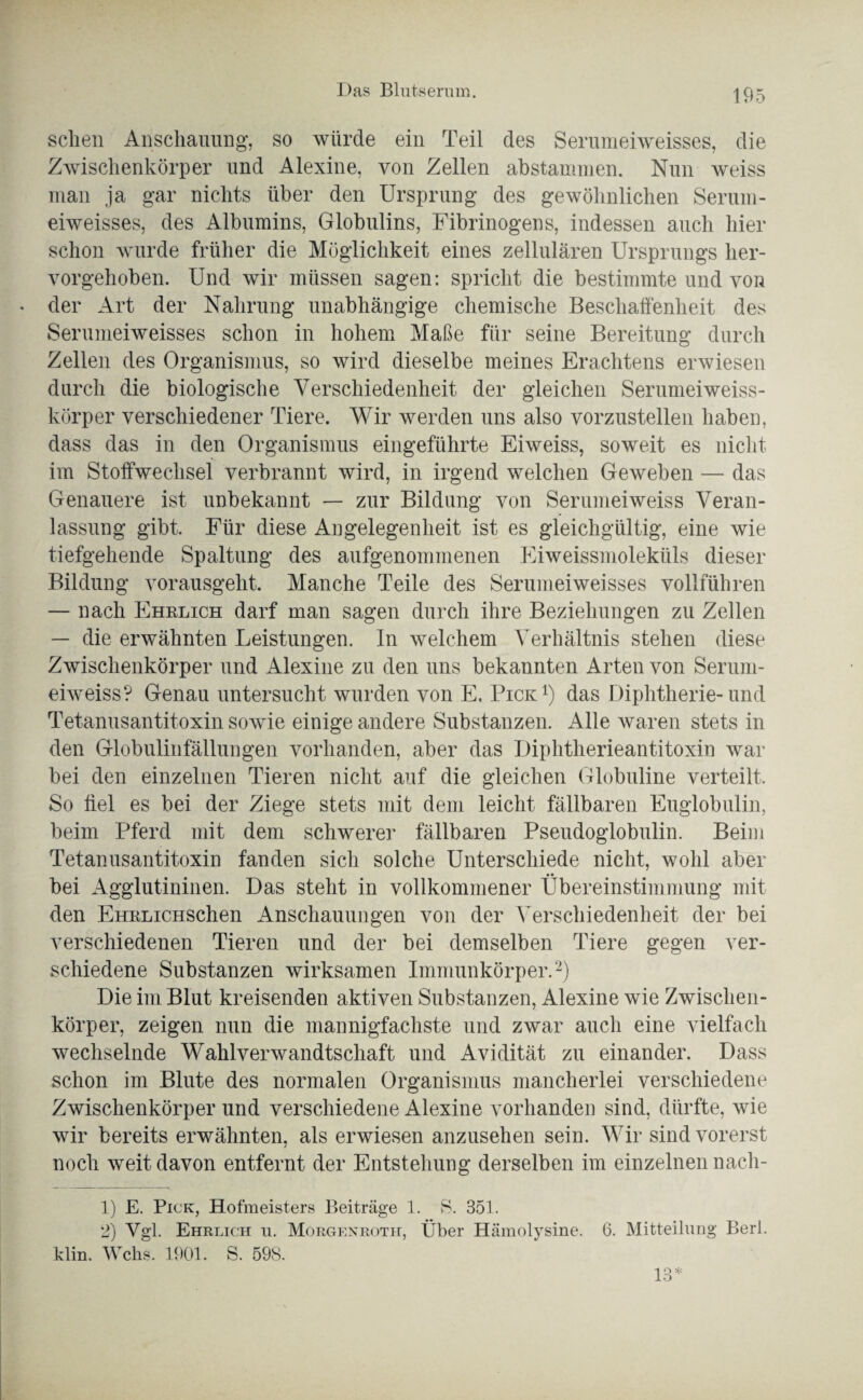 sehen Anschauung', so würde ein Teil des Serumeiweisses, die Zwischenkörper und Alexine, von Zellen abstammen. Nun weiss man ja gar nichts über den Ursprung des gewöhnlichen Serum¬ eiweisses, des Albumins, Globulins, Fibrinogens, indessen auch hier schon wurde früher die Möglichkeit eines zellulären Ursprungs her¬ vorgehoben. Und wir müssen sagen: spricht die bestimmte und von der Art der Nahrung unabhängige chemische Beschaffenheit des Serumeiweisses schon in hohem Maße für seine Bereitung durch Zellen des Organismus, so wird dieselbe meines Erachtens erwiesen durch die biologische Verschiedenheit der gleichen Serumeiweiss¬ körper verschiedener Tiere, Wir werden uns also vorzustellen haben, dass das in den Organismus eingeführte Eiweiss, soweit es nicht im Stoffwechsel verbrannt wird, in irgend welchen Geweben — das Genauere ist unbekannt — zur Bildung von Serumeiweiss Veran¬ lassung gibt. Für diese Angelegenheit ist es gleichgültig, eine wie tiefgehende Spaltung des aufgenommenen Eiweissmoleküls dieser Bildung vorausgeht. Manche Teile des Serumeiweisses vollführen — nach Ehrlich darf man sagen durch ihre Beziehungen zu Zellen — die erwähnten Leistungen. In welchem Verhältnis stehen diese Zwischenkörper und Alexine zu den uns bekannten Arten von Serum¬ eiweiss? Genau untersucht wurden von E. Pick1) das Diphtherie-und Tetanusantitoxin sowie einige andere Substanzen. Alle waren stets in den Globulinfällungen vorhanden, aber das Diphtherieantitoxin war bei den einzelnen Tieren nicht auf die gleichen Globuline verteilt. So fiel es bei der Ziege stets mit dem leicht fällbaren Euglobulin, beim Pferd mit dem schwerer fällbaren Pseudoglobulin. Beim Tetanusantitoxin fanden sich solche Unterschiede nicht, wohl aber bei Agglutininen. Das steht in vollkommener Übereinstimmung mit den EHRLiCHSchen Anschauungen von der Verschiedenheit der bei verschiedenen Tieren und der bei demselben Tiere gegen ver¬ schiedene Substanzen wirksamen Immunkörper.2) Die im Blut kreisenden aktiven Substanzen, Alexine wie Zwischen¬ körper, zeigen nun die mannigfachste und zwar auch eine vielfach wechselnde Wahlverwandtschaft und Avidität zu einander. Dass schon im Blute des normalen Organismus mancherlei verschiedene Zwischenkörper und verschiedene Alexine vorhanden sind, dürfte, wie wir bereits erwähnten, als erwiesen anzusehen sein. Wir sind vorerst noch weit davon entfernt der Entstehung derselben im einzelnen nach- 1) E. Pick, Hofmeisters Beiträge 1. S. 351. 2) Vgl. Ehrlich u. Morgenroth, Über Hämolysine. 6. Mitteilung Berl. Min. Wehs. 1901. S. 598.