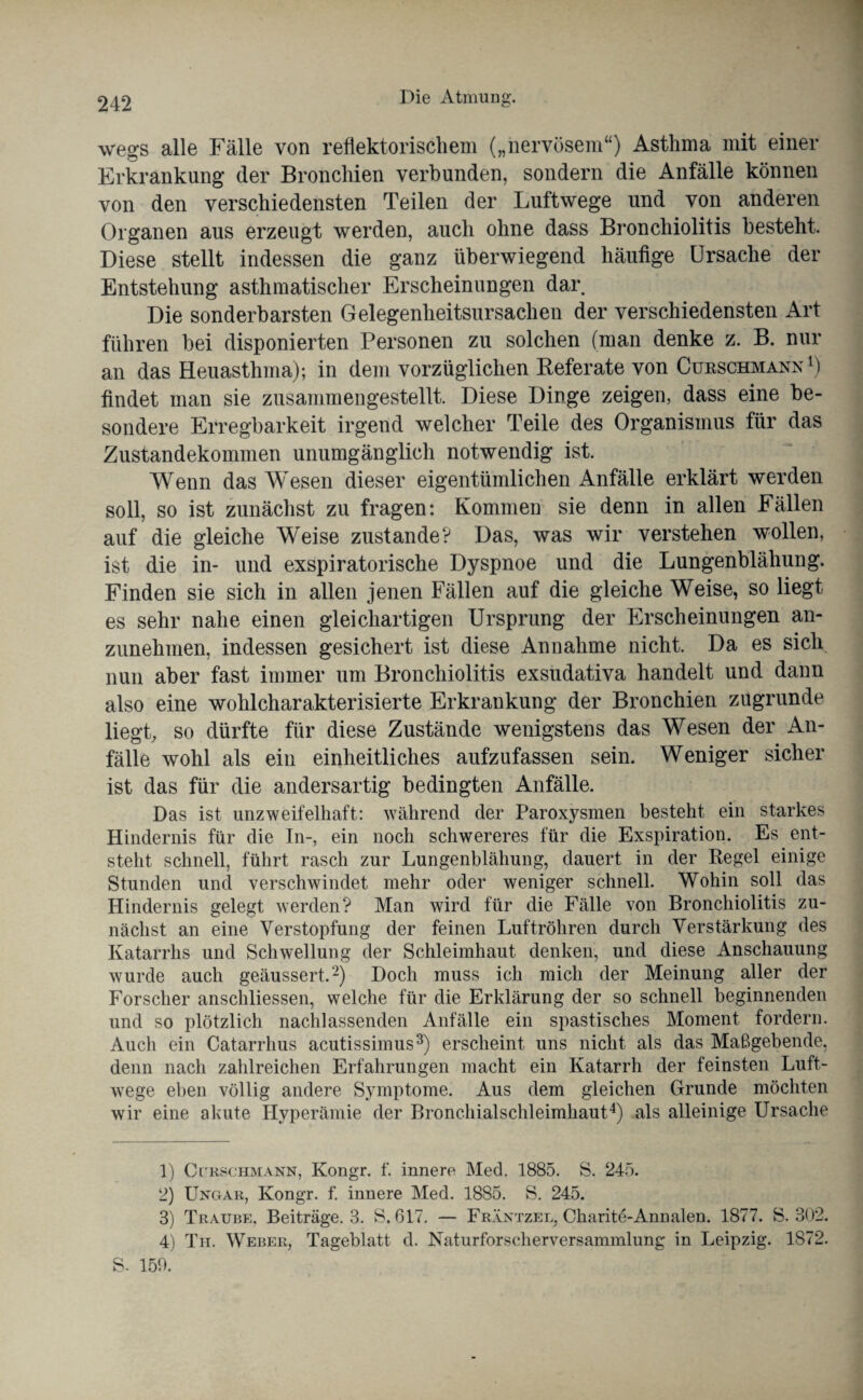 wegs alle Fälle von reflektorischem („nervösem“) Asthma mit einer Erkrankung der Bronchien verbunden, sondern die Anfälle können von den verschiedensten Teilen der Luftwege und von anderen Organen aus erzeugt werden, auch ohne dass Bronchiolitis besteht. Diese stellt indessen die ganz überwiegend häufige Ursache der Entstehung asthmatischer Erscheinungen dar Die sonderbarsten Gelegenheitsursachen der verschiedensten Art führen bei disponierten Personen zu solchen (man denke z. B. nur an das Heuasthma); in dem vorzüglichen Keferate von Cueschmann1) findet man sie zusammengestellt. Diese Dinge zeigen, dass eine be¬ sondere Erregbarkeit irgend welcher Teile des Organismus für das Zustandekommen unumgänglich notwendig ist. Wenn das Wesen dieser eigentümlichen Anfälle erklärt werden soll, so ist zunächst zu fragen: Kommen sie denn in allen Fällen auf die gleiche Weise zustande? Das, was wir verstehen wollen, ist die in- und exspiratorische Dyspnoe und die Lungenblähung. Finden sie sich in allen jenen Fällen auf die gleiche Weise, so liegt es sehr nahe einen gleichartigen Ursprung der Erscheinungen an¬ zunehmen, indessen gesichert ist diese Annahme nicht. Da es sich nun aber fast immer um Bronchiolitis exsudativa handelt und dann also eine wohlcharakterisierte Erkrankung der Bronchien zugrunde liegt, so dürfte für diese Zustände wenigstens das Wesen der An¬ fälle wohl als ein einheitliches aufzufassen sein. Weniger sicher ist das für die andersartig bedingten Anfälle. Das ist unzweifelhaft: während der Paroxysmen besteht ein starkes Hindernis für die In-, ein noch schwereres für die Exspiration. Es ent¬ steht schnell, führt rasch zur Lungenblähung, dauert in der Regel einige Stunden und verschwindet mehr oder weniger schnell. Wohin soll das Hindernis gelegt werden? Man wird für die Fälle von Bronchiolitis zu¬ nächst an eine Verstopfung der feinen Luftröhren durch Verstärkung des Katarrhs und Schwellung der Schleimhaut denken, und diese Anschauung wurde auch geäussert.2) Doch muss ich mich der Meinung aller der Forscher anschliessen, welche für die Erklärung der so schnell beginnenden und so plötzlich nachlassenden Anfälle ein spastisches Moment fordern. Auch ein Catarrlius acutissimus3) erscheint uns nicht als das Maßgebende, denn nach zahlreichen Erfahrungen macht ein Katarrh der feinsten Luft¬ wege eben völlig andere Symptome. Aus dem gleichen Grunde möchten wir eine akute Hyperämie der Bronchialschleimhaut4) als alleinige Ursache 1) CruscHMANN, Kongr. f. innere Med. 1885. S. 245. 2) Ungar, Kongr. f. innere Med. 1885. S. 245. 3) Traube, Beiträge. 3. S. 617. — Fräntzel, Charite-Annalen. 1877. S. 302. 4) Th. Weber, Tageblatt d. Naturforscherversammlung in Leipzig. 1872. S- 150.