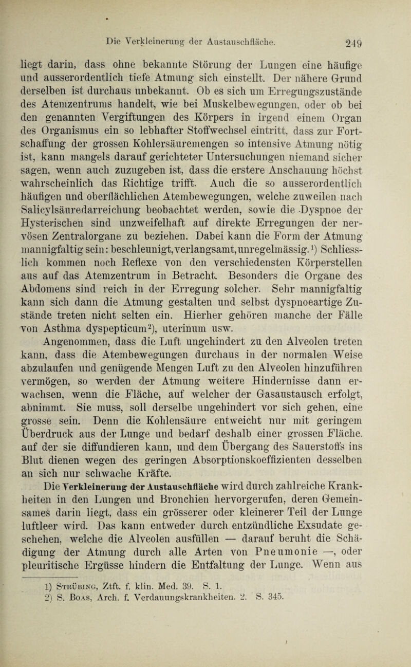 liegt darin, dass ohne bekannte Störung der Lungen eine häufige und ausserordentlich tiefe Atmung sich einstellt. Der nähere Grund derselben ist durchaus unbekannt. Ob es sich um Erregungszustände des Atemzentrums handelt, wie bei Muskelbewegungen, oder ob bei den genannten Vergiftungen des Körpers in irgend einem Organ des Organismus ein so lebhafter Stoffwechsel eintritt, dass zur Fort¬ schaffung der grossen Kohlersäuremengen so intensive Atmung nötig ist, kann mangels darauf gerichteter Untersuchungen niemand sicher sagen, wenn auch zuzugeben ist, dass die erstere Anschauung höchst wahrscheinlich das Richtige trifft. Auch die so ausserordentlich häufigen und oberflächlichen Atembewegungen, welche zuweilen nach Salicylsäuredarreichung beobachtet werden, sowie die -Dyspnoe der Hysterischen sind unzweifelhaft auf direkte Erregungen der ner¬ vösen Zentralorgane zu beziehen. Dabei kann die Form der Atmung mannigfaltig sein: beschleunigt,verlangsamt,unregelmässig.*) Schliess¬ lich kommen noch Reflexe von den verschiedensten Körperstellen aus auf das Atemzentrum in Betracht. Besonders die Organe des Abdomens sind reich in der Erregung solcher. Sehr mannigfaltig kann sich dann die Atmung gestalten und selbst dyspnoeartige Zu¬ stände treten nicht selten ein. Hierher gehören manche der Fälle von Asthma dyspepticum1 2), uterinum usw. Angenommen, dass die Luft ungehindert zu den Alveolen treten kann, dass die Atembewegungen durchaus in der normalen Weise abzulaufen und genügende Mengen Luft zu den Alveolen hinzuführen vermögen, so werden der Atmung weitere Hindernisse dann er¬ wachsen, wenn die Fläche, auf welcher der Gasaustausch erfolgt, abnimmt. Sie muss, soll derselbe ungehindert vor sich gehen, eine grosse sein. Denn die Kohlensäure entweicht nur mit geringem Überdruck aus der Lunge und bedarf deshalb einer grossen Fläche, auf der sie diffundieren kann, und dem Übergang des Sauerstoffs ins Blut dienen wegen des geringen Absorptionskoeffizienten desselben an sich nur schwache Kräfte. Die Verkleinerung der Austauschiläclie wird durch zahlreiche Krank¬ heiten in den Lungen und Bronchien hervorgerufen, deren Gemein¬ sames darin liegt, dass ein grösserer oder kleinerer Teil der Lunge luftleer wird. Das kann entweder durch entzündliche Exsudate ge¬ schehen, welche die Alveolen ausfüllen — darauf beruht die Schä¬ digung der Atmung durch alle Arten von Pneumonie —, oder pleuritische Ergüsse hindern die Entfaltung der Lunge. Wenn aus 1) Strübing, Ztft. f. klin. Med. 39. S. 1. 2) S. Boas, Arch. f. Verdaiumgskranklieiten. 2. S. 345. i