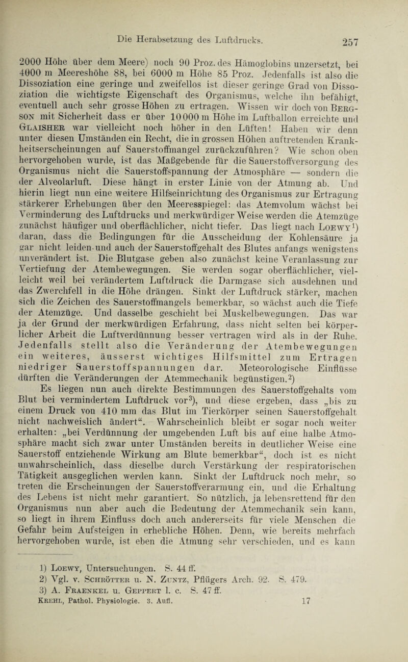 2000 Höhe über dem Meere) noch 90 Proz. des Hämoglobins unzersetzt, bei 4000 m Meereshöhe 88, bei 6000 m Höhe 85 Proz. Jedenfalls ist also die Dissoziation eine geringe und zweifellos ist dieser geringe Grad von Disso¬ ziation die wichtigste Eigenschaft des Organismus, welche ihn befähigt, eventuell auch sehr grosse Höhen zu ertragen. Wissen wir doch von Berg- son mit Sicherheit dass er über 10000 m Höhe im Luftballon erreichte und Glaisher war vielleicht noch höher in den Lüften! Haben wir denn unter diesen Umständen ein Recht, die in grossen Höhen auftretenden Krank¬ heitserscheinungen auf Sauerstoffmangel zurückzuführen? Wie schon oben hervorgehoben wurde, ist das Maßgebende für die Sauerstoffversorgung des Organismus nicht die Sauerstoffspannung der Atmosphäre — sondern die der Alveolarluft. Diese hängt in erster Linie von der Atmung ab. Und hierin liegt nun eine weitere Hilfseinrichtung des Organismus zur Ertragung stärkerer Erhebungen über den Meeresspiegel: das Atemvolum wächst bei Verminderung des Luftdrucks und merkwürdiger Weise werden die Atemzüge zunächst häufiger und oberflächlicher, nicht tiefer. Das liegt nach Loewy1) daran, dass die Bedingungen für die Ausscheidung der Kohlensäure ja gar nicht leiden-und auch der Sauerstoffgehalt des Blutes anfangs wenigstens unverändert ist. Die Blutgase geben also zunächst keine Veranlassung zur Vertiefung der Atembewegungen. Sie werden sogar oberflächlicher, viel¬ leicht weil bei verändertem Luftdruck die Darmgase sich ausdehnen und das Zwerchfell in die Höhe drängen. Sinkt der Luftdruck stärker, machen sich die Zeichen des Sauerstoffmangels bemerkbar, so wächst auch die Tiefe der Atemzüge. Und dasselbe geschieht bei Muskelbewegungen. Das war ja der Grund der merkwürdigen Erfahrung, dass nicht selten bei körper¬ licher Arbeit die Luftverdünnung besser vertragen wird als in der Ruhe. Jedenfalls stellt also die Veränderung der Atembewegungen ein weiteres, äusserst wichtiges Hilfsmittel zum Ertragen niedriger Sauerstoff Spannungen dar. Meteorologische Einflüsse dürften die Veränderungen der Atemmechanik begünstigen.2) Es liegen nun auch direkte Bestimmungen des Sauerstoffgehalts vom Blut bei vermindertem Luftdruck vor3), und diese ergeben, dass „bis zu einem Druck von 410 mm das Blut im Tierkörper seinen Sauerstoffgehalt nicht nachweislich ändert“. Wahrscheinlich bleibt er sogar noch weiter erhalten: „bei Verdünnung der umgebenden Luft bis auf eine halbe Atmo¬ sphäre macht sich zwar unter Umständen bereits in deutlicher Weise eine Sauerstoff entziehende Wirkung am Blute bemerkbar“, doch ist es nicht unwahrscheinlich, dass dieselbe durch Verstärkung der respiratorischen Tätigkeit ausgeglichen werden kann. Sinkt der Luftdruck noch mehr, so treten die Erscheinungen der Sauerstoffverarmung ein, und die Erhaltung des Lebens ist nicht mehr garantiert. So nützlich, ja lebensrettend für den Organismus nun aber auch die Bedeutung der Atemmechanik sein kann, so liegt in ihrem Einfluss doch auch andererseits für viele Menschen die Gefahr beim Aufsteigen in erhebliche Höhen. Denn, wie bereits mehrfach hervorgehoben wurde, ist eben die Atmung sehr verschieden, und es kann 1) Loewy, Untersuchungen. S. 44 ff. 2) Vgl. v. SchrÖtter u. N. Zuntz, Pflügers Arch. 92. S. 479. 3) A. Fraenkel u. Geppert L c. S. 47 ff. Krehl, Pathol. Physiologie. 3. Aufl. 17