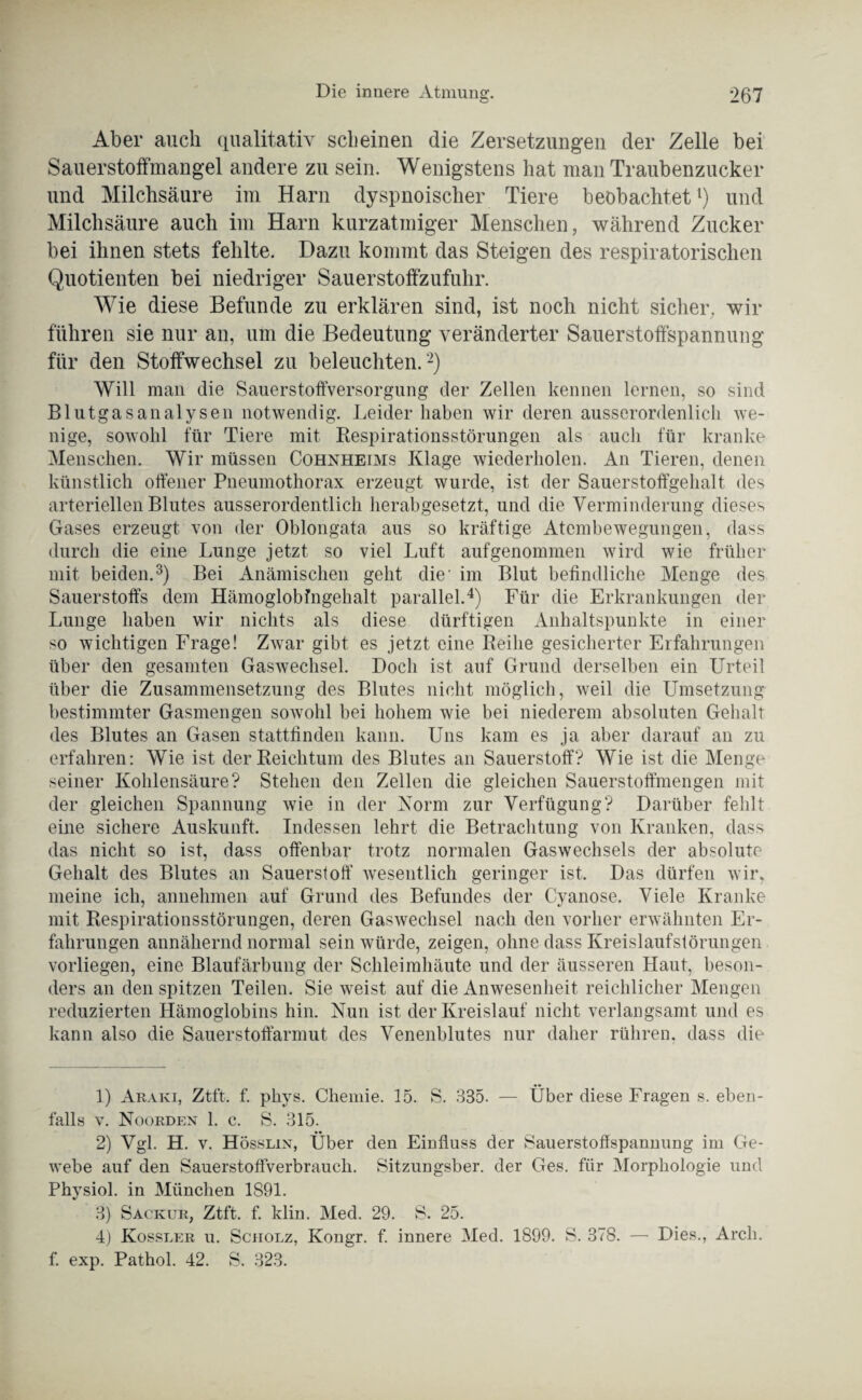 *267 Die innere Atmung. Aber auch qualitativ scheinen die Zersetzungen der Zelle bei Sauerstoffmangel andere zu sein. Wenigstens hat man Traubenzucker und Milchsäure im Harn dyspnoischer Tiere beobachtet1) und Milchsäure auch im Harn kurzatmiger Menschen, während Zucker bei ihnen stets fehlte. Dazu kommt das Steigen des respiratorischen Quotienten bei niedriger Sauerstoffzufuhr. Wie diese Befunde zu erklären sind, ist noch nicht sicher, wir führen sie nur an, um die Bedeutung veränderter Sauerstoffspannung für den Stoffwechsel zu beleuchten. 2) Will mail die Sauerstoffversorgung der Zellen kennen lernen, so sind Blutgasanalysen notwendig. Leiderhaben wir deren ausserordenlich we¬ nige, sowohl für Tiere mit Respirationsstörungen als auch für kranke Menschen. Wir müssen Cohnheims Klage wiederholen. An Tieren, denen künstlich offener Pneumothorax erzeugt wurde, ist der Sauerstoffgehalt des arteriellen Blutes ausserordentlich herabgesetzt, und die Verminderung dieses Gases erzeugt von der Oblongata aus so kräftige Atembewegungen, dass durch die eine Lunge jetzt so viel Luft aufgenommen wird wie früher mit beiden.3) Bei Anämischen geht die' im Blut befindliche Menge des Sauerstoffs dem Hämoglobfngehalt parallel.4) Für die Erkrankungen der Lunge haben wir nichts als diese dürftigen Anhaltspunkte in einer so wichtigen Frage! Zwar gibt es jetzt eine Reihe gesicherter Erfahrungen über den gesamten Gaswechsel. Doch ist auf Grund derselben ein Urteil über die Zusammensetzung des Blutes nicht möglich, weil die Umsetzung bestimmter Gasmengen sowohl bei hohem wie bei niederem absoluten Gehalt des Blutes an Gasen stattfinden kann. Uns kam es ja aber darauf an zu erfahren: Wie ist der Reichtum des Blutes an Sauerstoff? Wie ist die Menge seiner Kohlensäure? Stehen den Zellen die gleichen Sauerstoffmengen mit der gleichen Spannung wie in der Norm zur Verfügung? Darüber fehlt eine sichere Auskunft. Indessen lehrt die Betrachtung von Kranken, dass das nicht so ist, dass offenbar trotz normalen Gaswechsels der absolute Gehalt des Blutes an Sauerstoff wesentlich geringer ist. Das dürfen wir, meine ich, annehmen auf Grund des Befundes der Cyanose. Viele Kranke mit Respirationsstörungen, deren Gaswechsel nach den vorher erwähnten Er¬ fahrungen annähernd normal sein würde, zeigen, ohne dass Kreislaufstörungen vorliegen, eine Blaufärbung der Schleimhäute und der äusseren Haut, beson¬ ders an den spitzen Teilen. Sie weist auf die Anwesenheit reichlicher Mengen reduzierten Hämoglobins hin. Nun ist der Kreislauf nicht verlangsamt und es kann also die Sauerstoffarmut des Venenblutes nur daher rühren, dass die 1) Araki, Ztft. f. phys. Chemie. 15. S. 385. — Über diese Fragen s. eben¬ falls v. Noorden 1. c. S. 315. 2) Vgl. H. v. Hösslin, Über den Einfluss der Sauerstoffspannung im Ge¬ webe auf den Sauerstoffverbrauch. Sitzungsber. der Ges. für Morphologie und Physiol. in München 1S91. 3) Sackur, Ztft. f. klin. Med. 29. S. 25. 4) Kossler u. Scholz, Kongr. f. innere Med. 1899. S. 378. — f. exp. Pathol. 42. S. 323. Dies., Arch.