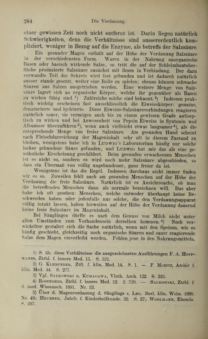 einer gewissen Zeit noch nicht entfernt ist. Darin liegen natürlich Schwierigkeiten, denn die Verhältnisse sind ausserordentlich kom¬ pliziert, weniger in Bezug auf die Enzyme, als betreffs der Salzsäure. Ein gesunder Magen enthält auf der Höhe der Verdauung Salzsäure in der verschiedensten Form. Waren in der Nahrung anorganische Basen oder basisch wirkende Salze, so tritt die auf der Schleimhautober- ffäche produzierte Salzsäure zunächst mit ihnen in Verbindung. Der dazu verwandte Teil des Sekrets wird fest gebunden und ist dadurch natürlich ausser stände gesetzt, weiter eine Rolle zu spielen; ebenso können schwache Säuren aus Salzen ausgetrieben werden. Eine weitere Menge von Salz¬ säure lagert sich an organische Körper, welche ihr gegenüber als Basen zu wirken fähig sind.*) Zahlreiche solche sind bekannt.1 2) Indessen prak¬ tisch wichtig erscheinen fast ausschliesslich die Eiweisskörper: genuine, denaturierte und hydrierte. Diese Eiweiss-Salzsäureverbindungen reagieren natürlich sauer, sie vermögen auch bis zu einem gewissen Grade antisep¬ tisch zu wirken und bei Anwesenheit von Pepsin Eiweiss in Syntonin und Albumose überzuführen3), wenn auch vielleicht etwas langsamer4), als die entsprechende Menge von freier Salzsäure. Am gesunden Hund scheint nach Fleischdarreichung der Mageninhalt sehr oft in diesem Zustand zu bleiben, wenigstens habe ich in Ludwig’s Laboratorium häufig nur solche locker gebundene Säure gefunden, und Ludwig hat mir das als eine ge¬ wöhnliche Erscheinung geschildert. Beim gesunden erwachsenen Menschen ist es nicht so, sondern es wird noch mehr Salzsäure abgeschieden, so dass ein Übermaß von völlig ungebundener, ganz freier da ist. Wenigstens ist das die Regel. Indessen durchaus nicht immer finden wir es so. Zuweilen fehlt auch am gesunden Menschen auf der Höhe der Verdauung die freie Salzsäure. Natürlich ist es Ansichtssache, ob man die betreffenden Menschen dann als normale bezeichnen will. Das aber habe ich oft gesehen: Menschen, welche entweder überhaupt keine Be¬ schwerden haben oder jedentalls nur solche, die den Verdauungsapparat völlig intakt lassen, haben bisweilen aut der Höhe der Verdauung dauernd keine freie Salzsäure im Mageninhalt. Bei Säuglingen dürfte es nach dem Genuss von Milch nicht unter allen Umständen zum Vorhandensein derselben kommen.5) Noch ver¬ wickelter gestaltet sich die Sache natürlich, wenn mit den Speisen, wie es häufig geschieht, gleichzeitig noch organische Säuren und sauer reagierende Salze dem Magen einverleibt werden. Fehlen jene in den Nahrungsmitteln. 1) S. üb. diese Verhältnisse die ausgezeichneten Ausführungen F. A. Hoff- manns, Ztrbl. f. innere Med. 11. S. 521. 2) G. Klemperer, Zt-ft. f. klin. Med. 14. S. 1. — F. Moritz, Archiv f. klin. Med. 44. S. 277. 3) Vgl. Salkowski u. Kumagawa, Virch. Arch. 122. S. 235. 4) Rosenheim, Ztrbl. f. innere Med. 12. 2. 720. — Salkowski, Ztrbl. f. d. med. Wissensch. 1891. Nr. 52. •• 5) Uber d. Magenverdauung d. Säuglings s. Leo, Berl. klin. Wehs. 1888. Nr. 49; Heubner, Jahrb. f. Kinderheilkunde. 32. S. 27; Wohlmann, Ebenda. S. 297.