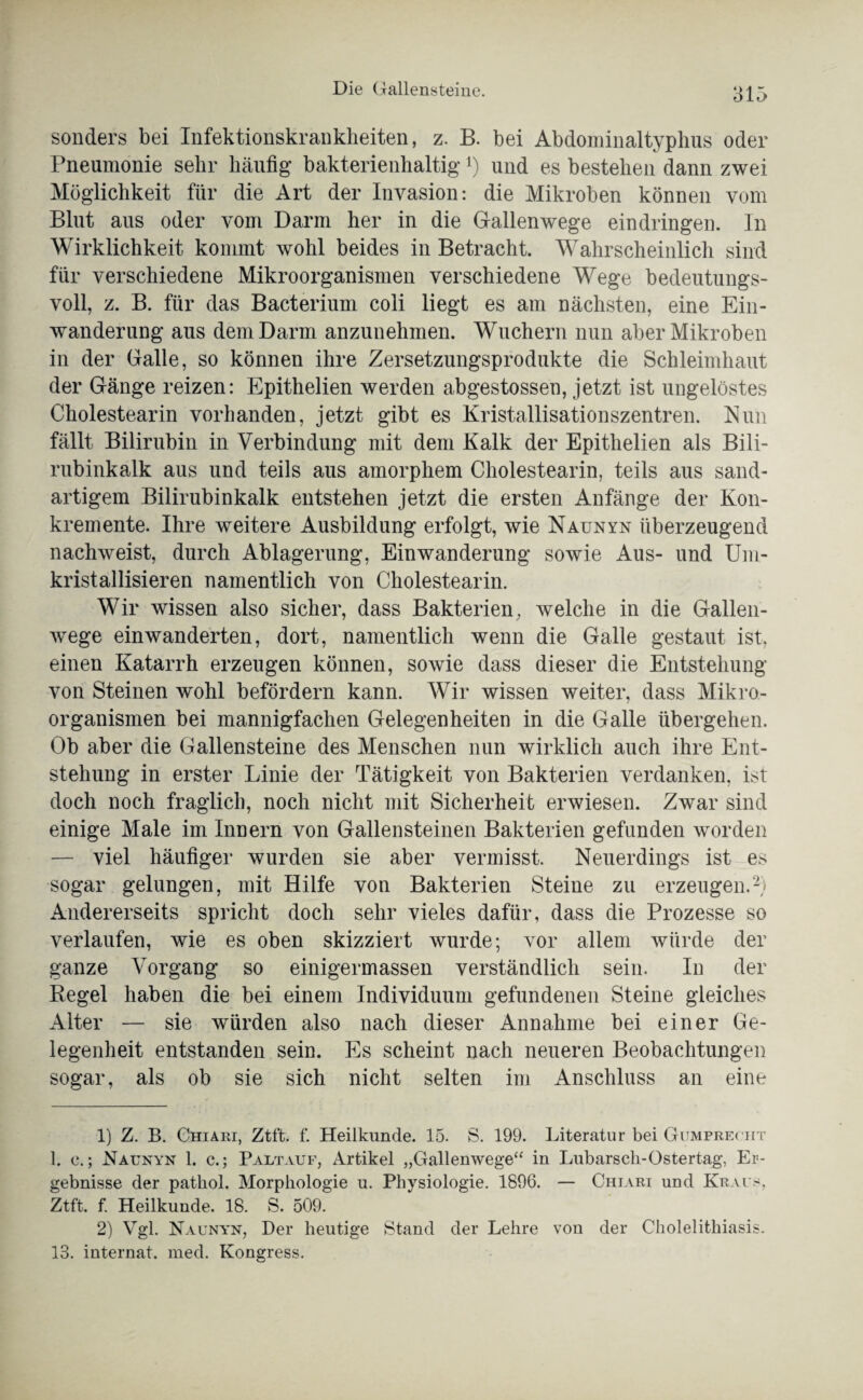 sonders bei Infektionskrankheiten, z. B. bei Abdominaltyphus oder Pneumonie sehr häufig bakterienhaltig’*) und es bestehen dann zwei Möglichkeit für die Art der Invasion: die Mikroben können vom Blut aus oder vom Darm her in die Gallenwege eindringen. In Wirklichkeit kommt wohl beides in Betracht. Wahrscheinlich sind für verschiedene Mikroorganismen verschiedene Wege bedeutungs¬ voll, z. B. für das Bacterium coli liegt es am nächsten, eine Ein¬ wanderung aus dem Darm anzunehmen. Wuchern nun aber Mikroben in der Galle, so können ihre Zersetzungsprodukte die Schleimhaut der Gänge reizen: Epithelien werden abgestossen, jetzt ist ungelöstes Cholestearin vorhanden, jetzt gibt es Kristallisationszentren. Nun fällt Bilirubin in Verbindung mit dem Kalk der Epithelien als Bili¬ rubinkalk aus und teils aus amorphem Cholestearin, teils aus sand¬ artigem Bilirubinkalk entstehen jetzt die ersten Anfänge der Kon¬ kremente. Ihre weitere Ausbildung erfolgt, wie Naunyn überzeugend nachweist, durch Ablagerung, Einwanderung sowie Aus- und Um¬ kristallisieren namentlich von Cholestearin. Wir wissen also sicher, dass Bakterien, welche in die Gallen¬ wege einwanderten, dort, namentlich wenn die Galle gestaut ist, einen Katarrh erzeugen können, sowie dass dieser die Entstehung von Steinen wohl befördern kann. Wir wissen weiter, dass Mikro¬ organismen bei mannigfachen Gelegenheiten in die Galle übergehen. Ob aber die Gallensteine des Menschen nun wirklich auch ihre Ent¬ stehung in erster Linie der Tätigkeit von Bakterien verdanken, ist doch noch fraglich, noch nicht mit Sicherheit erwiesen. Zwar sind einige Male im Innern von Gallensteinen Bakterien gefunden worden — viel häufiger wurden sie aber vermisst. Neuerdings ist es sogar gelungen, mit Hilfe von Bakterien Steine zu erzeugen.1 2) Andererseits spricht doch sehr vieles dafür, dass die Prozesse so verlaufen, wie es oben skizziert wurde; vor allem würde der ganze Vorgang so einigermassen verständlich sein. In der Regel haben die bei einem Individuum gefundenen Steine gleiches Alter — sie würden also nach dieser Annahme bei einer Ge¬ legenheit entstanden sein. Es scheint nach neueren Beobachtungen sogar, als ob sie sich nicht selten im Anschluss an eine 1) Z. B. Chiari, Ztft. f. Heilkunde. 15. S. 199. Literatur bei Gumprecht 1. e.; Naunyn 1. c.; Paltauf, Artikel „Gallenwege“ in Lubarsch-Ostertag, Er¬ gebnisse der patliol. Morphologie u. Physiologie. 1896. — Chiari und Kraus. Ztft. f. Heilkunde. 18. S. 509. 2) Vgl. Naunyn, Der heutige Stand der Lehre von der Cholelithiasis. 13. internat. med. Kongress.