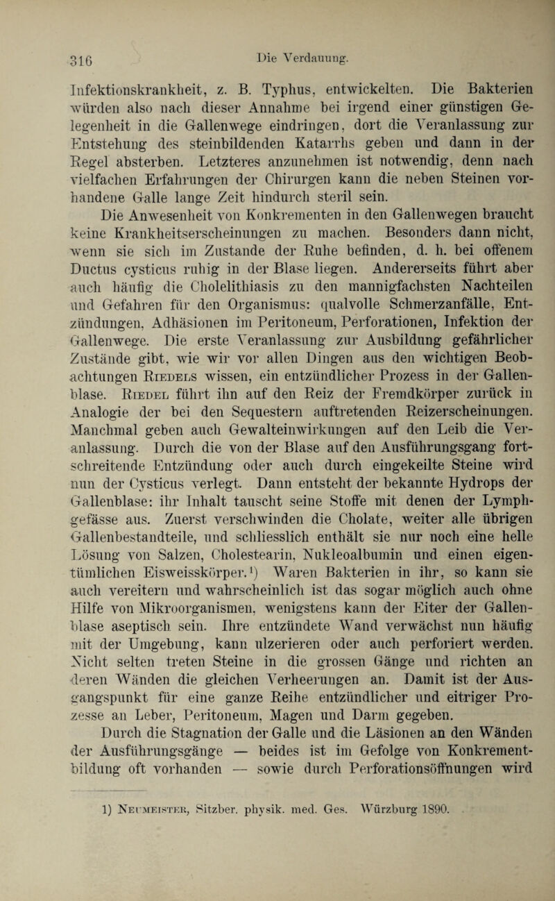 Infektionskrankheit, z. B. Typhus, entwickelten. Die Bakterien würden also nach dieser Annahme bei irgend einer günstigen Ge¬ legenheit in die Gallenwege eindringen, dort die Veranlassung zur Entstehung des steinbildenden Katarrhs geben und dann in der Regel absterben. Letzteres anzunehmen ist notwendig, denn nach vielfachen Erfahrungen der Chirurgen kann die neben Steinen vor¬ handene Galle lange Zeit hindurch steril sein. Die Anwesenheit von Konkrementen in den Galienwegen braucht keine Krankheitserscheinungen zu machen. Besonders dann nicht, wenn sie sich im Zustande der Ruhe befinden, d. h. bei offenem Ductus cysticus ruhig in der Blase liegen. Andererseits führt aber auch häufig die Cholelithiasis zu den mannigfachsten Nachteilen und Gefahren für den Organismus: qualvolle Schmerzanfälle, Ent¬ zündungen, Adhäsionen im Peritoneum, Perforationen, Infektion der Gallenwege. Die erste Veranlassung zur Ausbildung gefährlicher Zustände gibt, wie wir vor allen Dingen aus den wichtigen Beob¬ achtungen Riedels wissen, ein entzündlicher Prozess in der Gallen¬ blase. Riedel führt ihn auf den Reiz der Fremdkörper zurück in Analogie der bei den Sequestern auftretenden Reizerscheinungen. Manchmal geben auch Gewalteinwirkungen auf den Leib die Ver¬ anlassung. Durch die von der Blase auf den Ausführungsgang fort¬ schreitende Entzündung oder auch durch eingekeilte Steine wird nun der Cysticus verlegt. Dann entsteht der bekannte Hydrops der Gallenblase: ihr Inhalt tauscht seine Stoffe mit denen der Lympli- gefässe aus. Zuerst verschwinden die Cholate, weiter alle übrigen Gallenbestandteile, und schliesslich enthält sie nur noch eine helle Lösung von Salzen, Cholestearin, Nukleoalbumin und einen eigen¬ tümlichen Eisweisskörper.1) Waren Bakterien in ihr, so kann sie auch vereitern und wahrscheinlich ist das sogar möglich auch ohne Hilfe von Mikroorganismen, wenigstens kann der Eiter der Gallen¬ blase aseptisch sein. Ihre entzündete Wand verwächst nun häufig mit der Umgebung, kann ulzerieren oder auch perforiert werden. Nicht selten treten Steine in die grossen Gänge und richten an deren Wänden die gleichen Verheerungen an. Damit ist der Aus¬ gangspunkt für eine ganze Reihe entzündlicher und eitriger Pro¬ zesse an Leber, Peritoneum, Magen und Darm gegeben. Durch die Stagnation der Galle und die Läsionen an den Wänden der Ausführungsgänge — beides ist im Gefolge von Konkrement¬ bildung oft vorhanden — sowie durch Perforationsöffnungen wird 1) Neumeister, Sitzber. physik. med. Ges. Würzburg 1890.