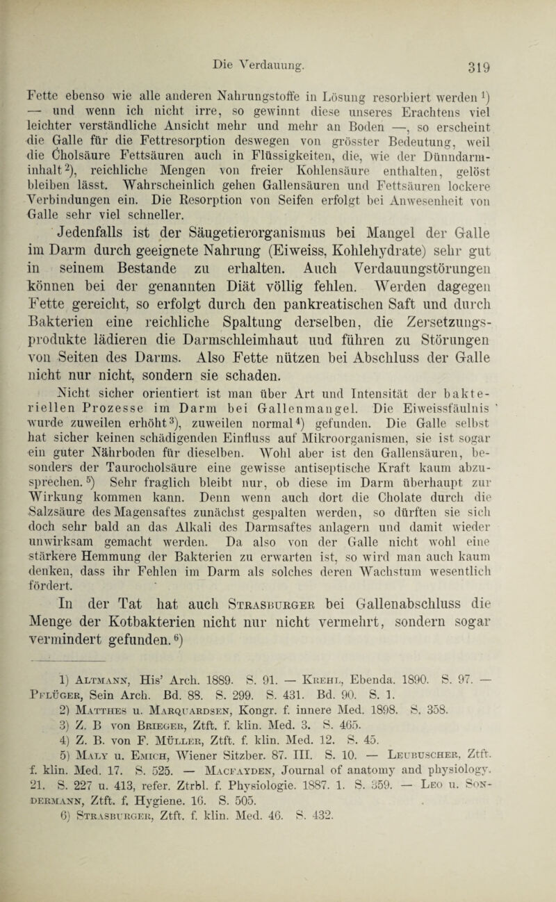 Fette ebenso wie alle anderen Nahrungstoffe in Lösung resorbiert werden *) — und wenn ich nicht irre, so gewinnt diese unseres Erachtens viel leichter verständliche Ansicht mehr und mehr an Boden —, so erscheint die Galle für die Fettresorption deswegen von grösster Bedeutung, weil die Cholsäure Fettsäuren auch in Flüssigkeiten, die, wie der Dünndarm¬ inhalt1 2), reichliche Mengen von freier Kohlensäure enthalten, gelöst bleiben lässt. Wahrscheinlich gehen Gallensäuren und Fettsäuren lockere Verbindungen ein. Die Resorption von Seifen erfolgt bei Anwesenheit von Galle sehr viel schneller. Jedenfalls ist der Säugetierorganisnms bei Mangel der Galle im Darm durch geeignete Nahrung (Eiweiss, Kohlehydrate) sehr gut in seinem Bestände zu erhalten. Auch Verdauungstörungen können bei der genannten Diät völlig fehlen. Werden dagegen Fette gereicht, so erfolgt durch den pankreatischen Saft und durch Bakterien eine reichliche Spaltung derselben, die Zersetzungs¬ produkte lädieren die Darmschleimhaut und führen zu Störungen von Seiten des Darms. Also Fette nützen bei Abschluss der Galle nicht nur nicht, sondern sie schaden. Nicht sicher orientiert ist man über Art und Intensität der bakte¬ riellen Prozesse im Darm bei Gallenmangel. Die Eiweissfäulnis ' wurde zuweilen erhöht3), zuweilen normal4) gefunden. Die Galle selbst hat sicher keinen schädigenden Einfluss auf Mikroorganismen, sie ist sogar ein guter Nährboden für dieselben. Wohl aber ist den Gallensäuren, be¬ sonders der Taurocholsäure eine gewisse antiseptische Kraft kaum abzu¬ sprechen.5) Sehr fraglich bleibt nur, ob diese im Darm überhaupt zur Wirkung kommen kann. Denn wenn auch dort die Cholate durch die Salzsäure des Magensaftes zunächst gespalten werden, so dürften sie sich doch sehr bald an das Alkali des Darmsaftes anlagern und damit wieder unwirksam gemacht werden. Da also von der Galle nicht wohl eine stärkere Hemmung der Bakterien zu erwarten ist, so wird man auch kaum denken, dass ihr Fehlen im Darm als solches deren Wachstum wesentlich fördert. In der Tat hat auch Strasburger bei Gallenabschluss die Menge der Kotbakterien nicht nur nicht vermehrt, sondern sogar vermindert gefunden.6) 1) Altmann, His’ Arch. 1889. S. 91. — Krehl, Ebenda. 1890. S. 97. — Pflüger, Sein Arch. Bd. 88. S. 299. S. 431. Bd. 90. S. 1. 2) Matthes u. Marquardsen, Kongr. f. innere Med. 1898. S. 358. 3) Z. B von Brieger, Ztft. f. klin. Med. 3. S. 465. 4) Z. B. von F. Müller, Ztft. f. klin. Med. 12. S. 45. 5) Maly u. Emich, Wiener Sitzber. 87. III. S. 10. — Leubuscher, Ztft. f. klin. Med. 17. S. 525. — Macfayden, Journal of anatomy and physiology. 21. S. 227 u. 413, refer. Ztrbl. f. Physiologie. 1887. 1. S. 359. — Leo u. Son¬ dermann, Ztft. f. Hygiene. 16. S. 505. 6) Strasburger, Ztft. f. klin. Med. 46. S. 432.