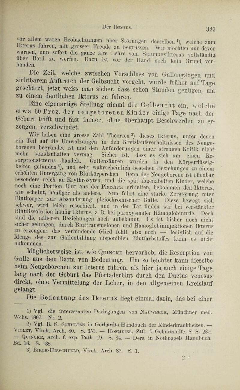 323 vor allem waren Beobachtungen über Störungen derselben'), welche zum 1 Uterus fuhren, mit grosser Freude zu begrüssen. Wir möchten nur davor warnen, nun sofort die ganze alte Lehre vom Stauungsikterus vollständig über Bord zu werfen. Dazu ist vor der Hand noch kein Grund vor- handen. Di© Zeit, welche zwischen Verschluss von Gallengängen und sichtbarem Auftreten der Gelbsucht vergeht, wurde früher auf Tage geschätzt, jetzt weiss man sicher, dass schon Stunden genügen, um zu einem deutlichen Ikterus zu führen. Eine eigenartige Stellung nimmt die Gelbsucht ein, welche etwa 60 Proz. der neugeborenen Kinder einige Tage nach der Geburt trifft und fast immer, ohne überhaupt Beschwerden zu er¬ zeugen, verschwindet. Wir haben eine grosse Zahl Theorien1 2) dieses Ikterus, unter denen ein Teil auf die Umwälzungen in den Kreislaufsverhältnissen des Neuge¬ borenen begründet ist und den Anforderungen einer strengen Kritik nicht mehr standzuhalten vermag. Sicher ist, dass es sich um einen Re- soiptionsicterus handelt. Gallensäuren wurden in den Körperflüssig¬ keiten gefunden3), und sehr wahrscheinlich bestehen Beziehungen zu einem erhöhten Untergang von Blutkörperchen. Denn der Neugeborene ist offenbar besonders reich an Erythrozyten, und die spät abgenabelten Kinder, welche noch eine Portion Blut aus der Placenta erhielten, bekommen den Ikterus, vie scheint, häufiger als andere. Nun führt eine starke Zerstörung roter Blutkörper zur Absonderung pleiochromischer Galle. Diese bewegt sich schwer, wird leicht resorbiert, und in der Tat finden wir bei verstärkter Blutdissolution häufig Ikterus, z. B. bei paroxysmaler Hämoglobinurie. Doch sind die näheren Beziehungen noch unbekannt. Es ist bisher noch nicht sicher gelungen, durch Bluttransfusionen und Hämoglobininjektionen Ikterus zu erzeugen; das verbindende Glied fehlt also noch — lediglich auf die Menge des zur Gallenbildung disponiblen Blutfarbstoffes kann es nicht an kommen. Möglicherweise ist, wie Quincke liervorhob, die Resorption von Galle aus dem Darm von Bedeutung. Um so leichter kann dieselbe beim Neugeborenen zur Icterus führen, als hier ja auch einige Tage lang nach der Geburt das Pfortaderblut durch den Ductus venosus direkt, ohne Vermittelung der Leber, in den allgemeinen Kreislauf gelangt. Die Bedeutung des Ikterus liegt einmal darin, das bei einer 1) Vgl. die interessanten Darlegungen von Nauwerck, Münchner med. Wehs. 1897. Nr. 2. 2) Vgl. B. S. Schultze in Gerhardts Handbuch der Kinderkrankheiten. — \ iolet, Virch. Arch. 80. S. 353. — Hofmeier, Ztft. f. Geburtshilfe. 8. S. 287. Quincke, Arch. f. exp. Path. 19. S. 34. — Ders. in Nothnagels Handbuch. Bd. 18. S. 138.