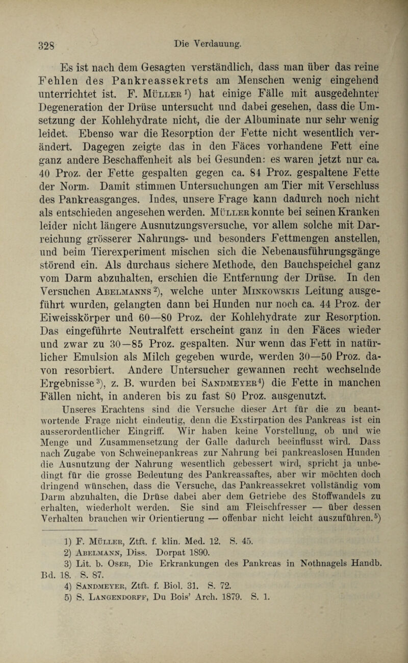 Es ist nach dem Gesagten verständlich, dass man über das reine Fehlen des Pankreassekrets am Menschen wenig eingehend unterrichtet ist. F. Mülleb1) hat einige Fälle mit ausgedehnter Degeneration der Drüse untersucht und dabei gesehen, dass die Um¬ setzung der Kohlehydrate nicht, die der Albuminate nur sehr wenig leidet. Ebenso war die Resorption der Fette nicht wesentlich ver¬ ändert. Dagegen zeigte das in den Fäces vorhandene Fett eine ganz andere Beschaffenheit als hei Gesunden: es waren jetzt nur ca. 40 Proz. der Fette gespalten gegen ca. 84 Proz. gespaltene Fette der Norm. Damit stimmen Untersuchungen am Tier mit Verschluss des Pankreasganges. Indes, unsere Frage kann dadurch noch nicht als entschieden angesehen werden. Müllek konnte bei seinen Kranken leider nicht längere Ausnutzungsversuche, vor allem solche mit Dar¬ reichung grösserer Nalirungs- und besonders Fettmengen anstellen, und heim Tierexperiment mischen sich die Nebenausführungsgänge störend ein. Als durchaus sichere Methode, den Bauchspeichel ganz vom Darm abzuhalten, erschien die Entfernung der Drüse. In den Versuchen Abelmanns2), welche unter Minkowskis Leitung ausge¬ führt wurden, gelangten dann bei Hunden nur noch ca. 44 Proz. der Eiweisskörper und 60—80 Proz. der Kohlehydrate zur Kesorption. Das eingeführte Neutralfett erscheint ganz in den Fäces wieder und zwar zu 30—85 Proz. gespalten. Nur wenn das Fett in natür¬ licher Emulsion als Milch gegeben wurde, werden 30—50 Proz. da¬ von resorbiert. Andere Untersucher gewannen recht wechselnde Ergebnisse3), z. B. wurden bei Sandmeyee4) die Fette in manchen Fällen nicht, in anderen bis zu fast 80 Proz. ausgenutzt. Unseres Erachtens sind die Versuche dieser Art für die zu beant¬ wortende Frage nicht eindeutig, denn die Exstirpation des Pankreas ist ein ausserordentlicher Eingriff. Wir haben keine Vorstellung, ob und wie Menge und Zusammensetzung der Galle dadurch beeinflusst wird. Dass nach Zugabe von Schweinepankreas zur Nahrung bei pankreaslosen Hunden die Ausnutzung der Nahrung wesentlich gebessert wird, spricht ja unbe¬ dingt für die grosse Bedeutung des Pankreassaftes, aber wir möchten doch dringend wünschen, dass die Versuche, das Pankreassekret vollständig vom Darm abzuhalten, die Drüse dabei aber dem Getriebe des Stoffwandels zu erhalten, wiederholt werden. Sie sind am Fleischfresser — über dessen Verhalten brauchen wir Orientierung — offenbar nicht leicht auszuführen.5) 1) F. Müller, Ztft. f. klin. Med. 12. S. 45. 2) Abelmann, Diss. Dorpat 1890. 3) Lit. b. Oser, Die Erkrankungen des Pankreas in Nothnagels Handb. Bd. 18. S. 87. 4) Sandmeyer, Ztft. f. Biol. 31. S. 72. 5) S. Langendorff, Du Bois’ Arch. 1879. S. 1.