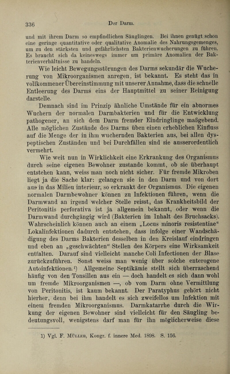 und mit ihrem Darm so empfindlichen Säuglingen. Bei ihnen genügt schon eine geringe quantitative oder qualitative Anomalie des Nahrungsgemenges, um zu den stärksten und gefährlichsten Bakterienwucherungen zu führen. Es braucht sich da keineswegs immer um primäre Anomalien der Bak¬ terienverhältnisse zu handeln. Wie leicht Bewegungsstörungen des Darms sekundär die Wuche¬ rung von Mikroorganismen anregen, ist bekannt. Es steht das in vollkommener Übereinstimmung mit unserer Annahme, dass die schnelle Entleerung des Darms eins der Hauptmittel zu seiner Reinigung darstelle. Demnach sind im Prinzip ähnliche Umstände für ein abnormes Wuchern der normalen Darmbakterien und für die Entwicklung pathogener, an sich dem Darm fremder Eindringlinge maßgebend. Alle möglichen Zustände des Darms üben einen erheblichen Einfluss auf die Menge der in ihm wuchernden Bakterien aus, bei allen dys¬ peptischen Zuständen und bei Durchfällen sind sie ausserordentlich vermehrt. Wie weit nun in Wirklichkeit eine Erkrankung des Organismus durch seine eigenen Bewohner zustande kommt, ob sie überhaupt entstehen kann, weiss man noch nicht sicher. Für fremde Mikroben liegt ja die Sache klar: gelangen sie in den Darm und von dort aus- in das Milieu interieur, so erkrankt der Organismus. Die eigenen normalen Darmbewohner können zu Infektionen führen, wenn die Darmwand an irgend welcher Stelle reisst, das Krankheitsbild der Peritonitis perforativa ist ja allgemein bekannt, oder wenn die Darmwand durchgängig wird (Bakterien im Inhalt des Bruchsacks). Wahrscheinlich können auch an einem „Locus minoris resistentiae“ Lokalinfektionen dadurch entstehen, dass infolge einer Wandschä¬ digung des Darms Bakterien desselben in den Kreislauf eindringen und eben an „geschwächten“ Stellen des Körpers eine Wirksamkeit entfalten. Darauf sind vielleicht manche Coli Infectionen der Blase zurückzuführen. Sonst weiss man wenig über solche enterogene Autoinfektionen.1) Allgemeine Septikämie stellt sich überraschend häufig von den Tonsillen aus ein — doch handelt es sich dann wohl um fremde Mikroorganismen —, ob vom Darm ohne Vermittlung von Peritonitis, ist kaum bekannt. Der Paratyphus gehört nicht hierher, denn bei ihm handelt es sich zweifellos um Infektion mit einem fremden Mikroorganismus. Darmkatarrhe durch die Wir¬ kung der eigenen Bewohner sind vielleicht für den Säugling be¬ deutungsvoll, wenigstens darf man für ihn möglicherweise diese 1) Vgl. F. Müller, Kougr. f. innere Med. 1898. S. 156.